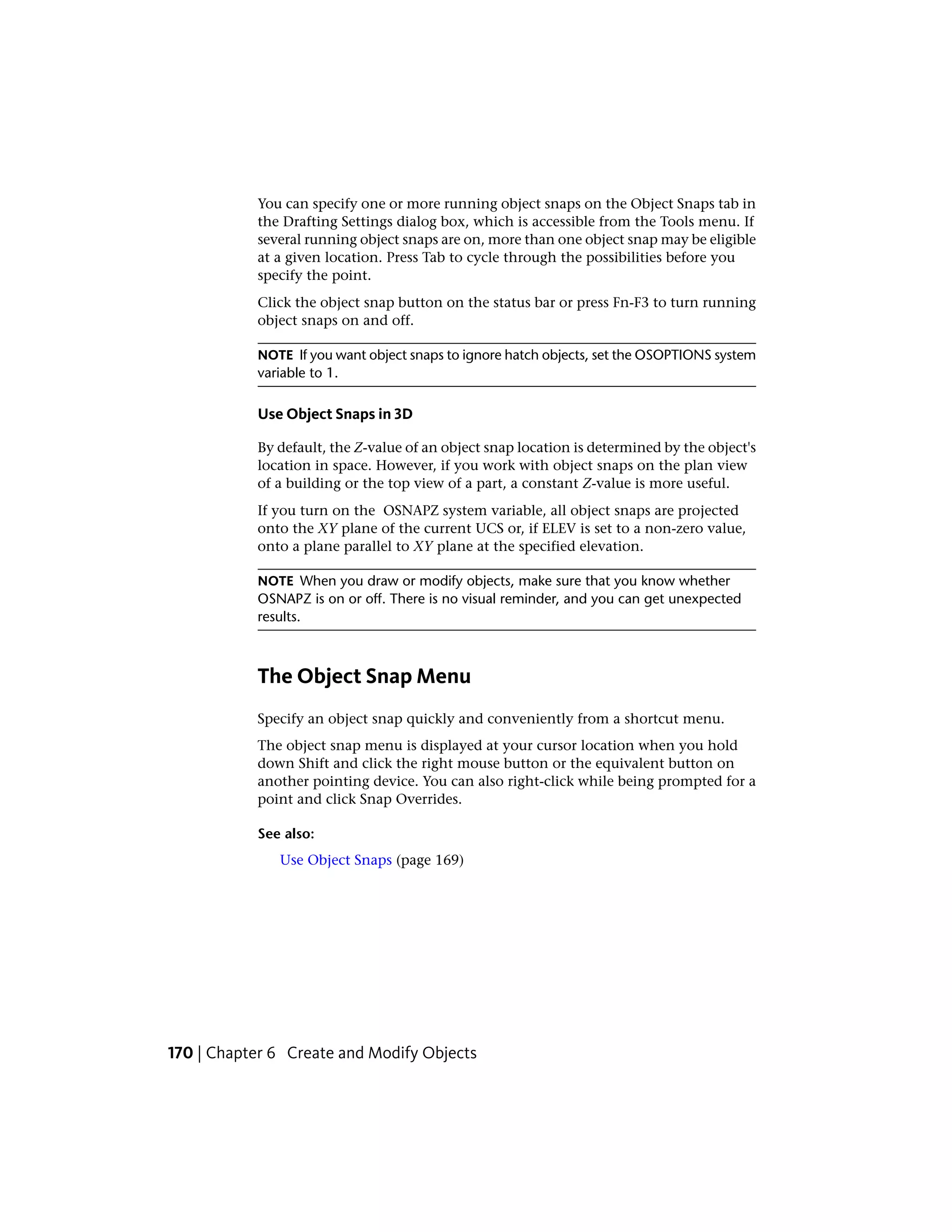 You can specify one or more running object snaps on the Object Snaps tab in
the Drafting Settings dialog box, which is accessible from the Tools menu. If
several running object snaps are on, more than one object snap may be eligible
at a given location. Press Tab to cycle through the possibilities before you
specify the point.
Click the object snap button on the status bar or press Fn-F3 to turn running
object snaps on and off.
NOTE If you want object snaps to ignore hatch objects, set the OSOPTIONS system
variable to 1.
Use Object Snaps in 3D
By default, the Z-value of an object snap location is determined by the object's
location in space. However, if you work with object snaps on the plan view
of a building or the top view of a part, a constant Z-value is more useful.
If you turn on the OSNAPZ system variable, all object snaps are projected
onto the XY plane of the current UCS or, if ELEV is set to a non-zero value,
onto a plane parallel to XY plane at the specified elevation.
NOTE When you draw or modify objects, make sure that you know whether
OSNAPZ is on or off. There is no visual reminder, and you can get unexpected
results.
The Object Snap Menu
Specify an object snap quickly and conveniently from a shortcut menu.
The object snap menu is displayed at your cursor location when you hold
down Shift and click the right mouse button or the equivalent button on
another pointing device. You can also right-click while being prompted for a
point and click Snap Overrides.
See also:
Use Object Snaps (page 169)
170 | Chapter 6 Create and Modify Objects
 