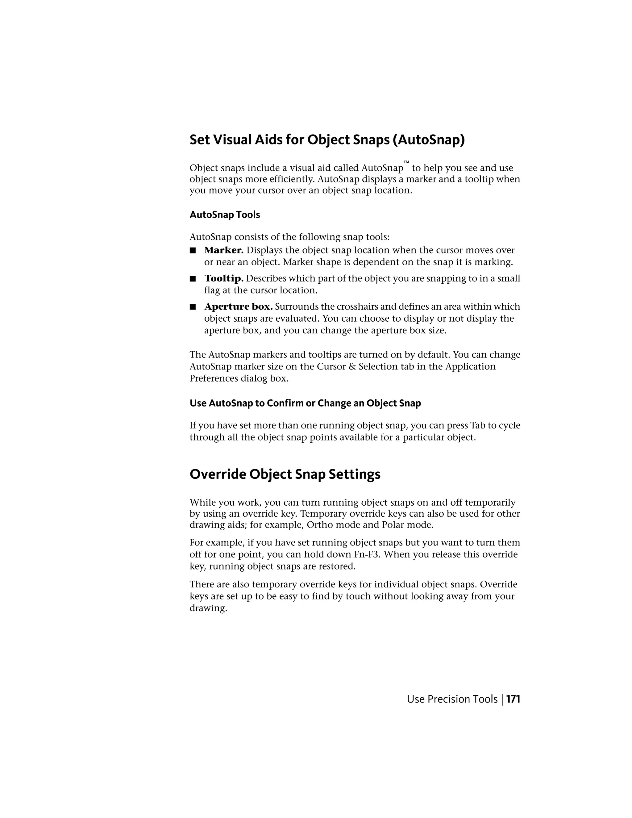 Set Visual Aids for Object Snaps (AutoSnap)
Object snaps include a visual aid called AutoSnap
™
to help you see and use
object snaps more efficiently. AutoSnap displays a marker and a tooltip when
you move your cursor over an object snap location.
AutoSnap Tools
AutoSnap consists of the following snap tools:
■ Marker. Displays the object snap location when the cursor moves over
or near an object. Marker shape is dependent on the snap it is marking.
■ Tooltip. Describes which part of the object you are snapping to in a small
flag at the cursor location.
■ Aperture box. Surrounds the crosshairs and defines an area within which
object snaps are evaluated. You can choose to display or not display the
aperture box, and you can change the aperture box size.
The AutoSnap markers and tooltips are turned on by default. You can change
AutoSnap marker size on the Cursor & Selection tab in the Application
Preferences dialog box.
Use AutoSnap to Confirm or Change an Object Snap
If you have set more than one running object snap, you can press Tab to cycle
through all the object snap points available for a particular object.
Override Object Snap Settings
While you work, you can turn running object snaps on and off temporarily
by using an override key. Temporary override keys can also be used for other
drawing aids; for example, Ortho mode and Polar mode.
For example, if you have set running object snaps but you want to turn them
off for one point, you can hold down Fn-F3. When you release this override
key, running object snaps are restored.
There are also temporary override keys for individual object snaps. Override
keys are set up to be easy to find by touch without looking away from your
drawing.
Use Precision Tools | 171
 