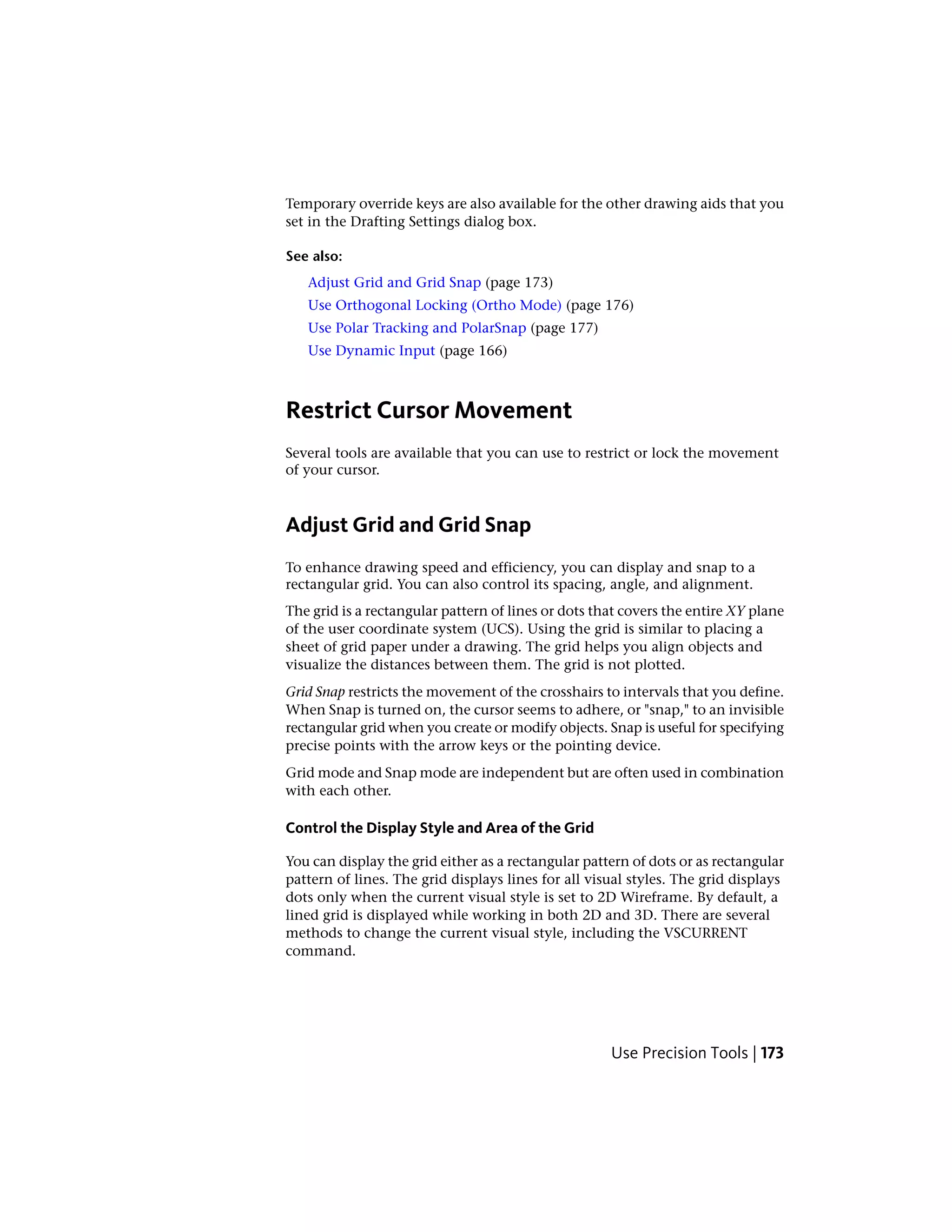 Temporary override keys are also available for the other drawing aids that you
set in the Drafting Settings dialog box.
See also:
Adjust Grid and Grid Snap (page 173)
Use Orthogonal Locking (Ortho Mode) (page 176)
Use Polar Tracking and PolarSnap (page 177)
Use Dynamic Input (page 166)
Restrict Cursor Movement
Several tools are available that you can use to restrict or lock the movement
of your cursor.
Adjust Grid and Grid Snap
To enhance drawing speed and efficiency, you can display and snap to a
rectangular grid. You can also control its spacing, angle, and alignment.
The grid is a rectangular pattern of lines or dots that covers the entire XY plane
of the user coordinate system (UCS). Using the grid is similar to placing a
sheet of grid paper under a drawing. The grid helps you align objects and
visualize the distances between them. The grid is not plotted.
Grid Snap restricts the movement of the crosshairs to intervals that you define.
When Snap is turned on, the cursor seems to adhere, or "snap," to an invisible
rectangular grid when you create or modify objects. Snap is useful for specifying
precise points with the arrow keys or the pointing device.
Grid mode and Snap mode are independent but are often used in combination
with each other.
Control the Display Style and Area of the Grid
You can display the grid either as a rectangular pattern of dots or as rectangular
pattern of lines. The grid displays lines for all visual styles. The grid displays
dots only when the current visual style is set to 2D Wireframe. By default, a
lined grid is displayed while working in both 2D and 3D. There are several
methods to change the current visual style, including the VSCURRENT
command.
Use Precision Tools | 173
 
