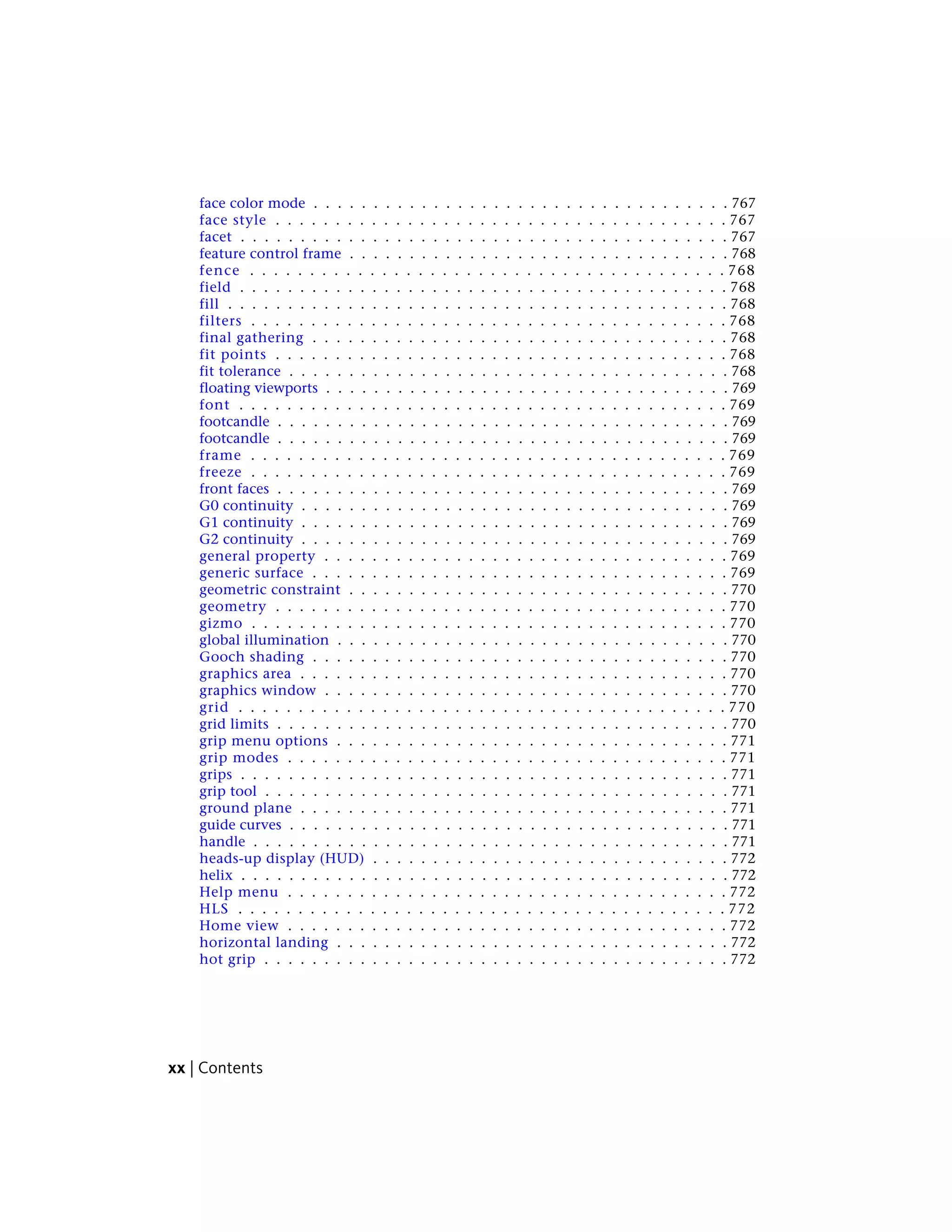 face color mode . . . . . . . . . . . . . . . . . . . . . . . . . . . . . . . . . . . 767
face style . . . . . . . . . . . . . . . . . . . . . . . . . . . . . . . . . . . . . . 767
facet . . . . . . . . . . . . . . . . . . . . . . . . . . . . . . . . . . . . . . . . . 767
feature control frame . . . . . . . . . . . . . . . . . . . . . . . . . . . . . . . . 768
fence . . . . . . . . . . . . . . . . . . . . . . . . . . . . . . . . . . . . . . . . 768
field . . . . . . . . . . . . . . . . . . . . . . . . . . . . . . . . . . . . . . . . . 768
fill . . . . . . . . . . . . . . . . . . . . . . . . . . . . . . . . . . . . . . . . . . 768
filters . . . . . . . . . . . . . . . . . . . . . . . . . . . . . . . . . . . . . . . . 768
final gathering . . . . . . . . . . . . . . . . . . . . . . . . . . . . . . . . . . . 768
fit points . . . . . . . . . . . . . . . . . . . . . . . . . . . . . . . . . . . . . . 768
fit tolerance . . . . . . . . . . . . . . . . . . . . . . . . . . . . . . . . . . . . . 768
floating viewports . . . . . . . . . . . . . . . . . . . . . . . . . . . . . . . . . . 769
font . . . . . . . . . . . . . . . . . . . . . . . . . . . . . . . . . . . . . . . . . 769
footcandle . . . . . . . . . . . . . . . . . . . . . . . . . . . . . . . . . . . . . . 769
footcandle . . . . . . . . . . . . . . . . . . . . . . . . . . . . . . . . . . . . . . 769
frame . . . . . . . . . . . . . . . . . . . . . . . . . . . . . . . . . . . . . . . . 769
freeze . . . . . . . . . . . . . . . . . . . . . . . . . . . . . . . . . . . . . . . . 769
front faces . . . . . . . . . . . . . . . . . . . . . . . . . . . . . . . . . . . . . . 769
G0 continuity . . . . . . . . . . . . . . . . . . . . . . . . . . . . . . . . . . . . 769
G1 continuity . . . . . . . . . . . . . . . . . . . . . . . . . . . . . . . . . . . . 769
G2 continuity . . . . . . . . . . . . . . . . . . . . . . . . . . . . . . . . . . . . 769
general property . . . . . . . . . . . . . . . . . . . . . . . . . . . . . . . . . . 769
generic surface . . . . . . . . . . . . . . . . . . . . . . . . . . . . . . . . . . . 769
geometric constraint . . . . . . . . . . . . . . . . . . . . . . . . . . . . . . . . 770
geometry . . . . . . . . . . . . . . . . . . . . . . . . . . . . . . . . . . . . . . 770
gizmo . . . . . . . . . . . . . . . . . . . . . . . . . . . . . . . . . . . . . . . . 770
global illumination . . . . . . . . . . . . . . . . . . . . . . . . . . . . . . . . . 770
Gooch shading . . . . . . . . . . . . . . . . . . . . . . . . . . . . . . . . . . . 770
graphics area . . . . . . . . . . . . . . . . . . . . . . . . . . . . . . . . . . . . 770
graphics window . . . . . . . . . . . . . . . . . . . . . . . . . . . . . . . . . . 770
grid . . . . . . . . . . . . . . . . . . . . . . . . . . . . . . . . . . . . . . . . . 770
grid limits . . . . . . . . . . . . . . . . . . . . . . . . . . . . . . . . . . . . . . 770
grip menu options . . . . . . . . . . . . . . . . . . . . . . . . . . . . . . . . . 771
grip modes . . . . . . . . . . . . . . . . . . . . . . . . . . . . . . . . . . . . . 771
grips . . . . . . . . . . . . . . . . . . . . . . . . . . . . . . . . . . . . . . . . . 771
grip tool . . . . . . . . . . . . . . . . . . . . . . . . . . . . . . . . . . . . . . . 771
ground plane . . . . . . . . . . . . . . . . . . . . . . . . . . . . . . . . . . . . 771
guide curves . . . . . . . . . . . . . . . . . . . . . . . . . . . . . . . . . . . . . 771
handle . . . . . . . . . . . . . . . . . . . . . . . . . . . . . . . . . . . . . . . . 771
heads-up display (HUD) . . . . . . . . . . . . . . . . . . . . . . . . . . . . . . 772
helix . . . . . . . . . . . . . . . . . . . . . . . . . . . . . . . . . . . . . . . . . 772
Help menu . . . . . . . . . . . . . . . . . . . . . . . . . . . . . . . . . . . . . 772
HLS . . . . . . . . . . . . . . . . . . . . . . . . . . . . . . . . . . . . . . . . . 772
Home view . . . . . . . . . . . . . . . . . . . . . . . . . . . . . . . . . . . . . 772
horizontal landing . . . . . . . . . . . . . . . . . . . . . . . . . . . . . . . . . 772
hot grip . . . . . . . . . . . . . . . . . . . . . . . . . . . . . . . . . . . . . . . 772
xx | Contents
 