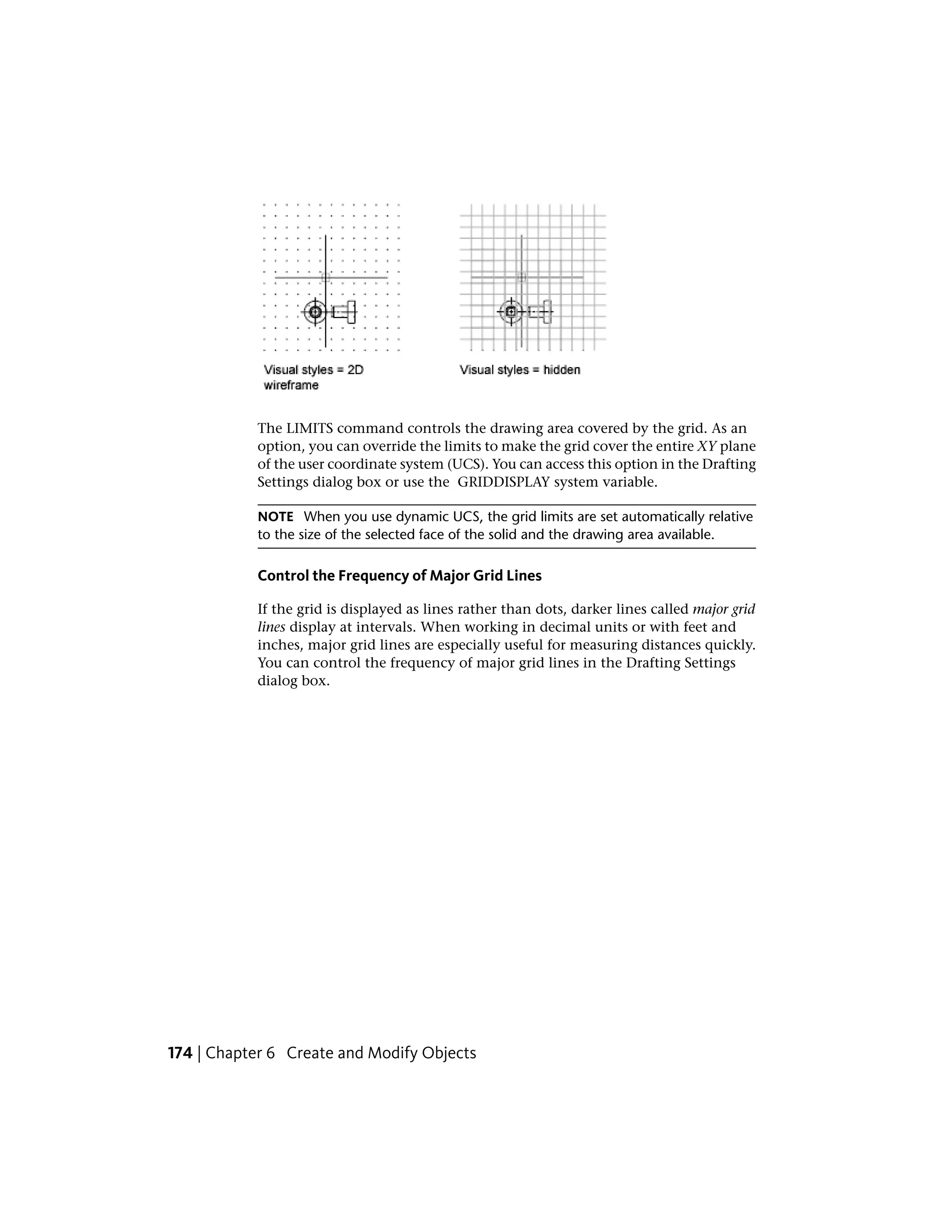 The LIMITS command controls the drawing area covered by the grid. As an
option, you can override the limits to make the grid cover the entire XY plane
of the user coordinate system (UCS). You can access this option in the Drafting
Settings dialog box or use the GRIDDISPLAY system variable.
NOTE When you use dynamic UCS, the grid limits are set automatically relative
to the size of the selected face of the solid and the drawing area available.
Control the Frequency of Major Grid Lines
If the grid is displayed as lines rather than dots, darker lines called major grid
lines display at intervals. When working in decimal units or with feet and
inches, major grid lines are especially useful for measuring distances quickly.
You can control the frequency of major grid lines in the Drafting Settings
dialog box.
174 | Chapter 6 Create and Modify Objects
 