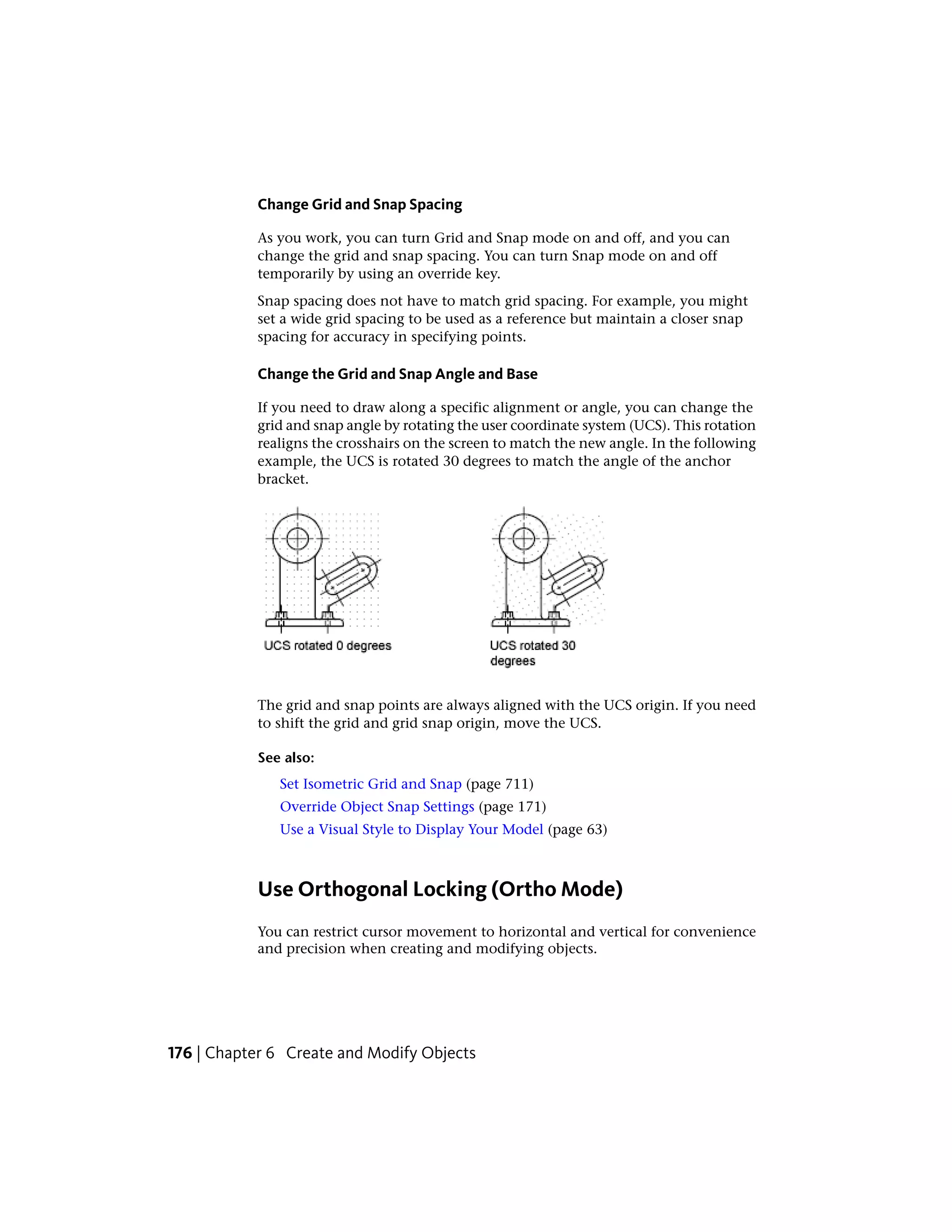 Change Grid and Snap Spacing
As you work, you can turn Grid and Snap mode on and off, and you can
change the grid and snap spacing. You can turn Snap mode on and off
temporarily by using an override key.
Snap spacing does not have to match grid spacing. For example, you might
set a wide grid spacing to be used as a reference but maintain a closer snap
spacing for accuracy in specifying points.
Change the Grid and Snap Angle and Base
If you need to draw along a specific alignment or angle, you can change the
grid and snap angle by rotating the user coordinate system (UCS). This rotation
realigns the crosshairs on the screen to match the new angle. In the following
example, the UCS is rotated 30 degrees to match the angle of the anchor
bracket.
The grid and snap points are always aligned with the UCS origin. If you need
to shift the grid and grid snap origin, move the UCS.
See also:
Set Isometric Grid and Snap (page 711)
Override Object Snap Settings (page 171)
Use a Visual Style to Display Your Model (page 63)
Use Orthogonal Locking (Ortho Mode)
You can restrict cursor movement to horizontal and vertical for convenience
and precision when creating and modifying objects.
176 | Chapter 6 Create and Modify Objects
 