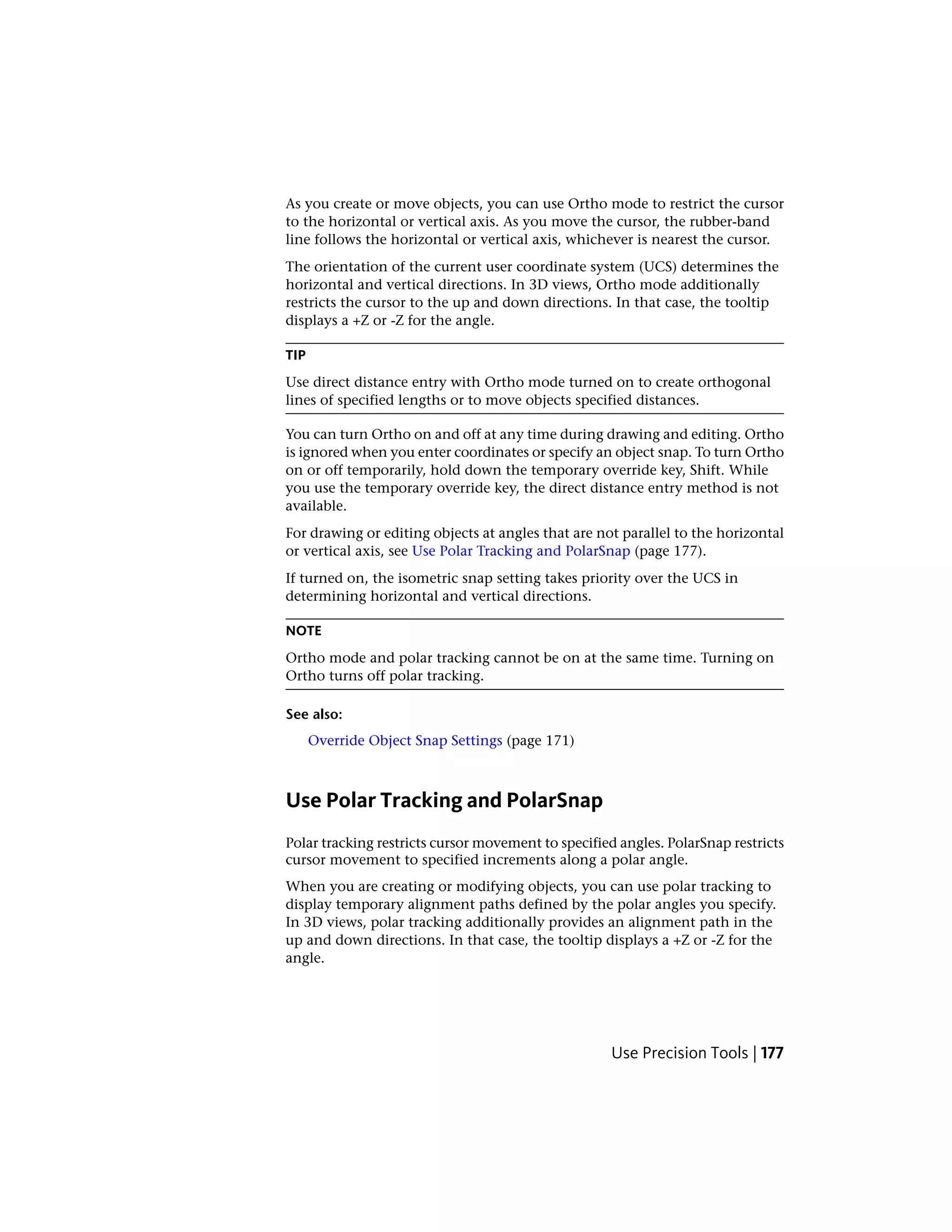 As you create or move objects, you can use Ortho mode to restrict the cursor
to the horizontal or vertical axis. As you move the cursor, the rubber-band
line follows the horizontal or vertical axis, whichever is nearest the cursor.
The orientation of the current user coordinate system (UCS) determines the
horizontal and vertical directions. In 3D views, Ortho mode additionally
restricts the cursor to the up and down directions. In that case, the tooltip
displays a +Z or -Z for the angle.
TIP
Use direct distance entry with Ortho mode turned on to create orthogonal
lines of specified lengths or to move objects specified distances.
You can turn Ortho on and off at any time during drawing and editing. Ortho
is ignored when you enter coordinates or specify an object snap. To turn Ortho
on or off temporarily, hold down the temporary override key, Shift. While
you use the temporary override key, the direct distance entry method is not
available.
For drawing or editing objects at angles that are not parallel to the horizontal
or vertical axis, see Use Polar Tracking and PolarSnap (page 177).
If turned on, the isometric snap setting takes priority over the UCS in
determining horizontal and vertical directions.
NOTE
Ortho mode and polar tracking cannot be on at the same time. Turning on
Ortho turns off polar tracking.
See also:
Override Object Snap Settings (page 171)
Use Polar Tracking and PolarSnap
Polar tracking restricts cursor movement to specified angles. PolarSnap restricts
cursor movement to specified increments along a polar angle.
When you are creating or modifying objects, you can use polar tracking to
display temporary alignment paths defined by the polar angles you specify.
In 3D views, polar tracking additionally provides an alignment path in the
up and down directions. In that case, the tooltip displays a +Z or -Z for the
angle.
Use Precision Tools | 177
 