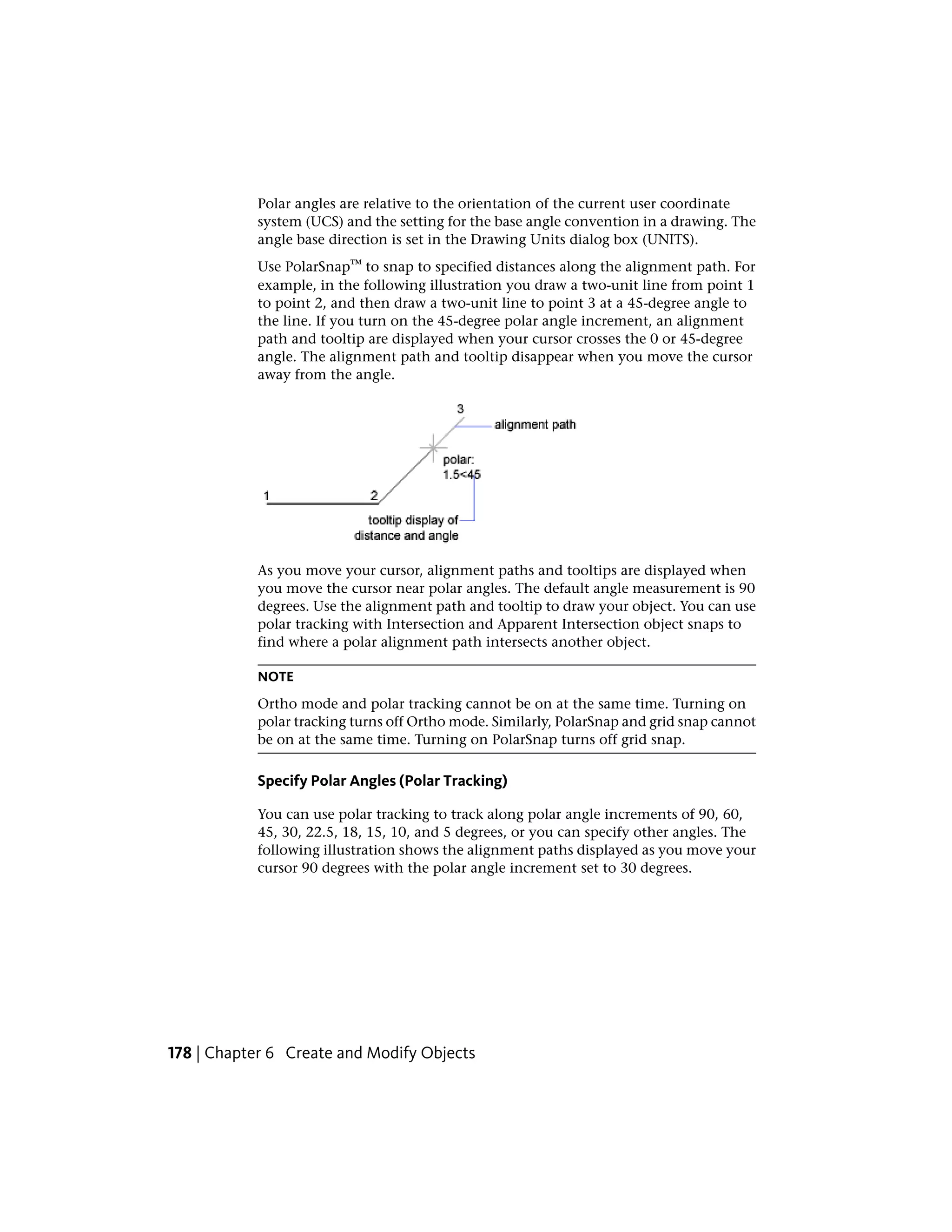 Polar angles are relative to the orientation of the current user coordinate
system (UCS) and the setting for the base angle convention in a drawing. The
angle base direction is set in the Drawing Units dialog box (UNITS).
Use PolarSnap™ to snap to specified distances along the alignment path. For
example, in the following illustration you draw a two-unit line from point 1
to point 2, and then draw a two-unit line to point 3 at a 45-degree angle to
the line. If you turn on the 45-degree polar angle increment, an alignment
path and tooltip are displayed when your cursor crosses the 0 or 45-degree
angle. The alignment path and tooltip disappear when you move the cursor
away from the angle.
As you move your cursor, alignment paths and tooltips are displayed when
you move the cursor near polar angles. The default angle measurement is 90
degrees. Use the alignment path and tooltip to draw your object. You can use
polar tracking with Intersection and Apparent Intersection object snaps to
find where a polar alignment path intersects another object.
NOTE
Ortho mode and polar tracking cannot be on at the same time. Turning on
polar tracking turns off Ortho mode. Similarly, PolarSnap and grid snap cannot
be on at the same time. Turning on PolarSnap turns off grid snap.
Specify Polar Angles (Polar Tracking)
You can use polar tracking to track along polar angle increments of 90, 60,
45, 30, 22.5, 18, 15, 10, and 5 degrees, or you can specify other angles. The
following illustration shows the alignment paths displayed as you move your
cursor 90 degrees with the polar angle increment set to 30 degrees.
178 | Chapter 6 Create and Modify Objects
 