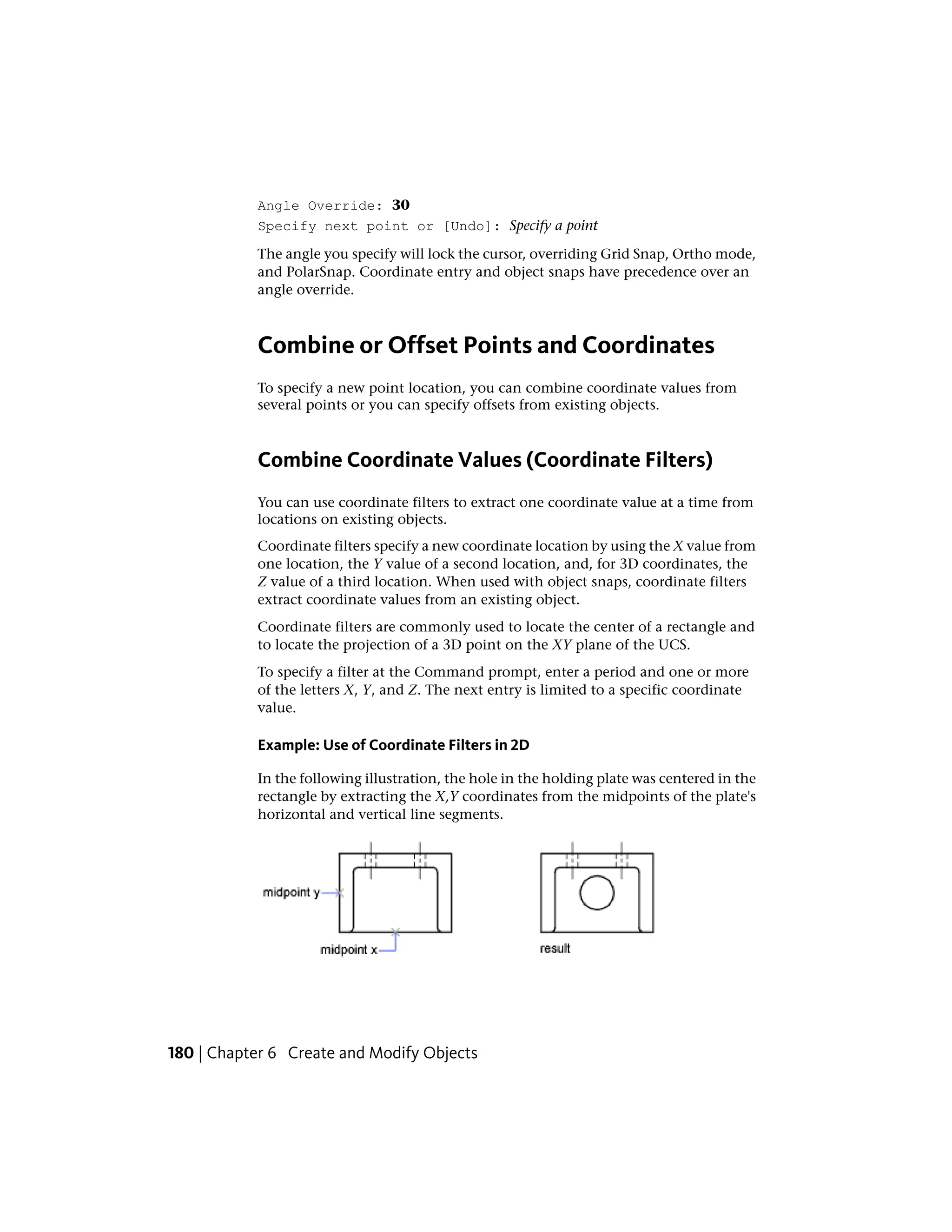 Angle Override: 30
Specify next point or [Undo]: Specify a point
The angle you specify will lock the cursor, overriding Grid Snap, Ortho mode,
and PolarSnap. Coordinate entry and object snaps have precedence over an
angle override.
Combine or Offset Points and Coordinates
To specify a new point location, you can combine coordinate values from
several points or you can specify offsets from existing objects.
Combine Coordinate Values (Coordinate Filters)
You can use coordinate filters to extract one coordinate value at a time from
locations on existing objects.
Coordinate filters specify a new coordinate location by using the X value from
one location, the Y value of a second location, and, for 3D coordinates, the
Z value of a third location. When used with object snaps, coordinate filters
extract coordinate values from an existing object.
Coordinate filters are commonly used to locate the center of a rectangle and
to locate the projection of a 3D point on the XY plane of the UCS.
To specify a filter at the Command prompt, enter a period and one or more
of the letters X, Y, and Z. The next entry is limited to a specific coordinate
value.
Example: Use of Coordinate Filters in 2D
In the following illustration, the hole in the holding plate was centered in the
rectangle by extracting the X,Y coordinates from the midpoints of the plate's
horizontal and vertical line segments.
180 | Chapter 6 Create and Modify Objects
 