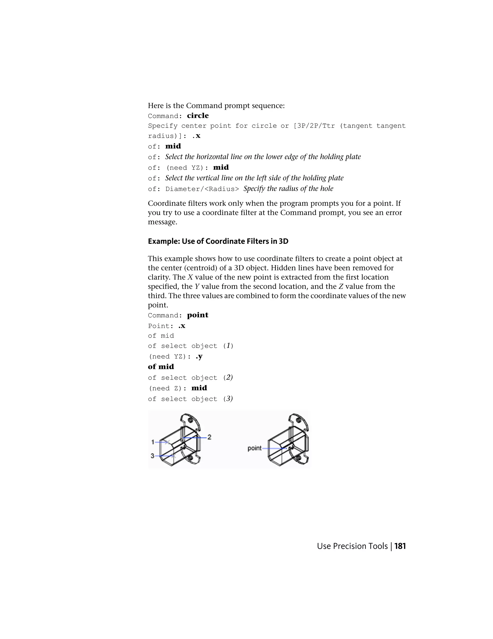 Here is the Command prompt sequence:
Command: circle
Specify center point for circle or [3P/2P/Ttr (tangent tangent
radius)]: .x
of: mid
of: Select the horizontal line on the lower edge of the holding plate
of: (need YZ): mid
of: Select the vertical line on the left side of the holding plate
of: Diameter/<Radius> Specify the radius of the hole
Coordinate filters work only when the program prompts you for a point. If
you try to use a coordinate filter at the Command prompt, you see an error
message.
Example: Use of Coordinate Filters in 3D
This example shows how to use coordinate filters to create a point object at
the center (centroid) of a 3D object. Hidden lines have been removed for
clarity. The X value of the new point is extracted from the first location
specified, the Y value from the second location, and the Z value from the
third. The three values are combined to form the coordinate values of the new
point.
Command: point
Point: .x
of mid
of select object (1)
(need YZ): .y
of mid
of select object (2)
(need Z): mid
of select object (3)
Use Precision Tools | 181
 