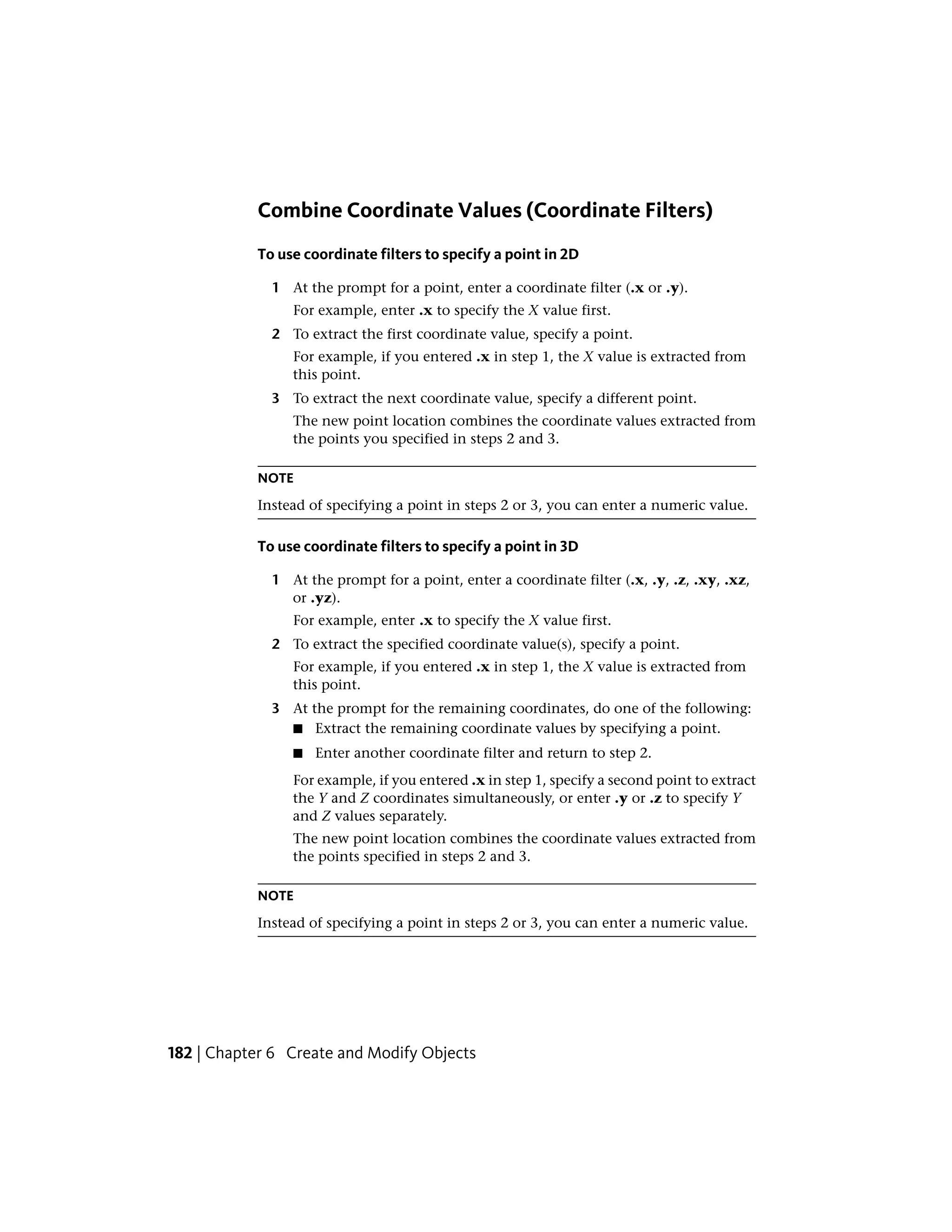 Combine Coordinate Values (Coordinate Filters)
To use coordinate filters to specify a point in 2D
1 At the prompt for a point, enter a coordinate filter (.x or .y).
For example, enter .x to specify the X value first.
2 To extract the first coordinate value, specify a point.
For example, if you entered .x in step 1, the X value is extracted from
this point.
3 To extract the next coordinate value, specify a different point.
The new point location combines the coordinate values extracted from
the points you specified in steps 2 and 3.
NOTE
Instead of specifying a point in steps 2 or 3, you can enter a numeric value.
To use coordinate filters to specify a point in 3D
1 At the prompt for a point, enter a coordinate filter (.x, .y, .z, .xy, .xz,
or .yz).
For example, enter .x to specify the X value first.
2 To extract the specified coordinate value(s), specify a point.
For example, if you entered .x in step 1, the X value is extracted from
this point.
3 At the prompt for the remaining coordinates, do one of the following:
■ Extract the remaining coordinate values by specifying a point.
■ Enter another coordinate filter and return to step 2.
For example, if you entered .x in step 1, specify a second point to extract
the Y and Z coordinates simultaneously, or enter .y or .z to specify Y
and Z values separately.
The new point location combines the coordinate values extracted from
the points specified in steps 2 and 3.
NOTE
Instead of specifying a point in steps 2 or 3, you can enter a numeric value.
182 | Chapter 6 Create and Modify Objects
 