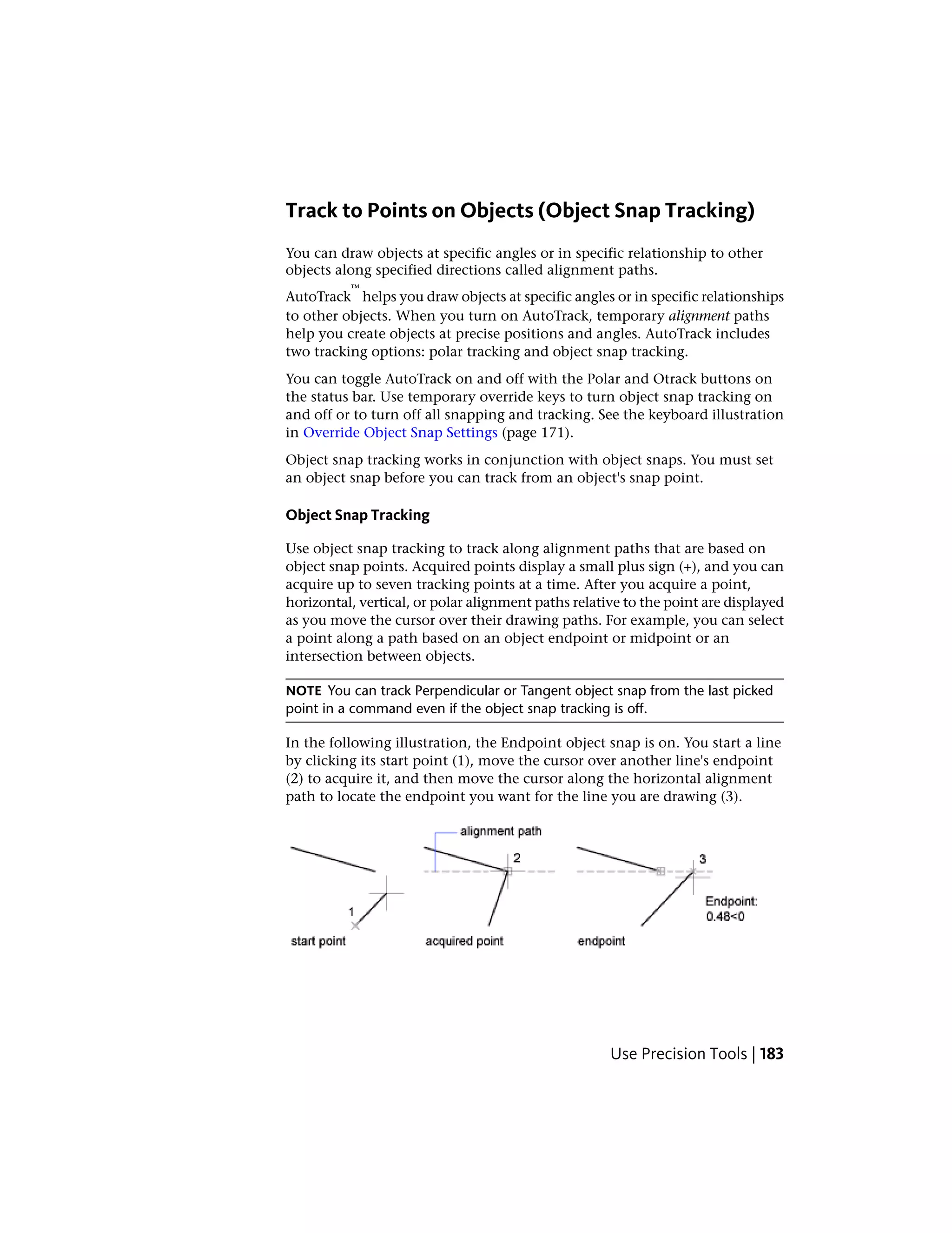 Track to Points on Objects (Object Snap Tracking)
You can draw objects at specific angles or in specific relationship to other
objects along specified directions called alignment paths.
AutoTrack
™
helps you draw objects at specific angles or in specific relationships
to other objects. When you turn on AutoTrack, temporary alignment paths
help you create objects at precise positions and angles. AutoTrack includes
two tracking options: polar tracking and object snap tracking.
You can toggle AutoTrack on and off with the Polar and Otrack buttons on
the status bar. Use temporary override keys to turn object snap tracking on
and off or to turn off all snapping and tracking. See the keyboard illustration
in Override Object Snap Settings (page 171).
Object snap tracking works in conjunction with object snaps. You must set
an object snap before you can track from an object's snap point.
Object Snap Tracking
Use object snap tracking to track along alignment paths that are based on
object snap points. Acquired points display a small plus sign (+), and you can
acquire up to seven tracking points at a time. After you acquire a point,
horizontal, vertical, or polar alignment paths relative to the point are displayed
as you move the cursor over their drawing paths. For example, you can select
a point along a path based on an object endpoint or midpoint or an
intersection between objects.
NOTE You can track Perpendicular or Tangent object snap from the last picked
point in a command even if the object snap tracking is off.
In the following illustration, the Endpoint object snap is on. You start a line
by clicking its start point (1), move the cursor over another line's endpoint
(2) to acquire it, and then move the cursor along the horizontal alignment
path to locate the endpoint you want for the line you are drawing (3).
Use Precision Tools | 183
 