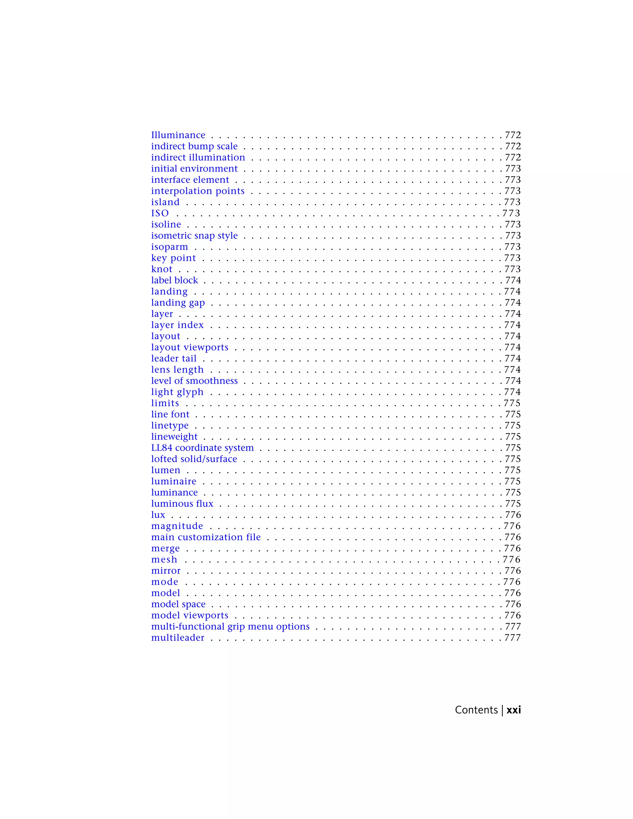 Illuminance . . . . . . . . . . . . . . . . . . . . . . . . . . . . . . . . . . . . . 772
indirect bump scale . . . . . . . . . . . . . . . . . . . . . . . . . . . . . . . . . 772
indirect illumination . . . . . . . . . . . . . . . . . . . . . . . . . . . . . . . . 772
initial environment . . . . . . . . . . . . . . . . . . . . . . . . . . . . . . . . . 773
interface element . . . . . . . . . . . . . . . . . . . . . . . . . . . . . . . . . . 773
interpolation points . . . . . . . . . . . . . . . . . . . . . . . . . . . . . . . . 773
island . . . . . . . . . . . . . . . . . . . . . . . . . . . . . . . . . . . . . . . . 773
ISO . . . . . . . . . . . . . . . . . . . . . . . . . . . . . . . . . . . . . . . . . 773
isoline . . . . . . . . . . . . . . . . . . . . . . . . . . . . . . . . . . . . . . . . 773
isometric snap style . . . . . . . . . . . . . . . . . . . . . . . . . . . . . . . . . 773
isoparm . . . . . . . . . . . . . . . . . . . . . . . . . . . . . . . . . . . . . . . 773
key point . . . . . . . . . . . . . . . . . . . . . . . . . . . . . . . . . . . . . . 773
knot . . . . . . . . . . . . . . . . . . . . . . . . . . . . . . . . . . . . . . . . . 773
label block . . . . . . . . . . . . . . . . . . . . . . . . . . . . . . . . . . . . . . 774
landing . . . . . . . . . . . . . . . . . . . . . . . . . . . . . . . . . . . . . . . 774
landing gap . . . . . . . . . . . . . . . . . . . . . . . . . . . . . . . . . . . . . 774
layer . . . . . . . . . . . . . . . . . . . . . . . . . . . . . . . . . . . . . . . . . 774
layer index . . . . . . . . . . . . . . . . . . . . . . . . . . . . . . . . . . . . . 774
layout . . . . . . . . . . . . . . . . . . . . . . . . . . . . . . . . . . . . . . . . 774
layout viewports . . . . . . . . . . . . . . . . . . . . . . . . . . . . . . . . . . 774
leader tail . . . . . . . . . . . . . . . . . . . . . . . . . . . . . . . . . . . . . . 774
lens length . . . . . . . . . . . . . . . . . . . . . . . . . . . . . . . . . . . . . 774
level of smoothness . . . . . . . . . . . . . . . . . . . . . . . . . . . . . . . . . 774
light glyph . . . . . . . . . . . . . . . . . . . . . . . . . . . . . . . . . . . . . 774
limits . . . . . . . . . . . . . . . . . . . . . . . . . . . . . . . . . . . . . . . . 775
line font . . . . . . . . . . . . . . . . . . . . . . . . . . . . . . . . . . . . . . . 775
linetype . . . . . . . . . . . . . . . . . . . . . . . . . . . . . . . . . . . . . . . 775
lineweight . . . . . . . . . . . . . . . . . . . . . . . . . . . . . . . . . . . . . . 775
LL84 coordinate system . . . . . . . . . . . . . . . . . . . . . . . . . . . . . . . 775
lofted solid/surface . . . . . . . . . . . . . . . . . . . . . . . . . . . . . . . . . 775
lumen . . . . . . . . . . . . . . . . . . . . . . . . . . . . . . . . . . . . . . . . 775
luminaire . . . . . . . . . . . . . . . . . . . . . . . . . . . . . . . . . . . . . . 775
luminance . . . . . . . . . . . . . . . . . . . . . . . . . . . . . . . . . . . . . . 775
luminous flux . . . . . . . . . . . . . . . . . . . . . . . . . . . . . . . . . . . . 775
lux . . . . . . . . . . . . . . . . . . . . . . . . . . . . . . . . . . . . . . . . . . 776
magnitude . . . . . . . . . . . . . . . . . . . . . . . . . . . . . . . . . . . . . 776
main customization file . . . . . . . . . . . . . . . . . . . . . . . . . . . . . . 776
merge . . . . . . . . . . . . . . . . . . . . . . . . . . . . . . . . . . . . . . . . 776
mesh . . . . . . . . . . . . . . . . . . . . . . . . . . . . . . . . . . . . . . . . 776
mirror . . . . . . . . . . . . . . . . . . . . . . . . . . . . . . . . . . . . . . . . 776
mode . . . . . . . . . . . . . . . . . . . . . . . . . . . . . . . . . . . . . . . . 776
model . . . . . . . . . . . . . . . . . . . . . . . . . . . . . . . . . . . . . . . . 776
model space . . . . . . . . . . . . . . . . . . . . . . . . . . . . . . . . . . . . . 776
model viewports . . . . . . . . . . . . . . . . . . . . . . . . . . . . . . . . . . 776
multi-functional grip menu options . . . . . . . . . . . . . . . . . . . . . . . . 777
multileader . . . . . . . . . . . . . . . . . . . . . . . . . . . . . . . . . . . . . 777
Contents | xxi
 