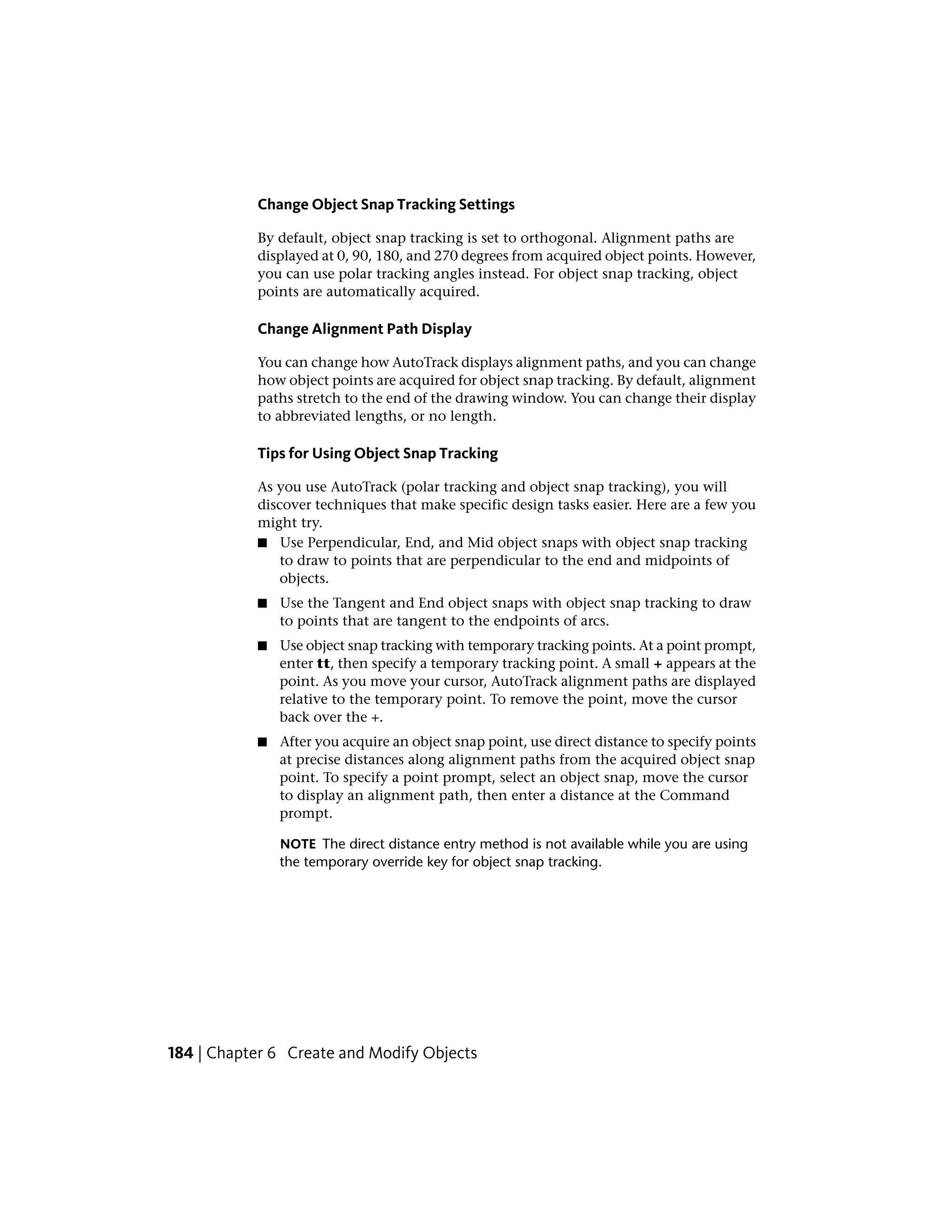 Change Object Snap Tracking Settings
By default, object snap tracking is set to orthogonal. Alignment paths are
displayed at 0, 90, 180, and 270 degrees from acquired object points. However,
you can use polar tracking angles instead. For object snap tracking, object
points are automatically acquired.
Change Alignment Path Display
You can change how AutoTrack displays alignment paths, and you can change
how object points are acquired for object snap tracking. By default, alignment
paths stretch to the end of the drawing window. You can change their display
to abbreviated lengths, or no length.
Tips for Using Object Snap Tracking
As you use AutoTrack (polar tracking and object snap tracking), you will
discover techniques that make specific design tasks easier. Here are a few you
might try.
■ Use Perpendicular, End, and Mid object snaps with object snap tracking
to draw to points that are perpendicular to the end and midpoints of
objects.
■ Use the Tangent and End object snaps with object snap tracking to draw
to points that are tangent to the endpoints of arcs.
■ Use object snap tracking with temporary tracking points. At a point prompt,
enter tt, then specify a temporary tracking point. A small + appears at the
point. As you move your cursor, AutoTrack alignment paths are displayed
relative to the temporary point. To remove the point, move the cursor
back over the +.
■ After you acquire an object snap point, use direct distance to specify points
at precise distances along alignment paths from the acquired object snap
point. To specify a point prompt, select an object snap, move the cursor
to display an alignment path, then enter a distance at the Command
prompt.
NOTE The direct distance entry method is not available while you are using
the temporary override key for object snap tracking.
184 | Chapter 6 Create and Modify Objects
 