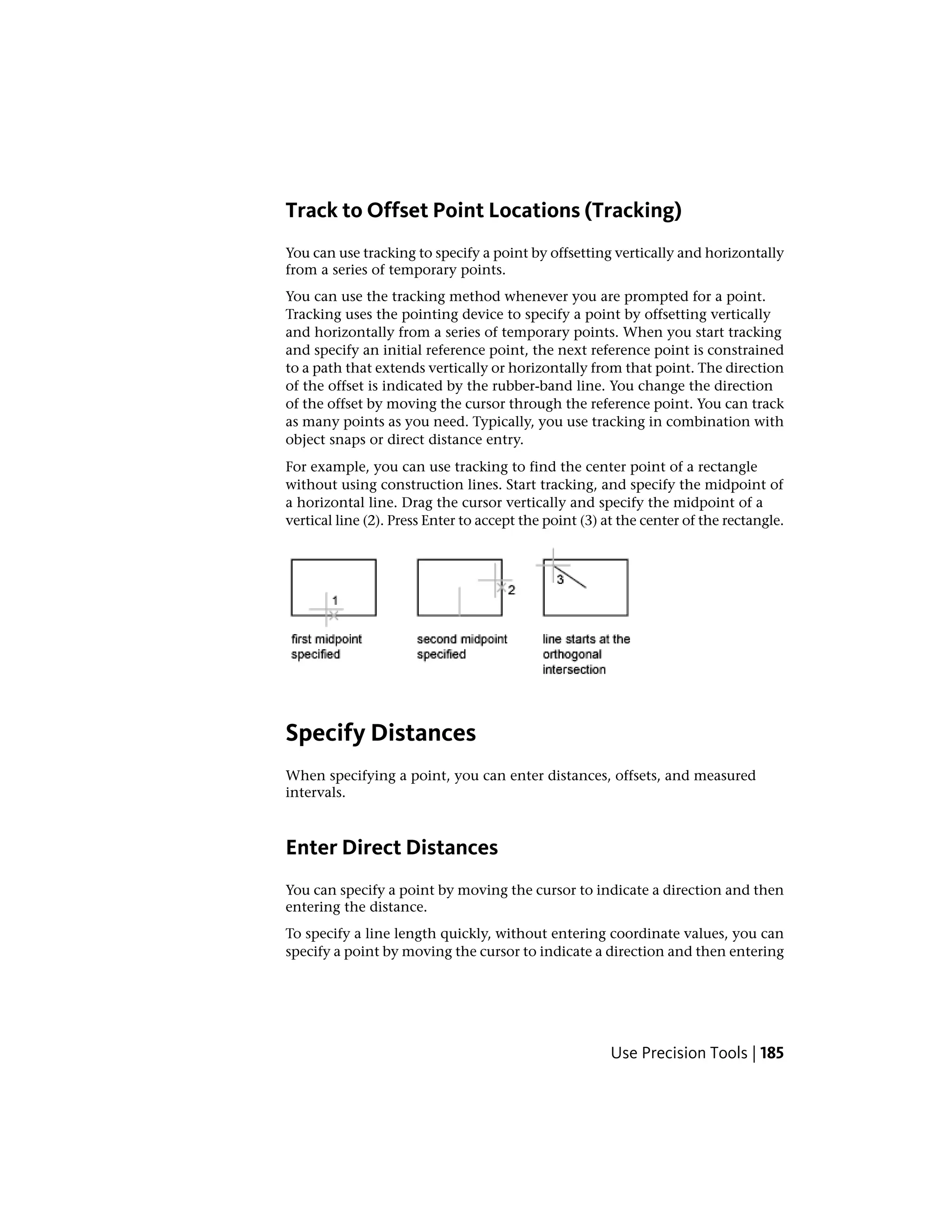 Track to Offset Point Locations (Tracking)
You can use tracking to specify a point by offsetting vertically and horizontally
from a series of temporary points.
You can use the tracking method whenever you are prompted for a point.
Tracking uses the pointing device to specify a point by offsetting vertically
and horizontally from a series of temporary points. When you start tracking
and specify an initial reference point, the next reference point is constrained
to a path that extends vertically or horizontally from that point. The direction
of the offset is indicated by the rubber-band line. You change the direction
of the offset by moving the cursor through the reference point. You can track
as many points as you need. Typically, you use tracking in combination with
object snaps or direct distance entry.
For example, you can use tracking to find the center point of a rectangle
without using construction lines. Start tracking, and specify the midpoint of
a horizontal line. Drag the cursor vertically and specify the midpoint of a
vertical line (2). Press Enter to accept the point (3) at the center of the rectangle.
Specify Distances
When specifying a point, you can enter distances, offsets, and measured
intervals.
Enter Direct Distances
You can specify a point by moving the cursor to indicate a direction and then
entering the distance.
To specify a line length quickly, without entering coordinate values, you can
specify a point by moving the cursor to indicate a direction and then entering
Use Precision Tools | 185
 