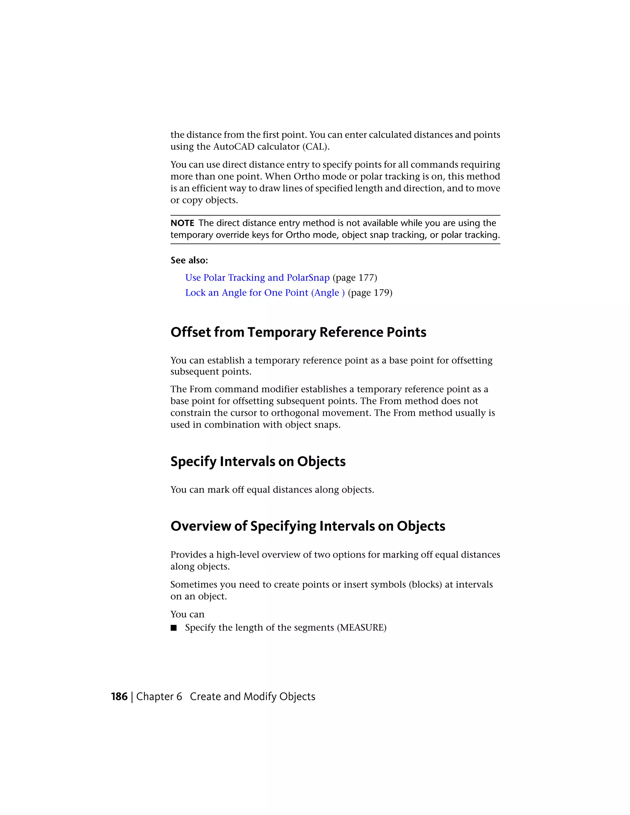 the distance from the first point. You can enter calculated distances and points
using the AutoCAD calculator (CAL).
You can use direct distance entry to specify points for all commands requiring
more than one point. When Ortho mode or polar tracking is on, this method
is an efficient way to draw lines of specified length and direction, and to move
or copy objects.
NOTE The direct distance entry method is not available while you are using the
temporary override keys for Ortho mode, object snap tracking, or polar tracking.
See also:
Use Polar Tracking and PolarSnap (page 177)
Lock an Angle for One Point (Angle ) (page 179)
Offset from Temporary Reference Points
You can establish a temporary reference point as a base point for offsetting
subsequent points.
The From command modifier establishes a temporary reference point as a
base point for offsetting subsequent points. The From method does not
constrain the cursor to orthogonal movement. The From method usually is
used in combination with object snaps.
Specify Intervals on Objects
You can mark off equal distances along objects.
Overview of Specifying Intervals on Objects
Provides a high-level overview of two options for marking off equal distances
along objects.
Sometimes you need to create points or insert symbols (blocks) at intervals
on an object.
You can
■ Specify the length of the segments (MEASURE)
186 | Chapter 6 Create and Modify Objects
 