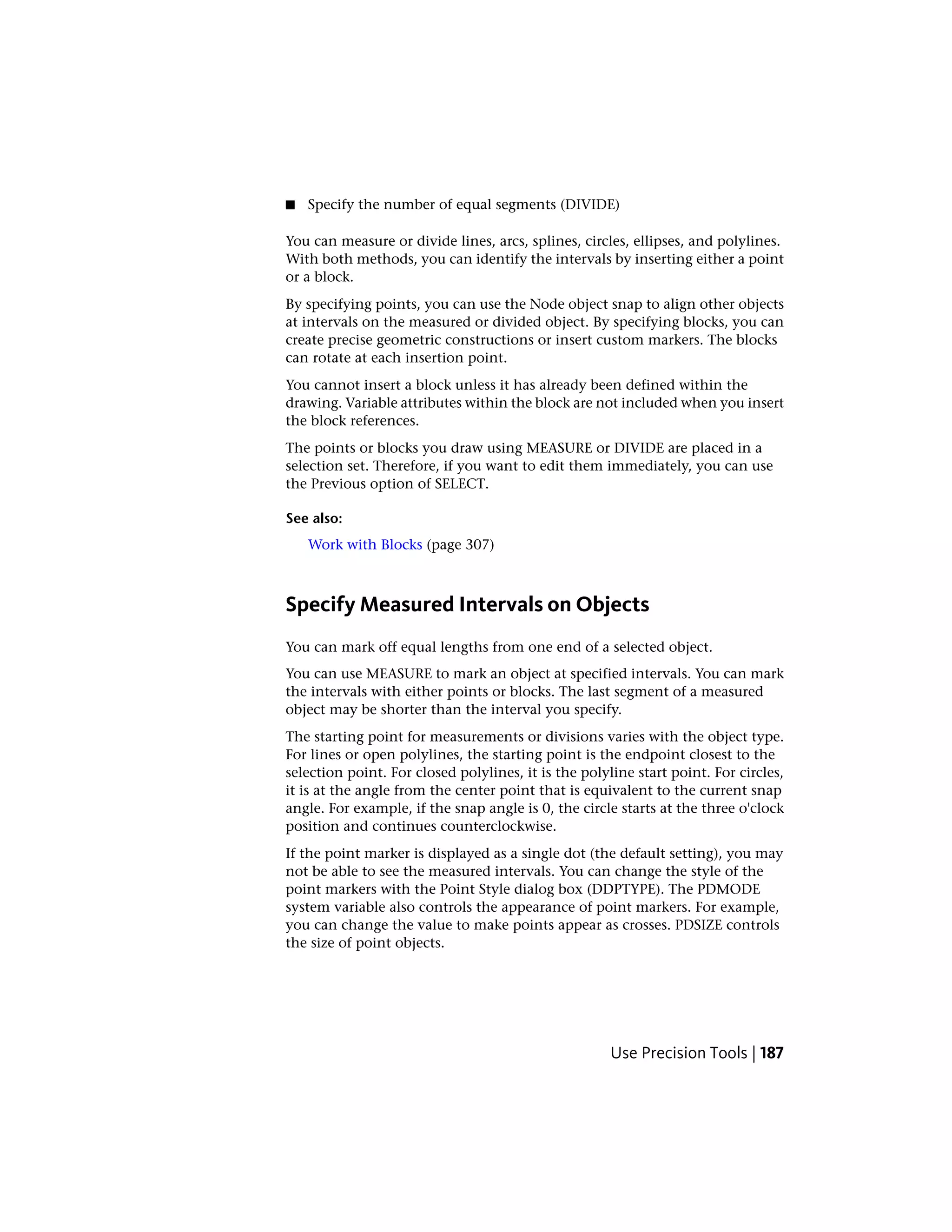 ■ Specify the number of equal segments (DIVIDE)
You can measure or divide lines, arcs, splines, circles, ellipses, and polylines.
With both methods, you can identify the intervals by inserting either a point
or a block.
By specifying points, you can use the Node object snap to align other objects
at intervals on the measured or divided object. By specifying blocks, you can
create precise geometric constructions or insert custom markers. The blocks
can rotate at each insertion point.
You cannot insert a block unless it has already been defined within the
drawing. Variable attributes within the block are not included when you insert
the block references.
The points or blocks you draw using MEASURE or DIVIDE are placed in a
selection set. Therefore, if you want to edit them immediately, you can use
the Previous option of SELECT.
See also:
Work with Blocks (page 307)
Specify Measured Intervals on Objects
You can mark off equal lengths from one end of a selected object.
You can use MEASURE to mark an object at specified intervals. You can mark
the intervals with either points or blocks. The last segment of a measured
object may be shorter than the interval you specify.
The starting point for measurements or divisions varies with the object type.
For lines or open polylines, the starting point is the endpoint closest to the
selection point. For closed polylines, it is the polyline start point. For circles,
it is at the angle from the center point that is equivalent to the current snap
angle. For example, if the snap angle is 0, the circle starts at the three o'clock
position and continues counterclockwise.
If the point marker is displayed as a single dot (the default setting), you may
not be able to see the measured intervals. You can change the style of the
point markers with the Point Style dialog box (DDPTYPE). The PDMODE
system variable also controls the appearance of point markers. For example,
you can change the value to make points appear as crosses. PDSIZE controls
the size of point objects.
Use Precision Tools | 187
 