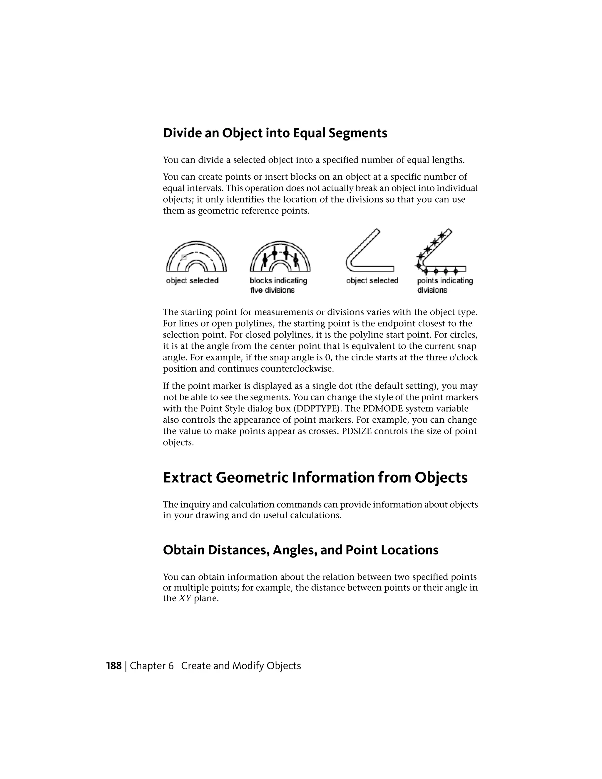 Divide an Object into Equal Segments
You can divide a selected object into a specified number of equal lengths.
You can create points or insert blocks on an object at a specific number of
equal intervals. This operation does not actually break an object into individual
objects; it only identifies the location of the divisions so that you can use
them as geometric reference points.
The starting point for measurements or divisions varies with the object type.
For lines or open polylines, the starting point is the endpoint closest to the
selection point. For closed polylines, it is the polyline start point. For circles,
it is at the angle from the center point that is equivalent to the current snap
angle. For example, if the snap angle is 0, the circle starts at the three o'clock
position and continues counterclockwise.
If the point marker is displayed as a single dot (the default setting), you may
not be able to see the segments. You can change the style of the point markers
with the Point Style dialog box (DDPTYPE). The PDMODE system variable
also controls the appearance of point markers. For example, you can change
the value to make points appear as crosses. PDSIZE controls the size of point
objects.
Extract Geometric Information from Objects
The inquiry and calculation commands can provide information about objects
in your drawing and do useful calculations.
Obtain Distances, Angles, and Point Locations
You can obtain information about the relation between two specified points
or multiple points; for example, the distance between points or their angle in
the XY plane.
188 | Chapter 6 Create and Modify Objects
 