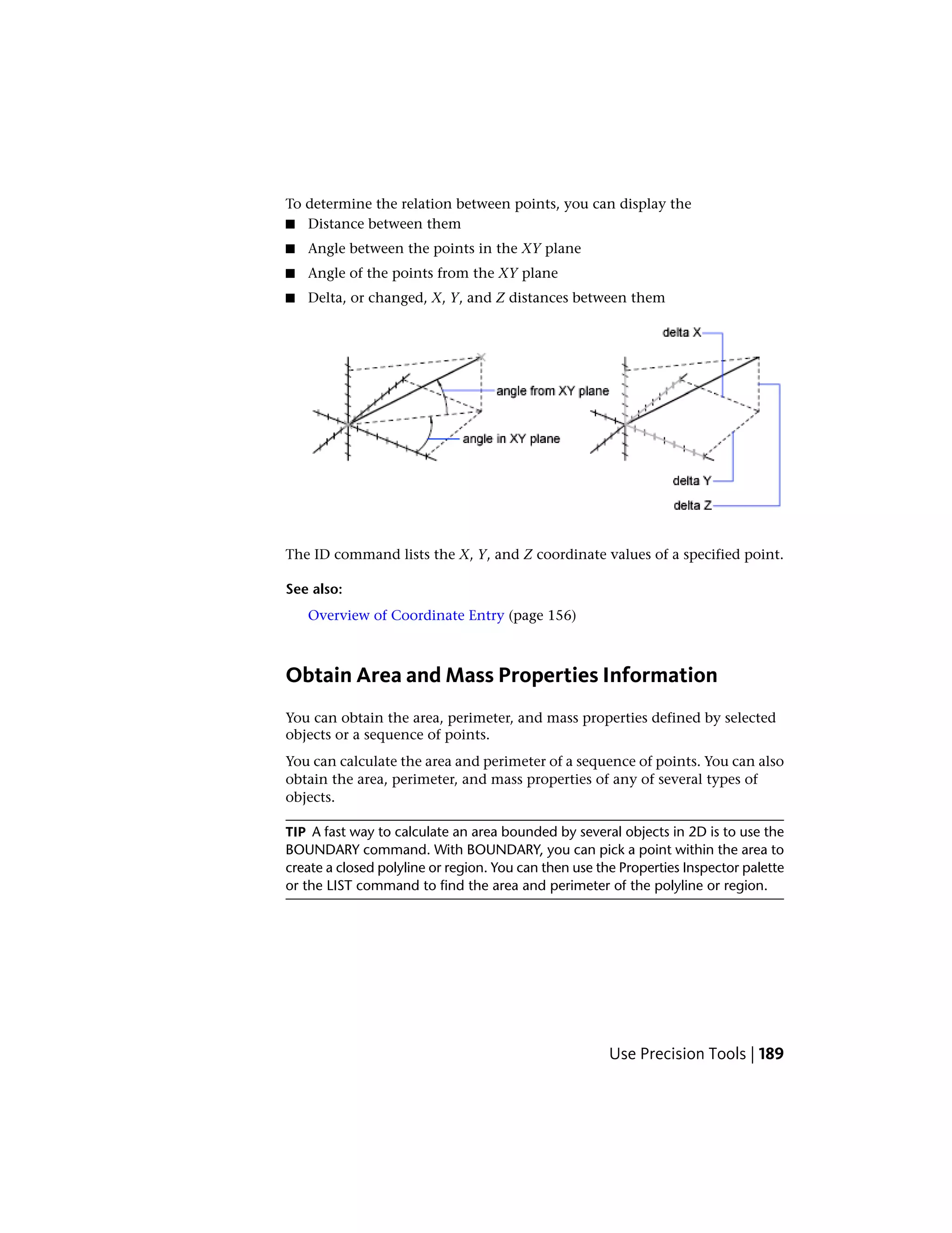 To determine the relation between points, you can display the
■ Distance between them
■ Angle between the points in the XY plane
■ Angle of the points from the XY plane
■ Delta, or changed, X, Y, and Z distances between them
The ID command lists the X, Y, and Z coordinate values of a specified point.
See also:
Overview of Coordinate Entry (page 156)
Obtain Area and Mass Properties Information
You can obtain the area, perimeter, and mass properties defined by selected
objects or a sequence of points.
You can calculate the area and perimeter of a sequence of points. You can also
obtain the area, perimeter, and mass properties of any of several types of
objects.
TIP A fast way to calculate an area bounded by several objects in 2D is to use the
BOUNDARY command. With BOUNDARY, you can pick a point within the area to
create a closed polyline or region. You can then use the Properties Inspector palette
or the LIST command to find the area and perimeter of the polyline or region.
Use Precision Tools | 189
 
