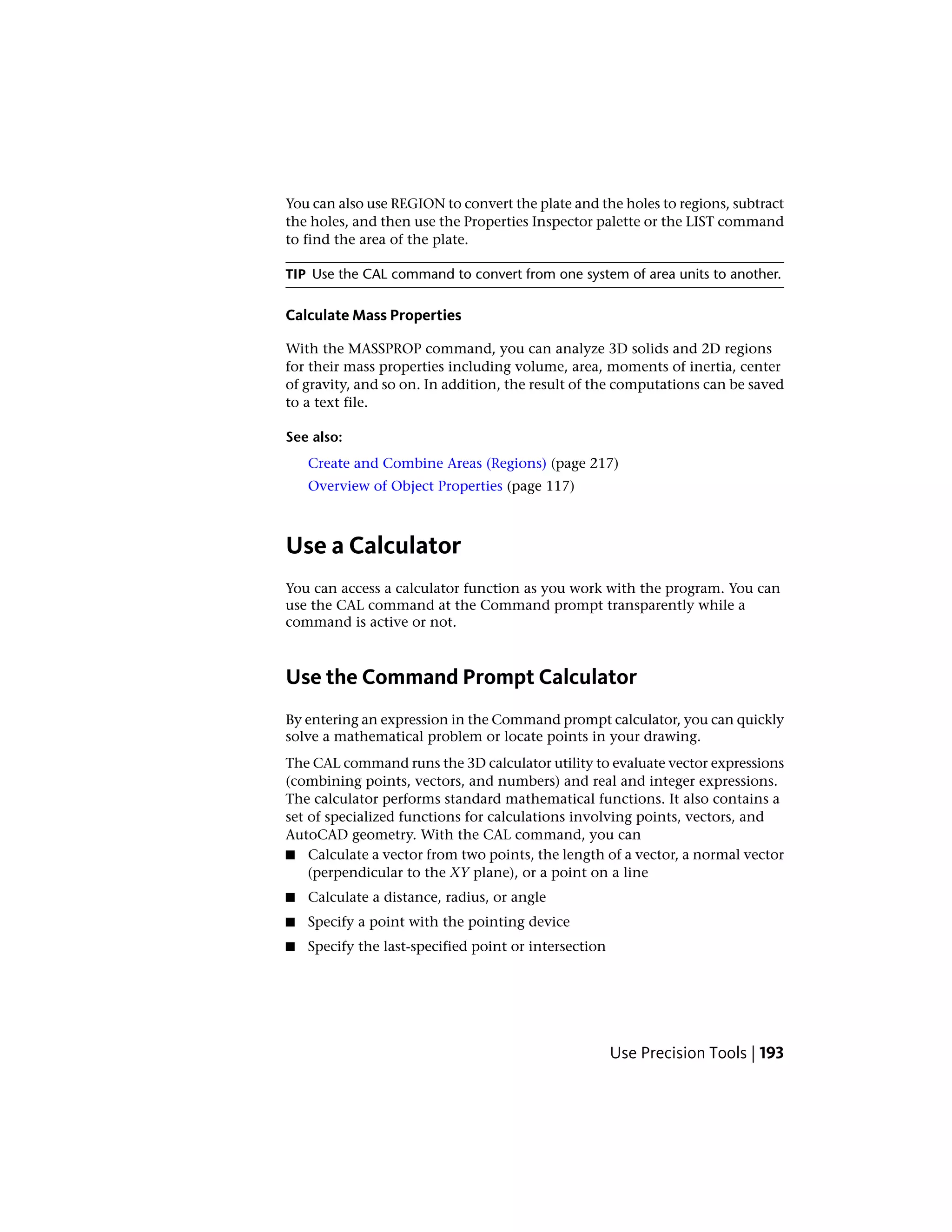 You can also use REGION to convert the plate and the holes to regions, subtract
the holes, and then use the Properties Inspector palette or the LIST command
to find the area of the plate.
TIP Use the CAL command to convert from one system of area units to another.
Calculate Mass Properties
With the MASSPROP command, you can analyze 3D solids and 2D regions
for their mass properties including volume, area, moments of inertia, center
of gravity, and so on. In addition, the result of the computations can be saved
to a text file.
See also:
Create and Combine Areas (Regions) (page 217)
Overview of Object Properties (page 117)
Use a Calculator
You can access a calculator function as you work with the program. You can
use the CAL command at the Command prompt transparently while a
command is active or not.
Use the Command Prompt Calculator
By entering an expression in the Command prompt calculator, you can quickly
solve a mathematical problem or locate points in your drawing.
The CAL command runs the 3D calculator utility to evaluate vector expressions
(combining points, vectors, and numbers) and real and integer expressions.
The calculator performs standard mathematical functions. It also contains a
set of specialized functions for calculations involving points, vectors, and
AutoCAD geometry. With the CAL command, you can
■ Calculate a vector from two points, the length of a vector, a normal vector
(perpendicular to the XY plane), or a point on a line
■ Calculate a distance, radius, or angle
■ Specify a point with the pointing device
■ Specify the last-specified point or intersection
Use Precision Tools | 193
 