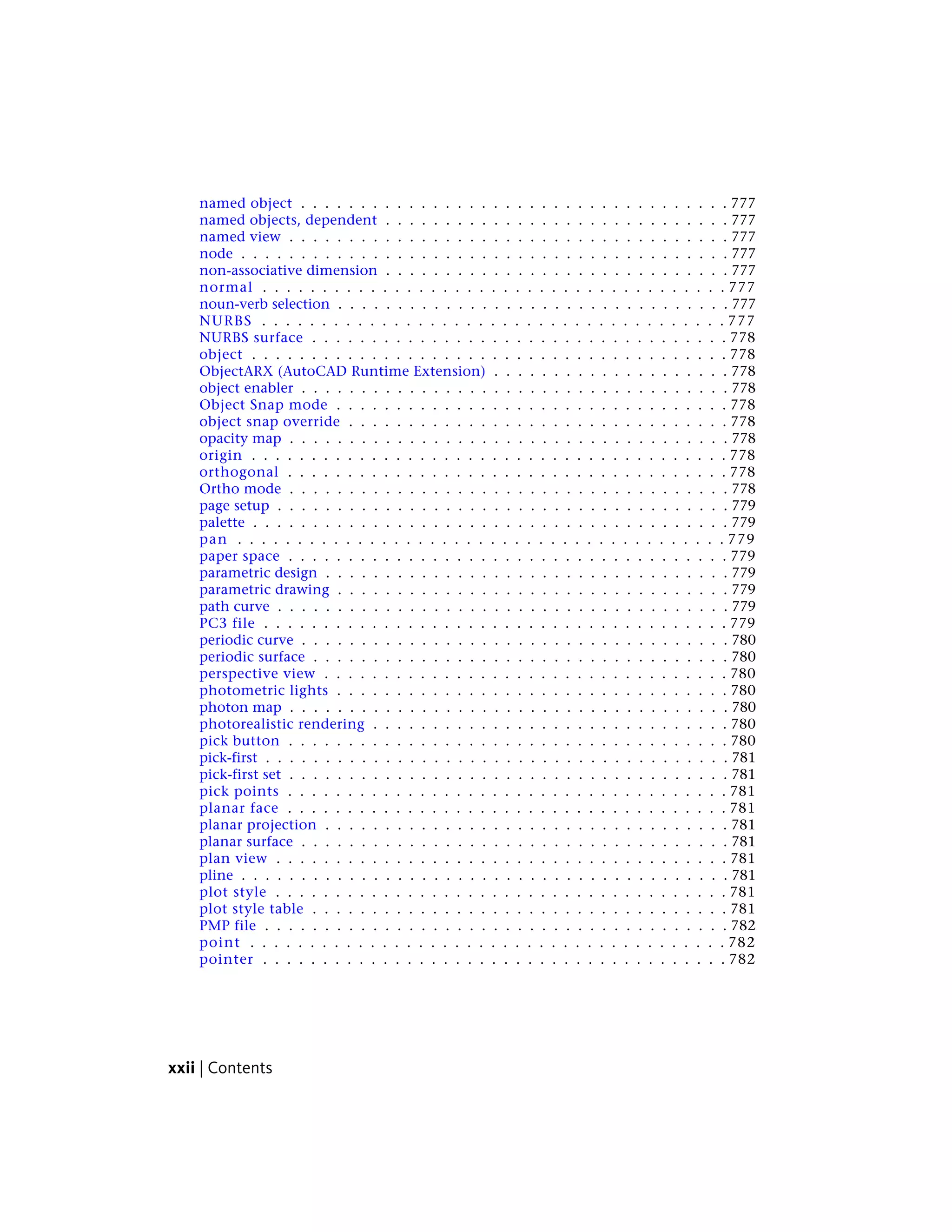 named object . . . . . . . . . . . . . . . . . . . . . . . . . . . . . . . . . . . . 777
named objects, dependent . . . . . . . . . . . . . . . . . . . . . . . . . . . . . 777
named view . . . . . . . . . . . . . . . . . . . . . . . . . . . . . . . . . . . . . 777
node . . . . . . . . . . . . . . . . . . . . . . . . . . . . . . . . . . . . . . . . . 777
non-associative dimension . . . . . . . . . . . . . . . . . . . . . . . . . . . . . 777
normal . . . . . . . . . . . . . . . . . . . . . . . . . . . . . . . . . . . . . . . 777
noun-verb selection . . . . . . . . . . . . . . . . . . . . . . . . . . . . . . . . . 777
NURBS . . . . . . . . . . . . . . . . . . . . . . . . . . . . . . . . . . . . . . . 777
NURBS surface . . . . . . . . . . . . . . . . . . . . . . . . . . . . . . . . . . . 778
object . . . . . . . . . . . . . . . . . . . . . . . . . . . . . . . . . . . . . . . . 778
ObjectARX (AutoCAD Runtime Extension) . . . . . . . . . . . . . . . . . . . . 778
object enabler . . . . . . . . . . . . . . . . . . . . . . . . . . . . . . . . . . . . 778
Object Snap mode . . . . . . . . . . . . . . . . . . . . . . . . . . . . . . . . . 778
object snap override . . . . . . . . . . . . . . . . . . . . . . . . . . . . . . . . 778
opacity map . . . . . . . . . . . . . . . . . . . . . . . . . . . . . . . . . . . . . 778
origin . . . . . . . . . . . . . . . . . . . . . . . . . . . . . . . . . . . . . . . . 778
orthogonal . . . . . . . . . . . . . . . . . . . . . . . . . . . . . . . . . . . . . 778
Ortho mode . . . . . . . . . . . . . . . . . . . . . . . . . . . . . . . . . . . . . 778
page setup . . . . . . . . . . . . . . . . . . . . . . . . . . . . . . . . . . . . . . 779
palette . . . . . . . . . . . . . . . . . . . . . . . . . . . . . . . . . . . . . . . . 779
pan . . . . . . . . . . . . . . . . . . . . . . . . . . . . . . . . . . . . . . . . . 779
paper space . . . . . . . . . . . . . . . . . . . . . . . . . . . . . . . . . . . . . 779
parametric design . . . . . . . . . . . . . . . . . . . . . . . . . . . . . . . . . . 779
parametric drawing . . . . . . . . . . . . . . . . . . . . . . . . . . . . . . . . . 779
path curve . . . . . . . . . . . . . . . . . . . . . . . . . . . . . . . . . . . . . . 779
PC3 file . . . . . . . . . . . . . . . . . . . . . . . . . . . . . . . . . . . . . . . 779
periodic curve . . . . . . . . . . . . . . . . . . . . . . . . . . . . . . . . . . . . 780
periodic surface . . . . . . . . . . . . . . . . . . . . . . . . . . . . . . . . . . . 780
perspective view . . . . . . . . . . . . . . . . . . . . . . . . . . . . . . . . . . 780
photometric lights . . . . . . . . . . . . . . . . . . . . . . . . . . . . . . . . . 780
photon map . . . . . . . . . . . . . . . . . . . . . . . . . . . . . . . . . . . . . 780
photorealistic rendering . . . . . . . . . . . . . . . . . . . . . . . . . . . . . . 780
pick button . . . . . . . . . . . . . . . . . . . . . . . . . . . . . . . . . . . . . 780
pick-first . . . . . . . . . . . . . . . . . . . . . . . . . . . . . . . . . . . . . . . 781
pick-first set . . . . . . . . . . . . . . . . . . . . . . . . . . . . . . . . . . . . . 781
pick points . . . . . . . . . . . . . . . . . . . . . . . . . . . . . . . . . . . . . 781
planar face . . . . . . . . . . . . . . . . . . . . . . . . . . . . . . . . . . . . . 781
planar projection . . . . . . . . . . . . . . . . . . . . . . . . . . . . . . . . . . 781
planar surface . . . . . . . . . . . . . . . . . . . . . . . . . . . . . . . . . . . . 781
plan view . . . . . . . . . . . . . . . . . . . . . . . . . . . . . . . . . . . . . . 781
pline . . . . . . . . . . . . . . . . . . . . . . . . . . . . . . . . . . . . . . . . . 781
plot style . . . . . . . . . . . . . . . . . . . . . . . . . . . . . . . . . . . . . . 781
plot style table . . . . . . . . . . . . . . . . . . . . . . . . . . . . . . . . . . . 781
PMP file . . . . . . . . . . . . . . . . . . . . . . . . . . . . . . . . . . . . . . . 782
point . . . . . . . . . . . . . . . . . . . . . . . . . . . . . . . . . . . . . . . . 782
pointer . . . . . . . . . . . . . . . . . . . . . . . . . . . . . . . . . . . . . . . 782
xxii | Contents
 