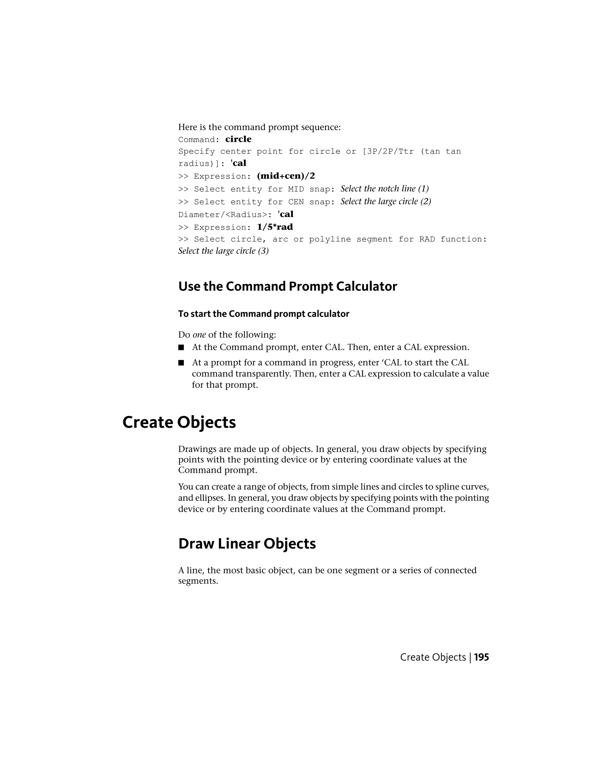 Here is the command prompt sequence:
Command: circle
Specify center point for circle or [3P/2P/Ttr (tan tan
radius)]: 'cal
>> Expression: (mid+cen)/2
>> Select entity for MID snap: Select the notch line (1)
>> Select entity for CEN snap: Select the large circle (2)
Diameter/<Radius>: 'cal
>> Expression: 1/5*rad
>> Select circle, arc or polyline segment for RAD function:
Select the large circle (3)
Use the Command Prompt Calculator
To start the Command prompt calculator
Do one of the following:
■ At the Command prompt, enter CAL. Then, enter a CAL expression.
■ At a prompt for a command in progress, enter ‘CAL to start the CAL
command transparently. Then, enter a CAL expression to calculate a value
for that prompt.
Create Objects
Drawings are made up of objects. In general, you draw objects by specifying
points with the pointing device or by entering coordinate values at the
Command prompt.
You can create a range of objects, from simple lines and circles to spline curves,
and ellipses. In general, you draw objects by specifying points with the pointing
device or by entering coordinate values at the Command prompt.
Draw Linear Objects
A line, the most basic object, can be one segment or a series of connected
segments.
Create Objects | 195
 
