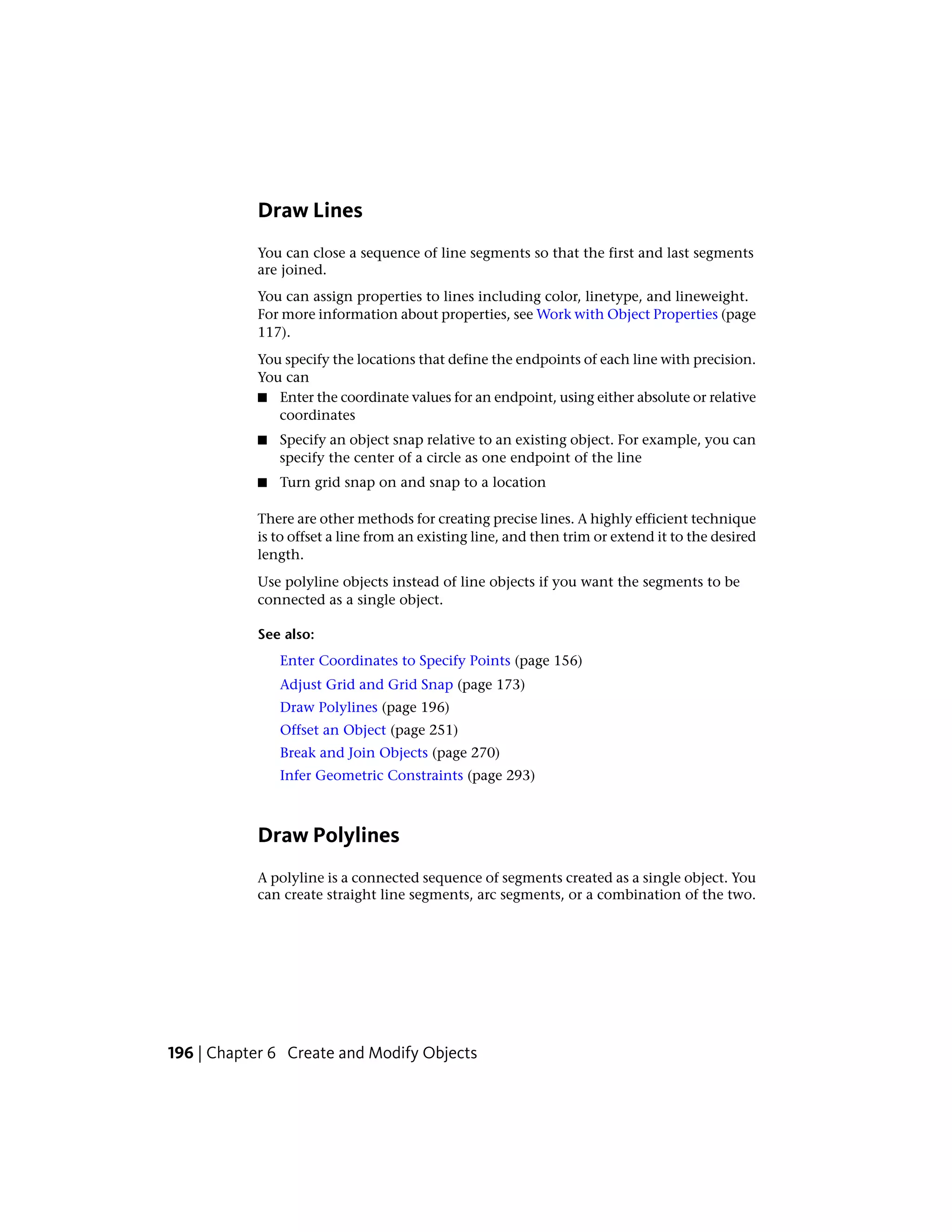 Draw Lines
You can close a sequence of line segments so that the first and last segments
are joined.
You can assign properties to lines including color, linetype, and lineweight.
For more information about properties, see Work with Object Properties (page
117).
You specify the locations that define the endpoints of each line with precision.
You can
■ Enter the coordinate values for an endpoint, using either absolute or relative
coordinates
■ Specify an object snap relative to an existing object. For example, you can
specify the center of a circle as one endpoint of the line
■ Turn grid snap on and snap to a location
There are other methods for creating precise lines. A highly efficient technique
is to offset a line from an existing line, and then trim or extend it to the desired
length.
Use polyline objects instead of line objects if you want the segments to be
connected as a single object.
See also:
Enter Coordinates to Specify Points (page 156)
Adjust Grid and Grid Snap (page 173)
Draw Polylines (page 196)
Offset an Object (page 251)
Break and Join Objects (page 270)
Infer Geometric Constraints (page 293)
Draw Polylines
A polyline is a connected sequence of segments created as a single object. You
can create straight line segments, arc segments, or a combination of the two.
196 | Chapter 6 Create and Modify Objects
 