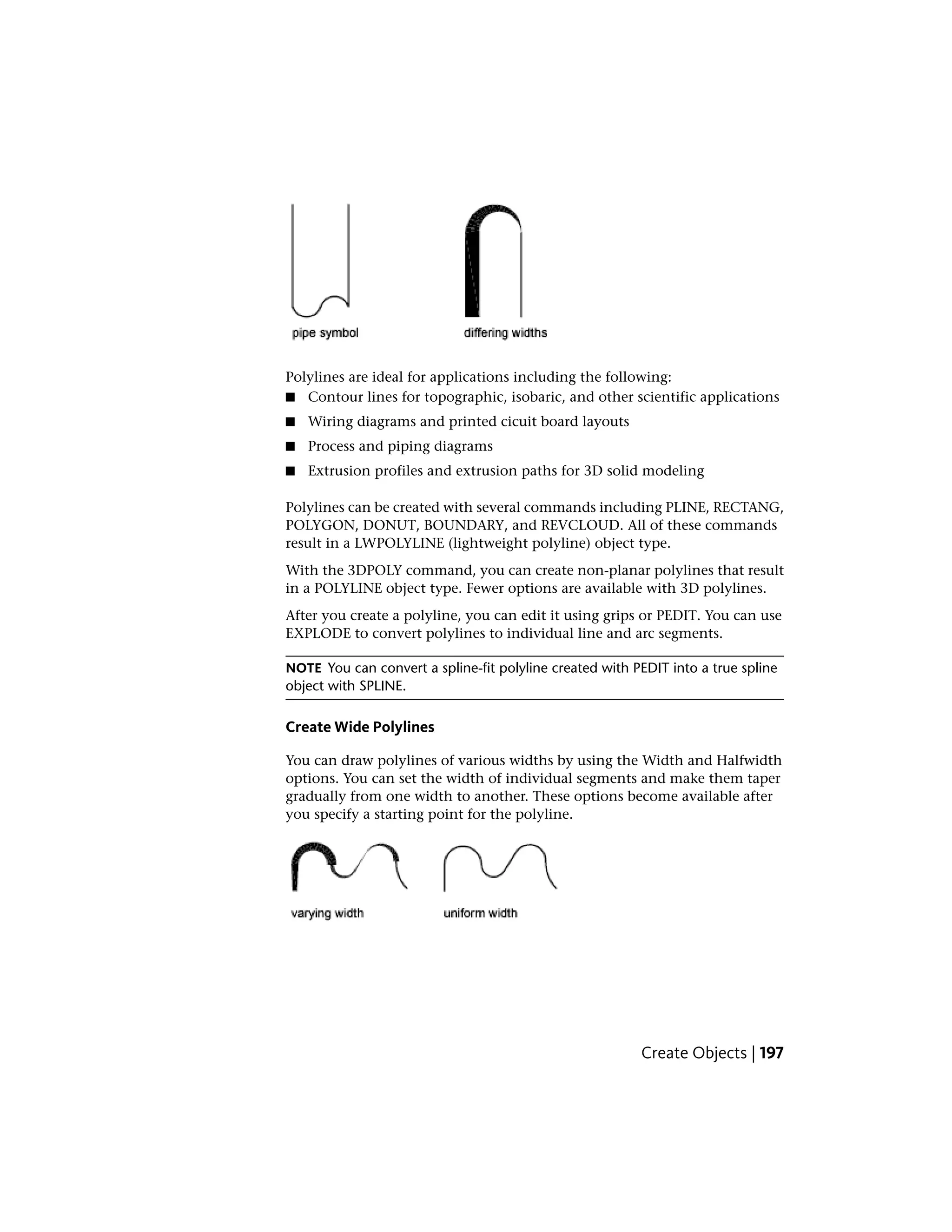 Polylines are ideal for applications including the following:
■ Contour lines for topographic, isobaric, and other scientific applications
■ Wiring diagrams and printed cicuit board layouts
■ Process and piping diagrams
■ Extrusion profiles and extrusion paths for 3D solid modeling
Polylines can be created with several commands including PLINE, RECTANG,
POLYGON, DONUT, BOUNDARY, and REVCLOUD. All of these commands
result in a LWPOLYLINE (lightweight polyline) object type.
With the 3DPOLY command, you can create non-planar polylines that result
in a POLYLINE object type. Fewer options are available with 3D polylines.
After you create a polyline, you can edit it using grips or PEDIT. You can use
EXPLODE to convert polylines to individual line and arc segments.
NOTE You can convert a spline-fit polyline created with PEDIT into a true spline
object with SPLINE.
Create Wide Polylines
You can draw polylines of various widths by using the Width and Halfwidth
options. You can set the width of individual segments and make them taper
gradually from one width to another. These options become available after
you specify a starting point for the polyline.
Create Objects | 197
 
