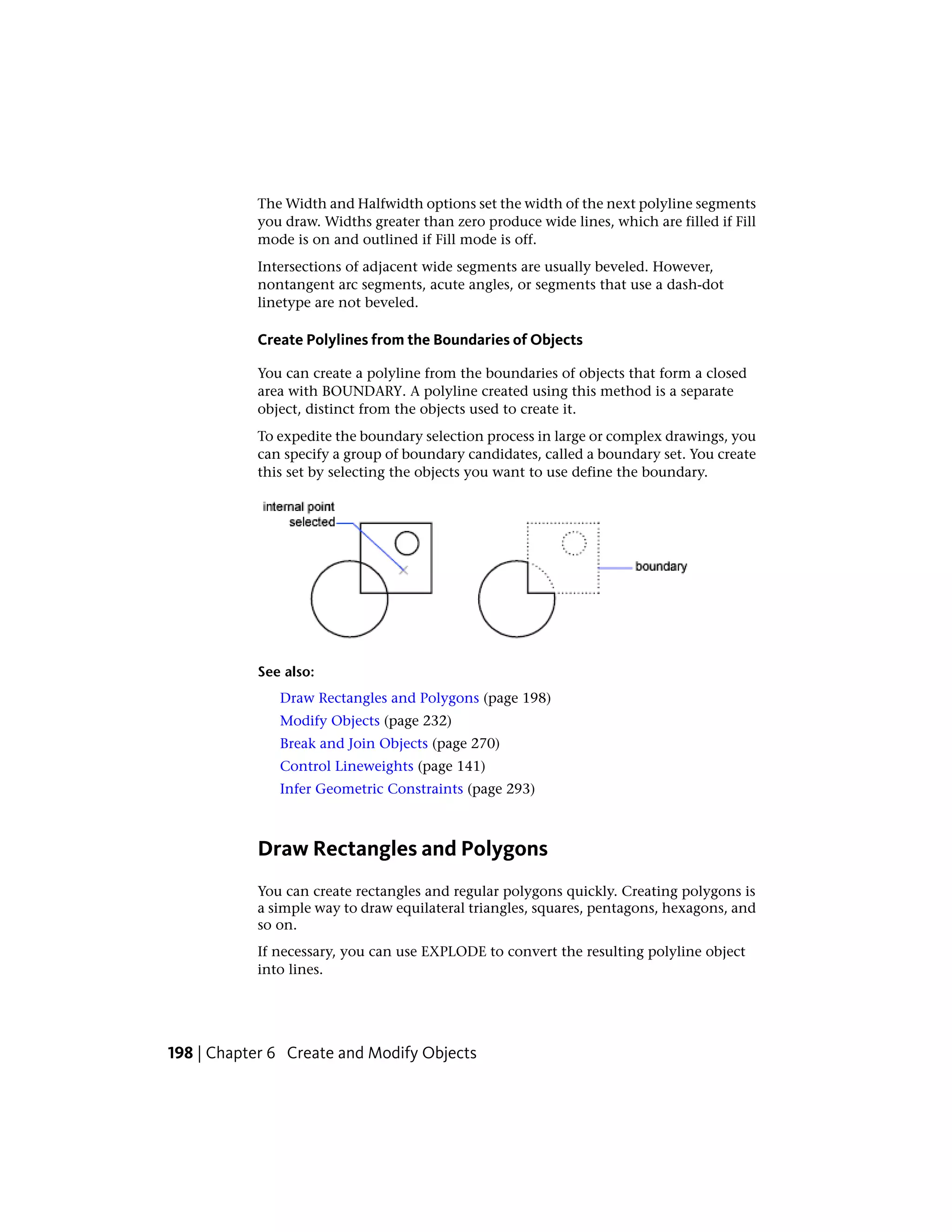 The Width and Halfwidth options set the width of the next polyline segments
you draw. Widths greater than zero produce wide lines, which are filled if Fill
mode is on and outlined if Fill mode is off.
Intersections of adjacent wide segments are usually beveled. However,
nontangent arc segments, acute angles, or segments that use a dash-dot
linetype are not beveled.
Create Polylines from the Boundaries of Objects
You can create a polyline from the boundaries of objects that form a closed
area with BOUNDARY. A polyline created using this method is a separate
object, distinct from the objects used to create it.
To expedite the boundary selection process in large or complex drawings, you
can specify a group of boundary candidates, called a boundary set. You create
this set by selecting the objects you want to use define the boundary.
See also:
Draw Rectangles and Polygons (page 198)
Modify Objects (page 232)
Break and Join Objects (page 270)
Control Lineweights (page 141)
Infer Geometric Constraints (page 293)
Draw Rectangles and Polygons
You can create rectangles and regular polygons quickly. Creating polygons is
a simple way to draw equilateral triangles, squares, pentagons, hexagons, and
so on.
If necessary, you can use EXPLODE to convert the resulting polyline object
into lines.
198 | Chapter 6 Create and Modify Objects
 