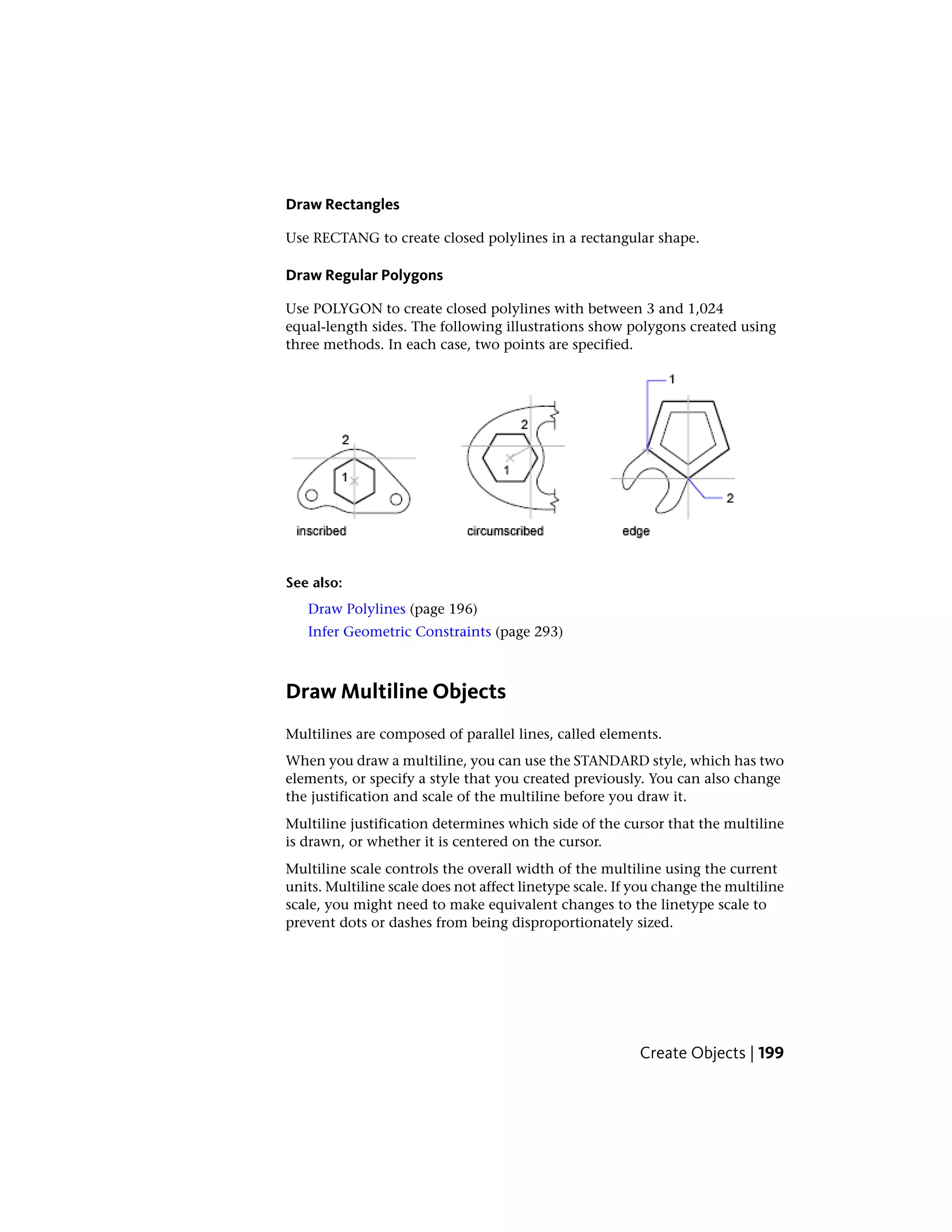 Draw Rectangles
Use RECTANG to create closed polylines in a rectangular shape.
Draw Regular Polygons
Use POLYGON to create closed polylines with between 3 and 1,024
equal-length sides. The following illustrations show polygons created using
three methods. In each case, two points are specified.
See also:
Draw Polylines (page 196)
Infer Geometric Constraints (page 293)
Draw Multiline Objects
Multilines are composed of parallel lines, called elements.
When you draw a multiline, you can use the STANDARD style, which has two
elements, or specify a style that you created previously. You can also change
the justification and scale of the multiline before you draw it.
Multiline justification determines which side of the cursor that the multiline
is drawn, or whether it is centered on the cursor.
Multiline scale controls the overall width of the multiline using the current
units. Multiline scale does not affect linetype scale. If you change the multiline
scale, you might need to make equivalent changes to the linetype scale to
prevent dots or dashes from being disproportionately sized.
Create Objects | 199
 