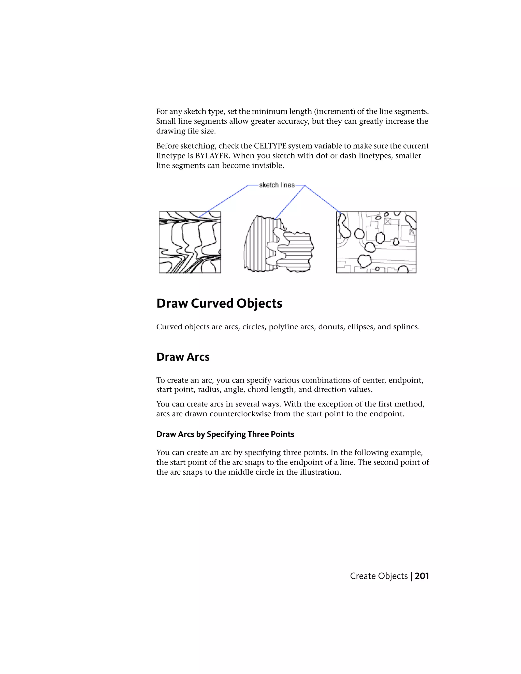 For any sketch type, set the minimum length (increment) of the line segments.
Small line segments allow greater accuracy, but they can greatly increase the
drawing file size.
Before sketching, check the CELTYPE system variable to make sure the current
linetype is BYLAYER. When you sketch with dot or dash linetypes, smaller
line segments can become invisible.
Draw Curved Objects
Curved objects are arcs, circles, polyline arcs, donuts, ellipses, and splines.
Draw Arcs
To create an arc, you can specify various combinations of center, endpoint,
start point, radius, angle, chord length, and direction values.
You can create arcs in several ways. With the exception of the first method,
arcs are drawn counterclockwise from the start point to the endpoint.
Draw Arcs by Specifying Three Points
You can create an arc by specifying three points. In the following example,
the start point of the arc snaps to the endpoint of a line. The second point of
the arc snaps to the middle circle in the illustration.
Create Objects | 201
 