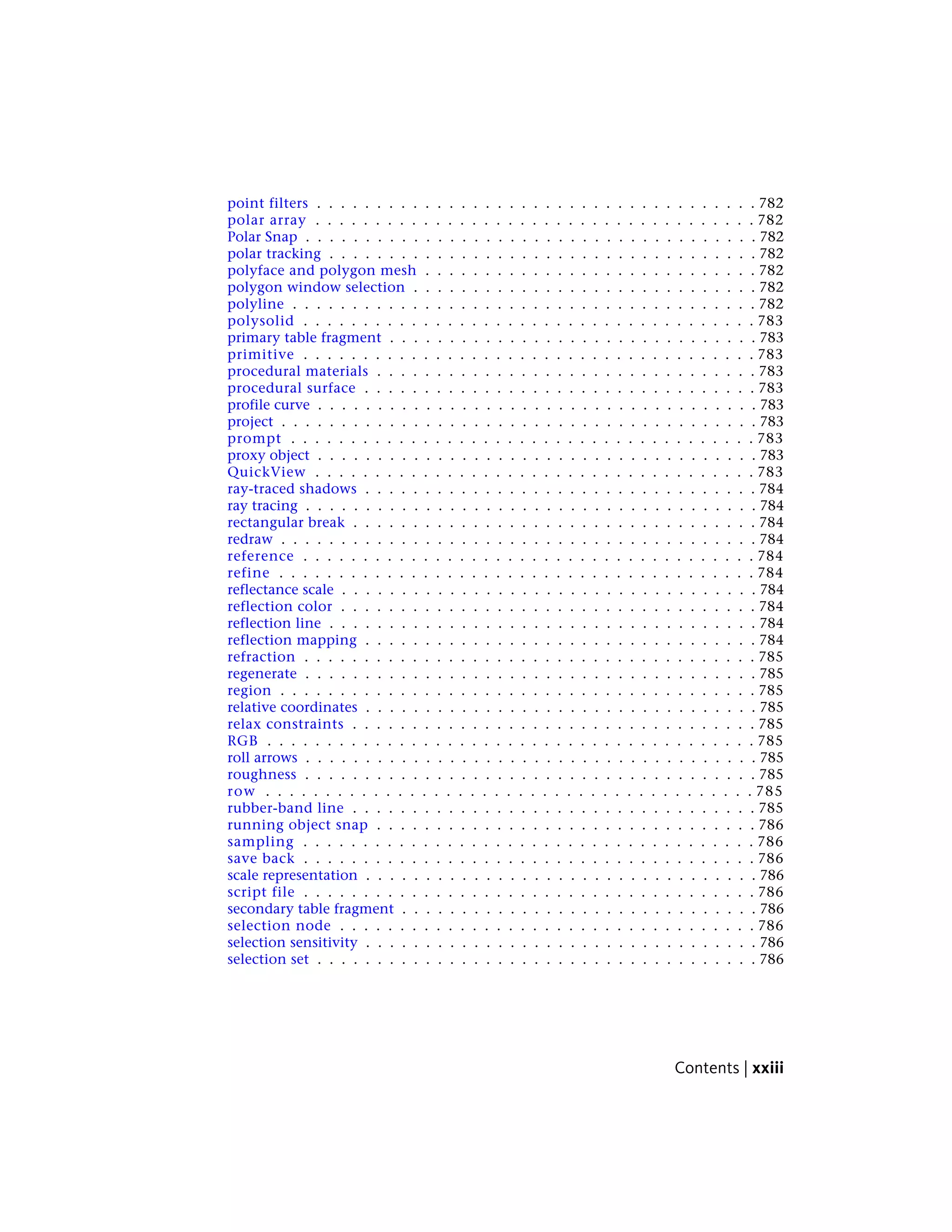 point filters . . . . . . . . . . . . . . . . . . . . . . . . . . . . . . . . . . . . . 782
polar array . . . . . . . . . . . . . . . . . . . . . . . . . . . . . . . . . . . . . 782
Polar Snap . . . . . . . . . . . . . . . . . . . . . . . . . . . . . . . . . . . . . . 782
polar tracking . . . . . . . . . . . . . . . . . . . . . . . . . . . . . . . . . . . . 782
polyface and polygon mesh . . . . . . . . . . . . . . . . . . . . . . . . . . . . 782
polygon window selection . . . . . . . . . . . . . . . . . . . . . . . . . . . . . 782
polyline . . . . . . . . . . . . . . . . . . . . . . . . . . . . . . . . . . . . . . . 782
polysolid . . . . . . . . . . . . . . . . . . . . . . . . . . . . . . . . . . . . . . 783
primary table fragment . . . . . . . . . . . . . . . . . . . . . . . . . . . . . . . 783
primitive . . . . . . . . . . . . . . . . . . . . . . . . . . . . . . . . . . . . . . 783
procedural materials . . . . . . . . . . . . . . . . . . . . . . . . . . . . . . . . 783
procedural surface . . . . . . . . . . . . . . . . . . . . . . . . . . . . . . . . . 783
profile curve . . . . . . . . . . . . . . . . . . . . . . . . . . . . . . . . . . . . . 783
project . . . . . . . . . . . . . . . . . . . . . . . . . . . . . . . . . . . . . . . . 783
prompt . . . . . . . . . . . . . . . . . . . . . . . . . . . . . . . . . . . . . . . 783
proxy object . . . . . . . . . . . . . . . . . . . . . . . . . . . . . . . . . . . . . 783
QuickView . . . . . . . . . . . . . . . . . . . . . . . . . . . . . . . . . . . . . 783
ray-traced shadows . . . . . . . . . . . . . . . . . . . . . . . . . . . . . . . . . 784
ray tracing . . . . . . . . . . . . . . . . . . . . . . . . . . . . . . . . . . . . . . 784
rectangular break . . . . . . . . . . . . . . . . . . . . . . . . . . . . . . . . . . 784
redraw . . . . . . . . . . . . . . . . . . . . . . . . . . . . . . . . . . . . . . . . 784
reference . . . . . . . . . . . . . . . . . . . . . . . . . . . . . . . . . . . . . . 784
refine . . . . . . . . . . . . . . . . . . . . . . . . . . . . . . . . . . . . . . . . 784
reflectance scale . . . . . . . . . . . . . . . . . . . . . . . . . . . . . . . . . . . 784
reflection color . . . . . . . . . . . . . . . . . . . . . . . . . . . . . . . . . . . 784
reflection line . . . . . . . . . . . . . . . . . . . . . . . . . . . . . . . . . . . . 784
reflection mapping . . . . . . . . . . . . . . . . . . . . . . . . . . . . . . . . . 784
refraction . . . . . . . . . . . . . . . . . . . . . . . . . . . . . . . . . . . . . . 785
regenerate . . . . . . . . . . . . . . . . . . . . . . . . . . . . . . . . . . . . . . 785
region . . . . . . . . . . . . . . . . . . . . . . . . . . . . . . . . . . . . . . . . 785
relative coordinates . . . . . . . . . . . . . . . . . . . . . . . . . . . . . . . . . 785
relax constraints . . . . . . . . . . . . . . . . . . . . . . . . . . . . . . . . . . 785
RGB . . . . . . . . . . . . . . . . . . . . . . . . . . . . . . . . . . . . . . . . . 785
roll arrows . . . . . . . . . . . . . . . . . . . . . . . . . . . . . . . . . . . . . . 785
roughness . . . . . . . . . . . . . . . . . . . . . . . . . . . . . . . . . . . . . . 785
row . . . . . . . . . . . . . . . . . . . . . . . . . . . . . . . . . . . . . . . . . 785
rubber-band line . . . . . . . . . . . . . . . . . . . . . . . . . . . . . . . . . . 785
running object snap . . . . . . . . . . . . . . . . . . . . . . . . . . . . . . . . 786
sampling . . . . . . . . . . . . . . . . . . . . . . . . . . . . . . . . . . . . . . 786
save back . . . . . . . . . . . . . . . . . . . . . . . . . . . . . . . . . . . . . . 786
scale representation . . . . . . . . . . . . . . . . . . . . . . . . . . . . . . . . . 786
script file . . . . . . . . . . . . . . . . . . . . . . . . . . . . . . . . . . . . . . 786
secondary table fragment . . . . . . . . . . . . . . . . . . . . . . . . . . . . . . 786
selection node . . . . . . . . . . . . . . . . . . . . . . . . . . . . . . . . . . . 786
selection sensitivity . . . . . . . . . . . . . . . . . . . . . . . . . . . . . . . . . 786
selection set . . . . . . . . . . . . . . . . . . . . . . . . . . . . . . . . . . . . . 786
Contents | xxiii
 