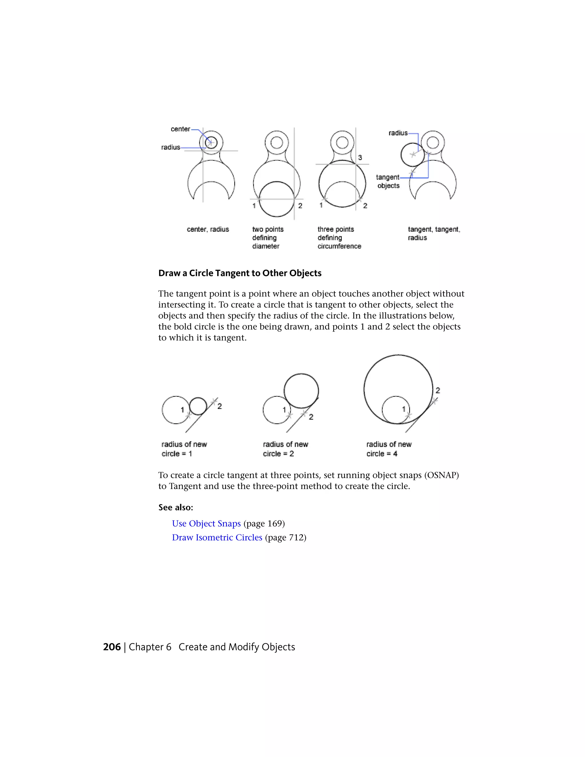 Draw a Circle Tangent to Other Objects
The tangent point is a point where an object touches another object without
intersecting it. To create a circle that is tangent to other objects, select the
objects and then specify the radius of the circle. In the illustrations below,
the bold circle is the one being drawn, and points 1 and 2 select the objects
to which it is tangent.
To create a circle tangent at three points, set running object snaps (OSNAP)
to Tangent and use the three-point method to create the circle.
See also:
Use Object Snaps (page 169)
Draw Isometric Circles (page 712)
206 | Chapter 6 Create and Modify Objects
 