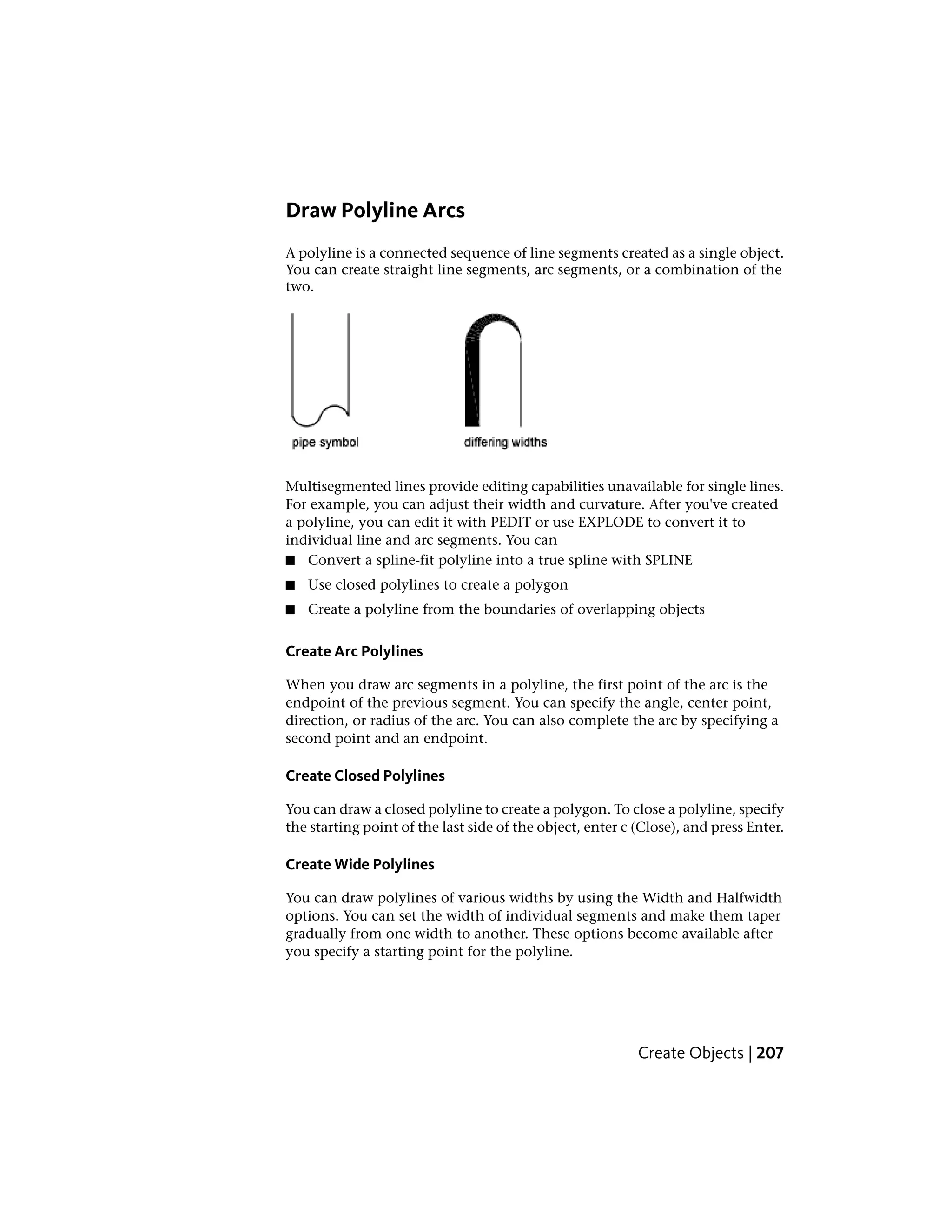 Draw Polyline Arcs
A polyline is a connected sequence of line segments created as a single object.
You can create straight line segments, arc segments, or a combination of the
two.
Multisegmented lines provide editing capabilities unavailable for single lines.
For example, you can adjust their width and curvature. After you've created
a polyline, you can edit it with PEDIT or use EXPLODE to convert it to
individual line and arc segments. You can
■ Convert a spline-fit polyline into a true spline with SPLINE
■ Use closed polylines to create a polygon
■ Create a polyline from the boundaries of overlapping objects
Create Arc Polylines
When you draw arc segments in a polyline, the first point of the arc is the
endpoint of the previous segment. You can specify the angle, center point,
direction, or radius of the arc. You can also complete the arc by specifying a
second point and an endpoint.
Create Closed Polylines
You can draw a closed polyline to create a polygon. To close a polyline, specify
the starting point of the last side of the object, enter c (Close), and press Enter.
Create Wide Polylines
You can draw polylines of various widths by using the Width and Halfwidth
options. You can set the width of individual segments and make them taper
gradually from one width to another. These options become available after
you specify a starting point for the polyline.
Create Objects | 207
 