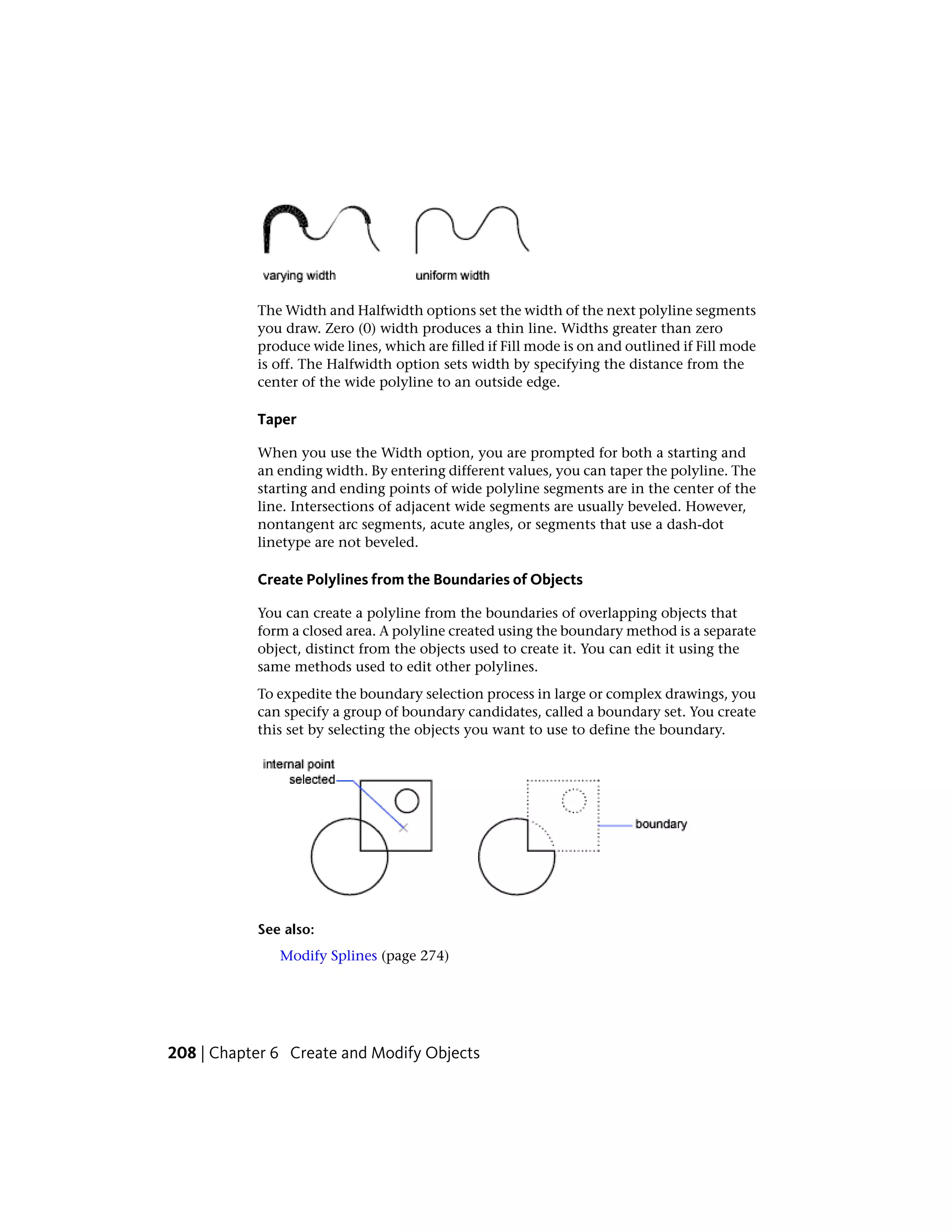 The Width and Halfwidth options set the width of the next polyline segments
you draw. Zero (0) width produces a thin line. Widths greater than zero
produce wide lines, which are filled if Fill mode is on and outlined if Fill mode
is off. The Halfwidth option sets width by specifying the distance from the
center of the wide polyline to an outside edge.
Taper
When you use the Width option, you are prompted for both a starting and
an ending width. By entering different values, you can taper the polyline. The
starting and ending points of wide polyline segments are in the center of the
line. Intersections of adjacent wide segments are usually beveled. However,
nontangent arc segments, acute angles, or segments that use a dash-dot
linetype are not beveled.
Create Polylines from the Boundaries of Objects
You can create a polyline from the boundaries of overlapping objects that
form a closed area. A polyline created using the boundary method is a separate
object, distinct from the objects used to create it. You can edit it using the
same methods used to edit other polylines.
To expedite the boundary selection process in large or complex drawings, you
can specify a group of boundary candidates, called a boundary set. You create
this set by selecting the objects you want to use to define the boundary.
See also:
Modify Splines (page 274)
208 | Chapter 6 Create and Modify Objects
 