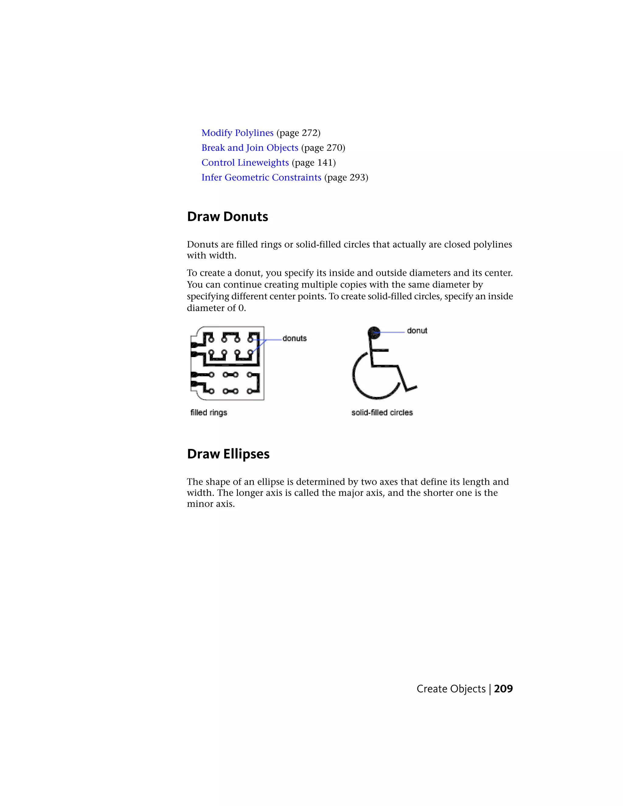 Modify Polylines (page 272)
Break and Join Objects (page 270)
Control Lineweights (page 141)
Infer Geometric Constraints (page 293)
Draw Donuts
Donuts are filled rings or solid-filled circles that actually are closed polylines
with width.
To create a donut, you specify its inside and outside diameters and its center.
You can continue creating multiple copies with the same diameter by
specifying different center points. To create solid-filled circles, specify an inside
diameter of 0.
Draw Ellipses
The shape of an ellipse is determined by two axes that define its length and
width. The longer axis is called the major axis, and the shorter one is the
minor axis.
Create Objects | 209
 