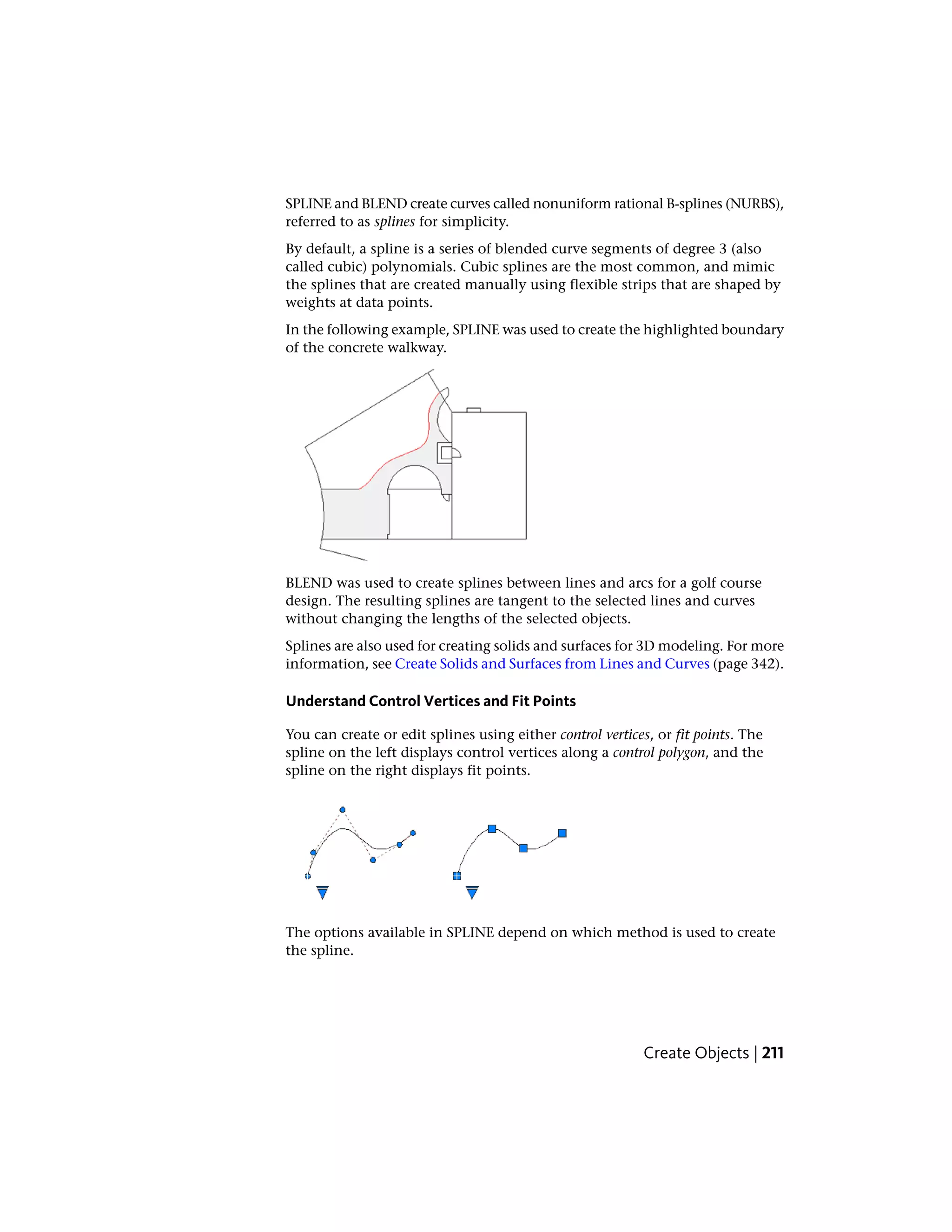 SPLINE and BLEND create curves called nonuniform rational B-splines (NURBS),
referred to as splines for simplicity.
By default, a spline is a series of blended curve segments of degree 3 (also
called cubic) polynomials. Cubic splines are the most common, and mimic
the splines that are created manually using flexible strips that are shaped by
weights at data points.
In the following example, SPLINE was used to create the highlighted boundary
of the concrete walkway.
BLEND was used to create splines between lines and arcs for a golf course
design. The resulting splines are tangent to the selected lines and curves
without changing the lengths of the selected objects.
Splines are also used for creating solids and surfaces for 3D modeling. For more
information, see Create Solids and Surfaces from Lines and Curves (page 342).
Understand Control Vertices and Fit Points
You can create or edit splines using either control vertices, or fit points. The
spline on the left displays control vertices along a control polygon, and the
spline on the right displays fit points.
The options available in SPLINE depend on which method is used to create
the spline.
Create Objects | 211
 