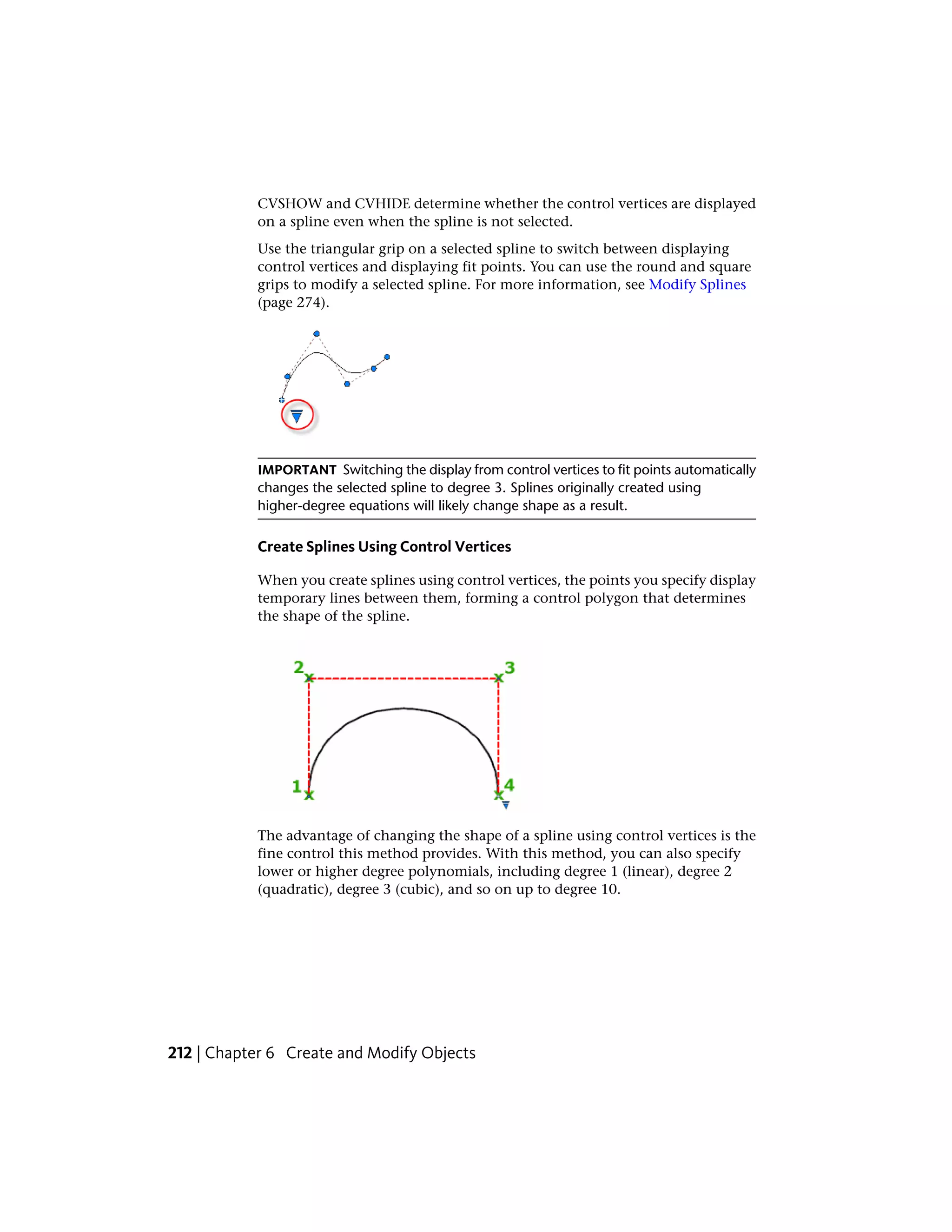 CVSHOW and CVHIDE determine whether the control vertices are displayed
on a spline even when the spline is not selected.
Use the triangular grip on a selected spline to switch between displaying
control vertices and displaying fit points. You can use the round and square
grips to modify a selected spline. For more information, see Modify Splines
(page 274).
IMPORTANT Switching the display from control vertices to fit points automatically
changes the selected spline to degree 3. Splines originally created using
higher-degree equations will likely change shape as a result.
Create Splines Using Control Vertices
When you create splines using control vertices, the points you specify display
temporary lines between them, forming a control polygon that determines
the shape of the spline.
The advantage of changing the shape of a spline using control vertices is the
fine control this method provides. With this method, you can also specify
lower or higher degree polynomials, including degree 1 (linear), degree 2
(quadratic), degree 3 (cubic), and so on up to degree 10.
212 | Chapter 6 Create and Modify Objects
 