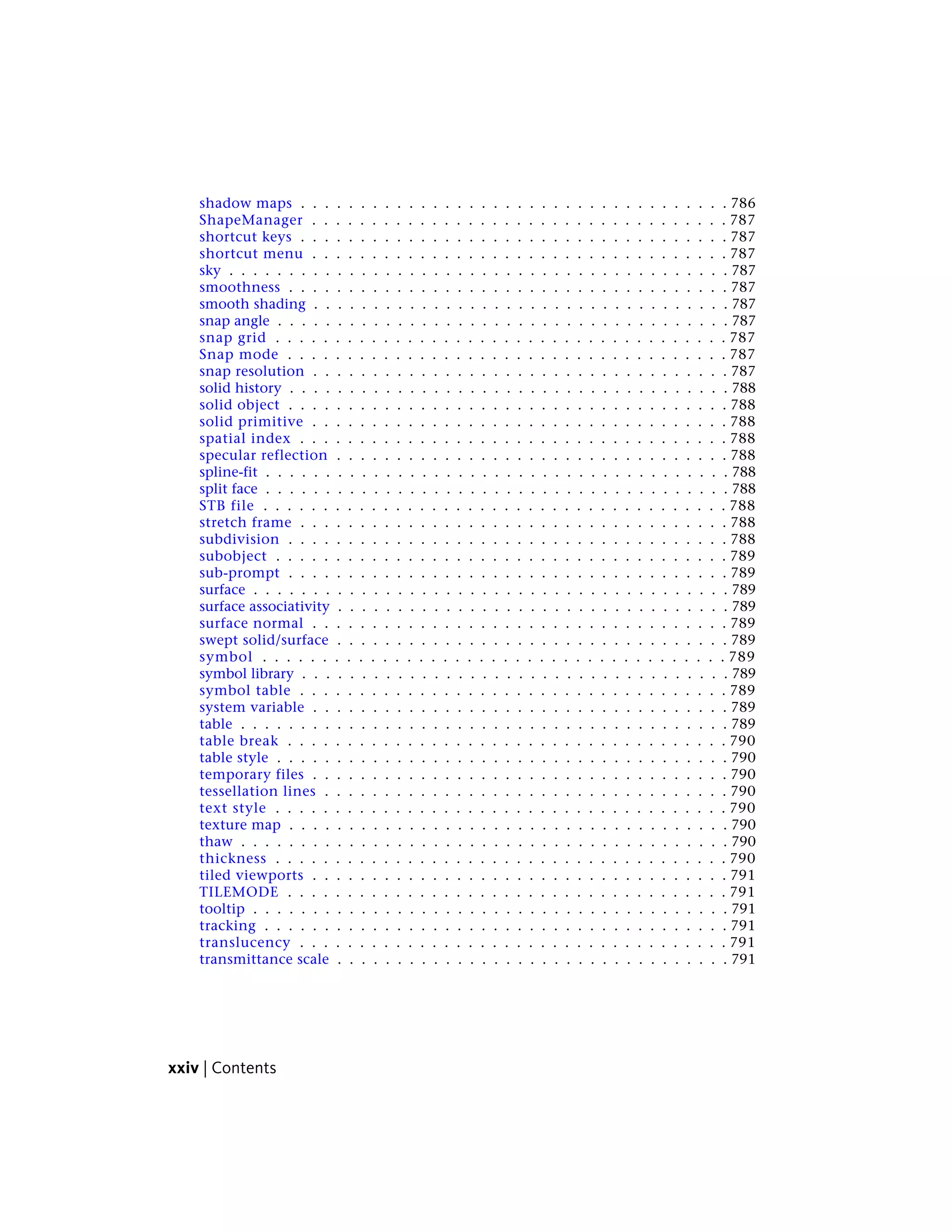 shadow maps . . . . . . . . . . . . . . . . . . . . . . . . . . . . . . . . . . . . 786
ShapeManager . . . . . . . . . . . . . . . . . . . . . . . . . . . . . . . . . . . 787
shortcut keys . . . . . . . . . . . . . . . . . . . . . . . . . . . . . . . . . . . . 787
shortcut menu . . . . . . . . . . . . . . . . . . . . . . . . . . . . . . . . . . . 787
sky . . . . . . . . . . . . . . . . . . . . . . . . . . . . . . . . . . . . . . . . . . 787
smoothness . . . . . . . . . . . . . . . . . . . . . . . . . . . . . . . . . . . . . 787
smooth shading . . . . . . . . . . . . . . . . . . . . . . . . . . . . . . . . . . . 787
snap angle . . . . . . . . . . . . . . . . . . . . . . . . . . . . . . . . . . . . . . 787
snap grid . . . . . . . . . . . . . . . . . . . . . . . . . . . . . . . . . . . . . . 787
Snap mode . . . . . . . . . . . . . . . . . . . . . . . . . . . . . . . . . . . . . 787
snap resolution . . . . . . . . . . . . . . . . . . . . . . . . . . . . . . . . . . . 787
solid history . . . . . . . . . . . . . . . . . . . . . . . . . . . . . . . . . . . . . 788
solid object . . . . . . . . . . . . . . . . . . . . . . . . . . . . . . . . . . . . . 788
solid primitive . . . . . . . . . . . . . . . . . . . . . . . . . . . . . . . . . . . 788
spatial index . . . . . . . . . . . . . . . . . . . . . . . . . . . . . . . . . . . . 788
specular reflection . . . . . . . . . . . . . . . . . . . . . . . . . . . . . . . . . 788
spline-fit . . . . . . . . . . . . . . . . . . . . . . . . . . . . . . . . . . . . . . . 788
split face . . . . . . . . . . . . . . . . . . . . . . . . . . . . . . . . . . . . . . . 788
STB file . . . . . . . . . . . . . . . . . . . . . . . . . . . . . . . . . . . . . . . 788
stretch frame . . . . . . . . . . . . . . . . . . . . . . . . . . . . . . . . . . . . 788
subdivision . . . . . . . . . . . . . . . . . . . . . . . . . . . . . . . . . . . . . 788
subobject . . . . . . . . . . . . . . . . . . . . . . . . . . . . . . . . . . . . . . 789
sub-prompt . . . . . . . . . . . . . . . . . . . . . . . . . . . . . . . . . . . . . 789
surface . . . . . . . . . . . . . . . . . . . . . . . . . . . . . . . . . . . . . . . . 789
surface associativity . . . . . . . . . . . . . . . . . . . . . . . . . . . . . . . . . 789
surface normal . . . . . . . . . . . . . . . . . . . . . . . . . . . . . . . . . . . 789
swept solid/surface . . . . . . . . . . . . . . . . . . . . . . . . . . . . . . . . . 789
symbol . . . . . . . . . . . . . . . . . . . . . . . . . . . . . . . . . . . . . . . 789
symbol library . . . . . . . . . . . . . . . . . . . . . . . . . . . . . . . . . . . . 789
symbol table . . . . . . . . . . . . . . . . . . . . . . . . . . . . . . . . . . . . 789
system variable . . . . . . . . . . . . . . . . . . . . . . . . . . . . . . . . . . . 789
table . . . . . . . . . . . . . . . . . . . . . . . . . . . . . . . . . . . . . . . . . 789
table break . . . . . . . . . . . . . . . . . . . . . . . . . . . . . . . . . . . . . 790
table style . . . . . . . . . . . . . . . . . . . . . . . . . . . . . . . . . . . . . . 790
temporary files . . . . . . . . . . . . . . . . . . . . . . . . . . . . . . . . . . . 790
tessellation lines . . . . . . . . . . . . . . . . . . . . . . . . . . . . . . . . . . 790
text style . . . . . . . . . . . . . . . . . . . . . . . . . . . . . . . . . . . . . . 790
texture map . . . . . . . . . . . . . . . . . . . . . . . . . . . . . . . . . . . . . 790
thaw . . . . . . . . . . . . . . . . . . . . . . . . . . . . . . . . . . . . . . . . . 790
thickness . . . . . . . . . . . . . . . . . . . . . . . . . . . . . . . . . . . . . . 790
tiled viewports . . . . . . . . . . . . . . . . . . . . . . . . . . . . . . . . . . . 791
TILEMODE . . . . . . . . . . . . . . . . . . . . . . . . . . . . . . . . . . . . . 791
tooltip . . . . . . . . . . . . . . . . . . . . . . . . . . . . . . . . . . . . . . . . 791
tracking . . . . . . . . . . . . . . . . . . . . . . . . . . . . . . . . . . . . . . . 791
translucency . . . . . . . . . . . . . . . . . . . . . . . . . . . . . . . . . . . . 791
transmittance scale . . . . . . . . . . . . . . . . . . . . . . . . . . . . . . . . . 791
xxiv | Contents
 