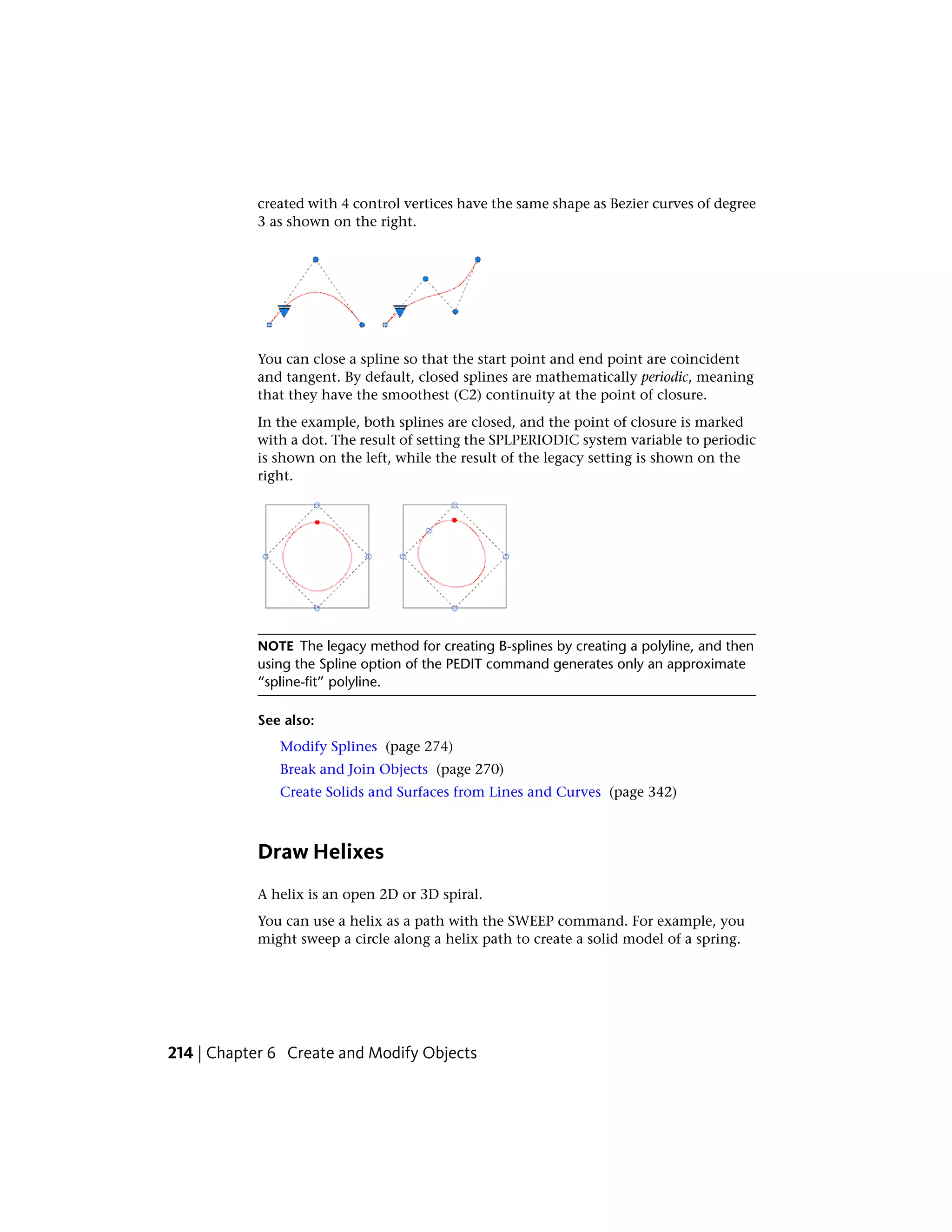 created with 4 control vertices have the same shape as Bezier curves of degree
3 as shown on the right.
You can close a spline so that the start point and end point are coincident
and tangent. By default, closed splines are mathematically periodic, meaning
that they have the smoothest (C2) continuity at the point of closure.
In the example, both splines are closed, and the point of closure is marked
with a dot. The result of setting the SPLPERIODIC system variable to periodic
is shown on the left, while the result of the legacy setting is shown on the
right.
NOTE The legacy method for creating B-splines by creating a polyline, and then
using the Spline option of the PEDIT command generates only an approximate
“spline-fit” polyline.
See also:
Modify Splines (page 274)
Break and Join Objects (page 270)
Create Solids and Surfaces from Lines and Curves (page 342)
Draw Helixes
A helix is an open 2D or 3D spiral.
You can use a helix as a path with the SWEEP command. For example, you
might sweep a circle along a helix path to create a solid model of a spring.
214 | Chapter 6 Create and Modify Objects
 