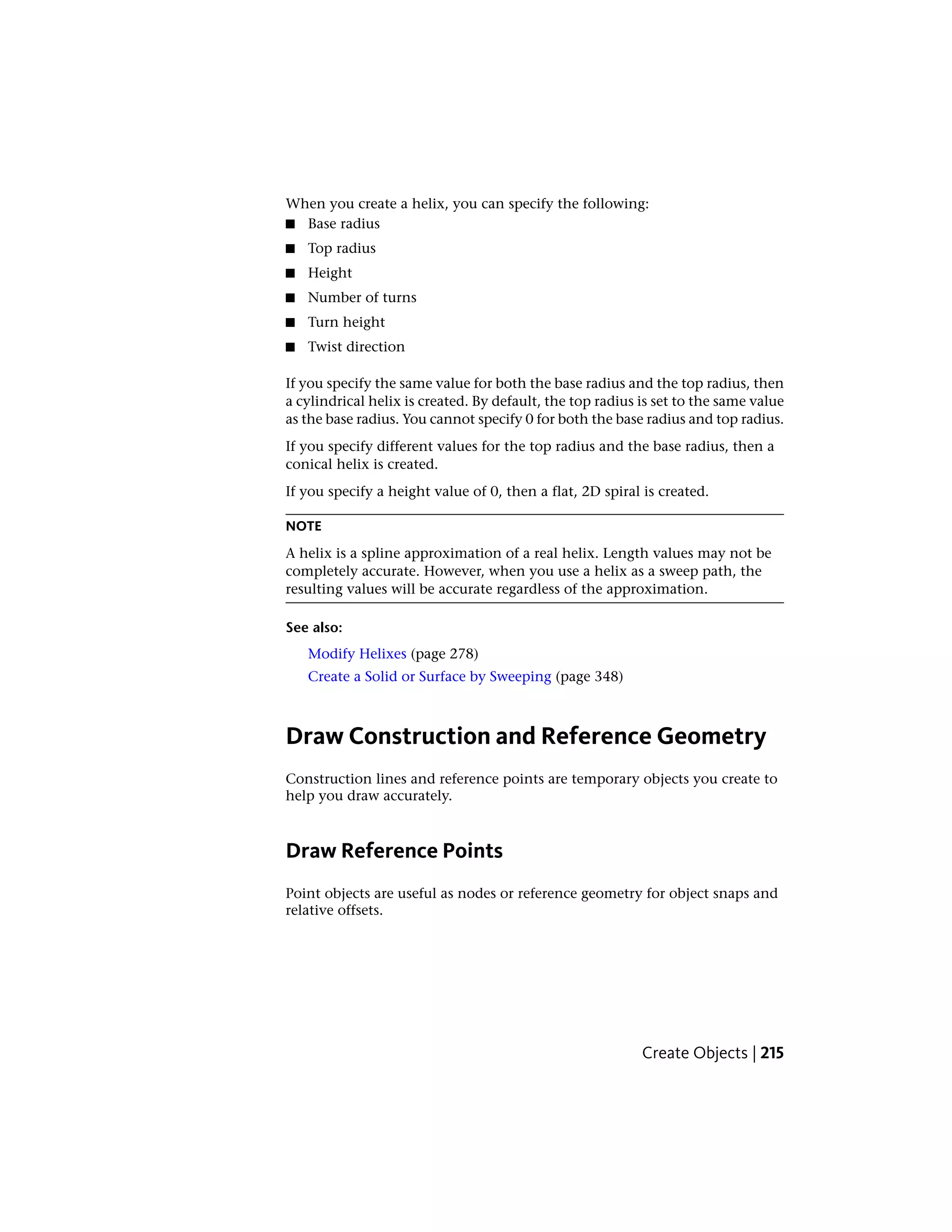 When you create a helix, you can specify the following:
■ Base radius
■ Top radius
■ Height
■ Number of turns
■ Turn height
■ Twist direction
If you specify the same value for both the base radius and the top radius, then
a cylindrical helix is created. By default, the top radius is set to the same value
as the base radius. You cannot specify 0 for both the base radius and top radius.
If you specify different values for the top radius and the base radius, then a
conical helix is created.
If you specify a height value of 0, then a flat, 2D spiral is created.
NOTE
A helix is a spline approximation of a real helix. Length values may not be
completely accurate. However, when you use a helix as a sweep path, the
resulting values will be accurate regardless of the approximation.
See also:
Modify Helixes (page 278)
Create a Solid or Surface by Sweeping (page 348)
Draw Construction and Reference Geometry
Construction lines and reference points are temporary objects you create to
help you draw accurately.
Draw Reference Points
Point objects are useful as nodes or reference geometry for object snaps and
relative offsets.
Create Objects | 215
 