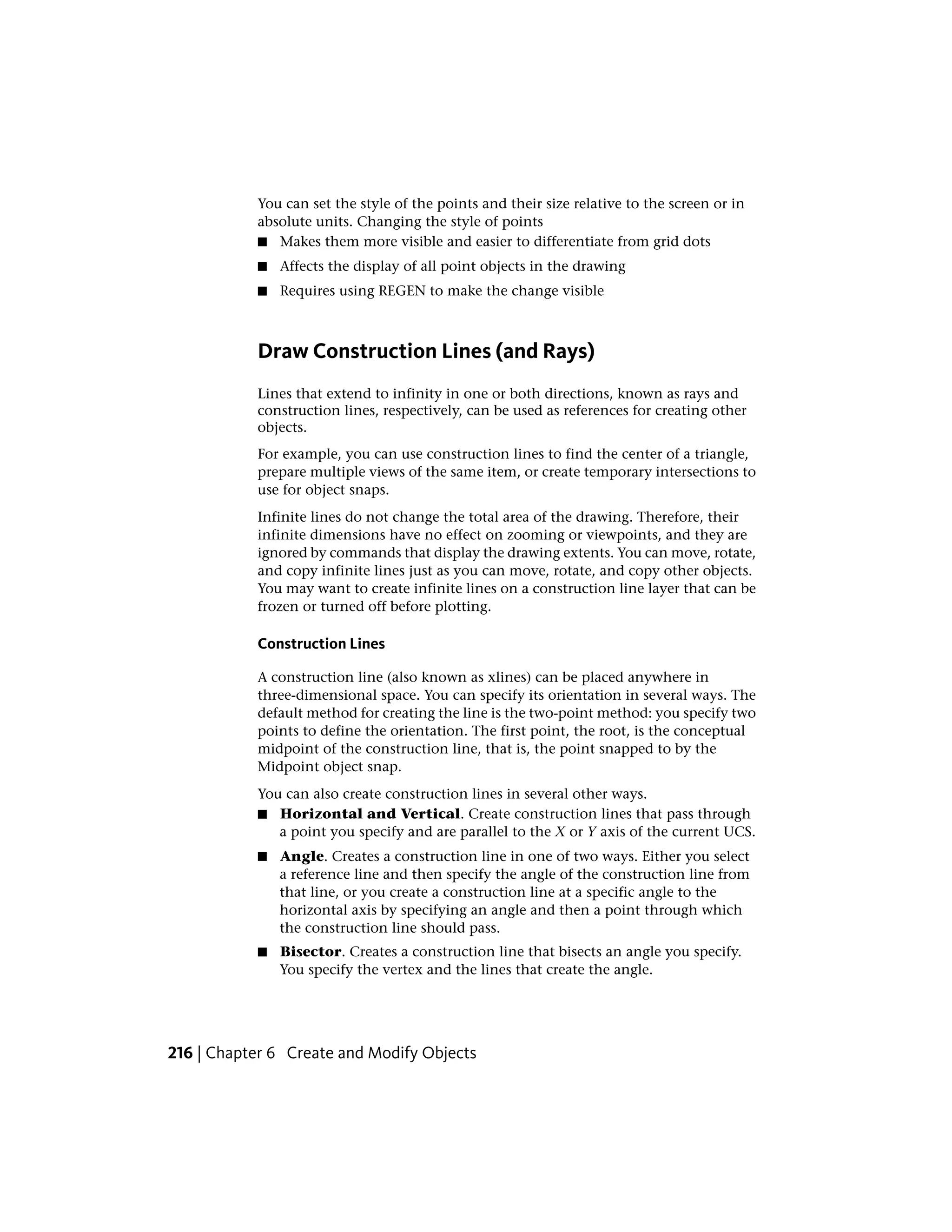 You can set the style of the points and their size relative to the screen or in
absolute units. Changing the style of points
■ Makes them more visible and easier to differentiate from grid dots
■ Affects the display of all point objects in the drawing
■ Requires using REGEN to make the change visible
Draw Construction Lines (and Rays)
Lines that extend to infinity in one or both directions, known as rays and
construction lines, respectively, can be used as references for creating other
objects.
For example, you can use construction lines to find the center of a triangle,
prepare multiple views of the same item, or create temporary intersections to
use for object snaps.
Infinite lines do not change the total area of the drawing. Therefore, their
infinite dimensions have no effect on zooming or viewpoints, and they are
ignored by commands that display the drawing extents. You can move, rotate,
and copy infinite lines just as you can move, rotate, and copy other objects.
You may want to create infinite lines on a construction line layer that can be
frozen or turned off before plotting.
Construction Lines
A construction line (also known as xlines) can be placed anywhere in
three-dimensional space. You can specify its orientation in several ways. The
default method for creating the line is the two-point method: you specify two
points to define the orientation. The first point, the root, is the conceptual
midpoint of the construction line, that is, the point snapped to by the
Midpoint object snap.
You can also create construction lines in several other ways.
■ Horizontal and Vertical. Create construction lines that pass through
a point you specify and are parallel to the X or Y axis of the current UCS.
■ Angle. Creates a construction line in one of two ways. Either you select
a reference line and then specify the angle of the construction line from
that line, or you create a construction line at a specific angle to the
horizontal axis by specifying an angle and then a point through which
the construction line should pass.
■ Bisector. Creates a construction line that bisects an angle you specify.
You specify the vertex and the lines that create the angle.
216 | Chapter 6 Create and Modify Objects
 