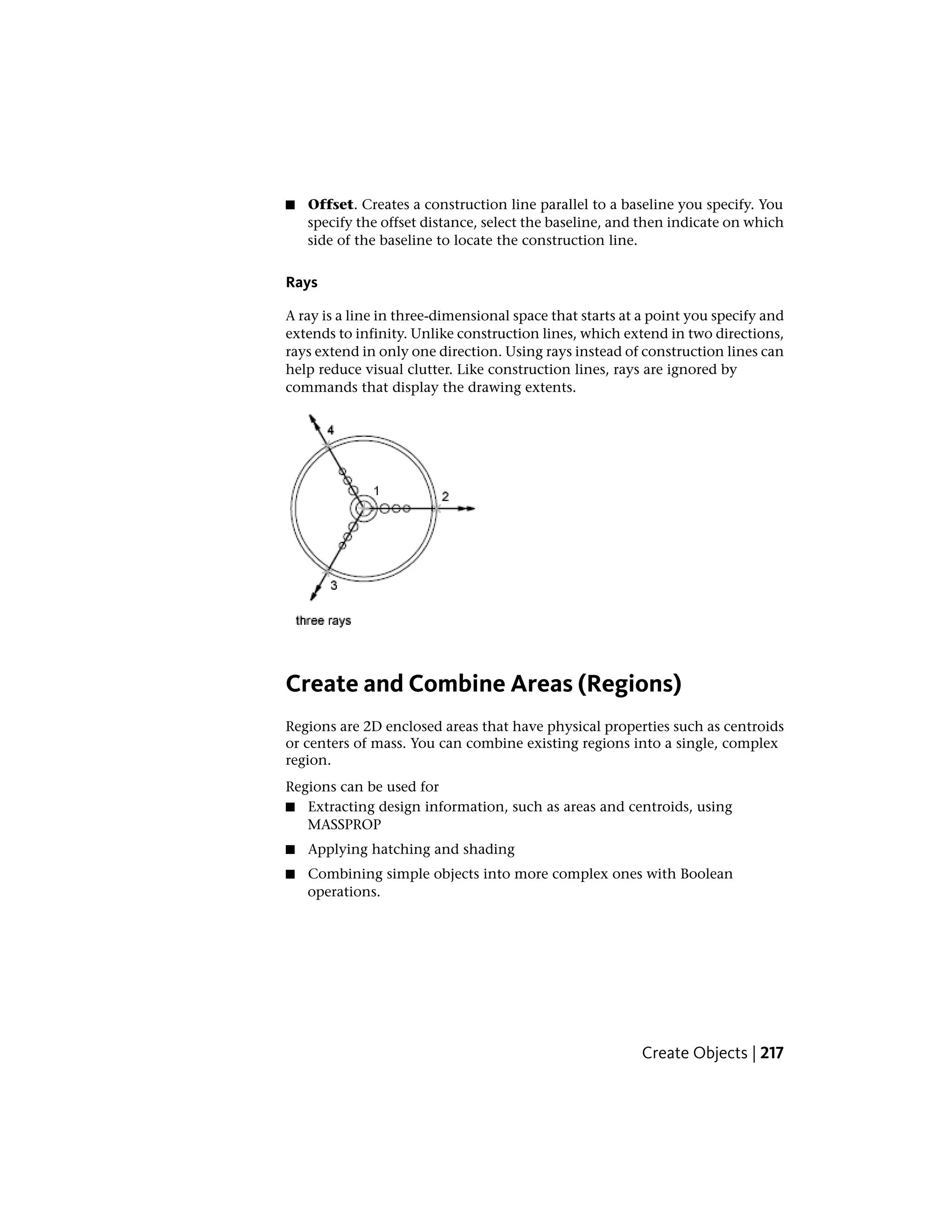 ■ Offset. Creates a construction line parallel to a baseline you specify. You
specify the offset distance, select the baseline, and then indicate on which
side of the baseline to locate the construction line.
Rays
A ray is a line in three-dimensional space that starts at a point you specify and
extends to infinity. Unlike construction lines, which extend in two directions,
rays extend in only one direction. Using rays instead of construction lines can
help reduce visual clutter. Like construction lines, rays are ignored by
commands that display the drawing extents.
Create and Combine Areas (Regions)
Regions are 2D enclosed areas that have physical properties such as centroids
or centers of mass. You can combine existing regions into a single, complex
region.
Regions can be used for
■ Extracting design information, such as areas and centroids, using
MASSPROP
■ Applying hatching and shading
■ Combining simple objects into more complex ones with Boolean
operations.
Create Objects | 217
 