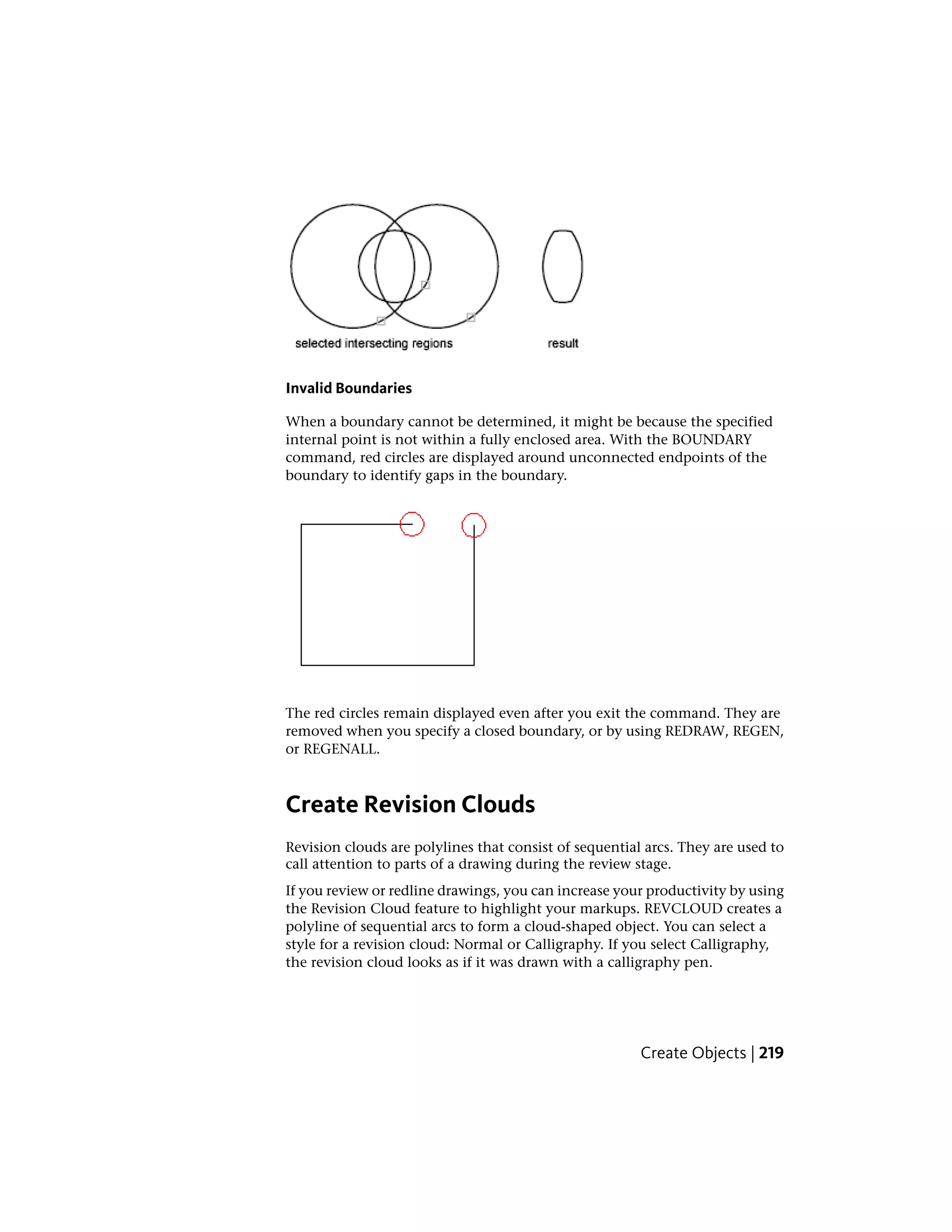 Invalid Boundaries
When a boundary cannot be determined, it might be because the specified
internal point is not within a fully enclosed area. With the BOUNDARY
command, red circles are displayed around unconnected endpoints of the
boundary to identify gaps in the boundary.
The red circles remain displayed even after you exit the command. They are
removed when you specify a closed boundary, or by using REDRAW, REGEN,
or REGENALL.
Create Revision Clouds
Revision clouds are polylines that consist of sequential arcs. They are used to
call attention to parts of a drawing during the review stage.
If you review or redline drawings, you can increase your productivity by using
the Revision Cloud feature to highlight your markups. REVCLOUD creates a
polyline of sequential arcs to form a cloud-shaped object. You can select a
style for a revision cloud: Normal or Calligraphy. If you select Calligraphy,
the revision cloud looks as if it was drawn with a calligraphy pen.
Create Objects | 219
 