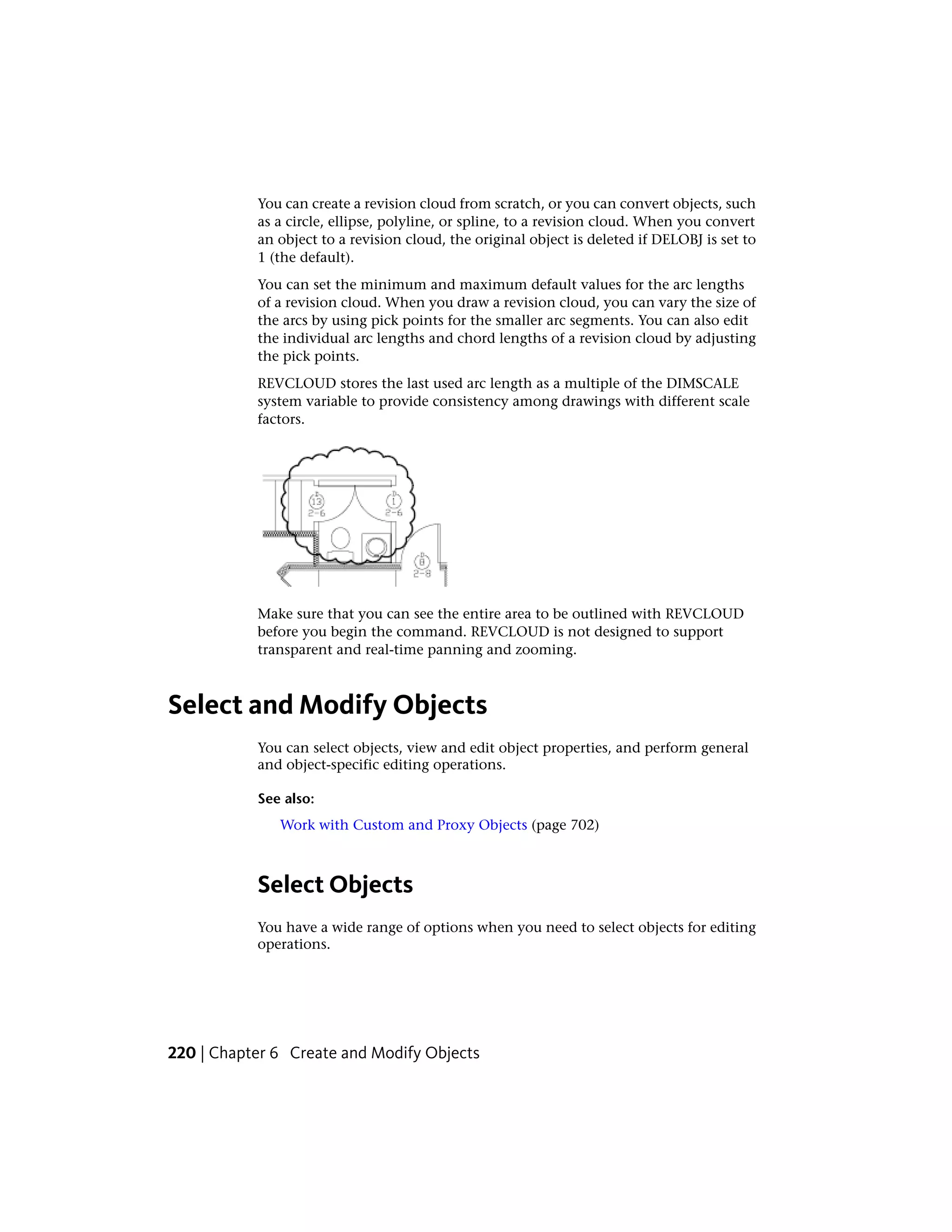 You can create a revision cloud from scratch, or you can convert objects, such
as a circle, ellipse, polyline, or spline, to a revision cloud. When you convert
an object to a revision cloud, the original object is deleted if DELOBJ is set to
1 (the default).
You can set the minimum and maximum default values for the arc lengths
of a revision cloud. When you draw a revision cloud, you can vary the size of
the arcs by using pick points for the smaller arc segments. You can also edit
the individual arc lengths and chord lengths of a revision cloud by adjusting
the pick points.
REVCLOUD stores the last used arc length as a multiple of the DIMSCALE
system variable to provide consistency among drawings with different scale
factors.
Make sure that you can see the entire area to be outlined with REVCLOUD
before you begin the command. REVCLOUD is not designed to support
transparent and real-time panning and zooming.
Select and Modify Objects
You can select objects, view and edit object properties, and perform general
and object-specific editing operations.
See also:
Work with Custom and Proxy Objects (page 702)
Select Objects
You have a wide range of options when you need to select objects for editing
operations.
220 | Chapter 6 Create and Modify Objects
 