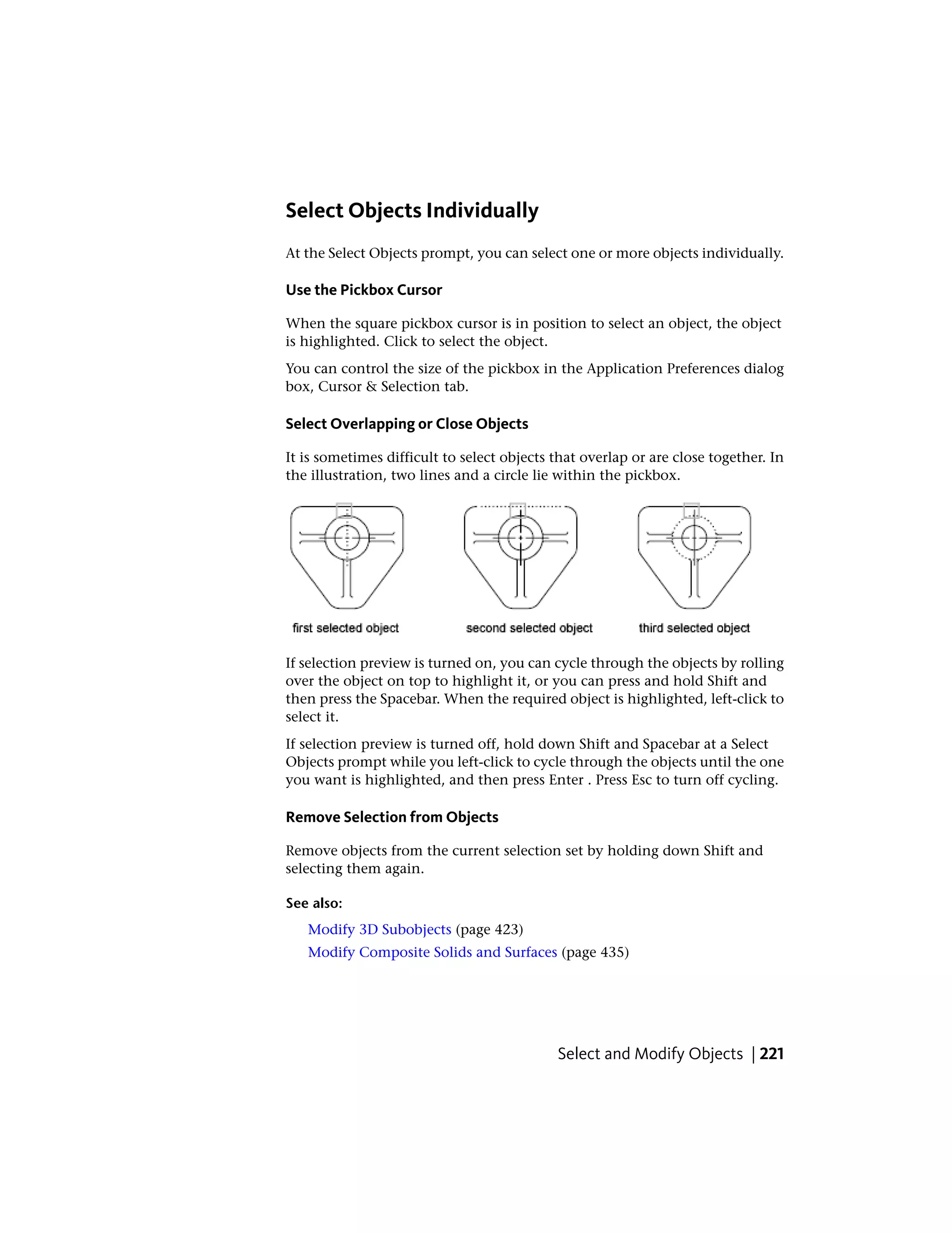 Select Objects Individually
At the Select Objects prompt, you can select one or more objects individually.
Use the Pickbox Cursor
When the square pickbox cursor is in position to select an object, the object
is highlighted. Click to select the object.
You can control the size of the pickbox in the Application Preferences dialog
box, Cursor & Selection tab.
Select Overlapping or Close Objects
It is sometimes difficult to select objects that overlap or are close together. In
the illustration, two lines and a circle lie within the pickbox.
If selection preview is turned on, you can cycle through the objects by rolling
over the object on top to highlight it, or you can press and hold Shift and
then press the Spacebar. When the required object is highlighted, left-click to
select it.
If selection preview is turned off, hold down Shift and Spacebar at a Select
Objects prompt while you left-click to cycle through the objects until the one
you want is highlighted, and then press Enter . Press Esc to turn off cycling.
Remove Selection from Objects
Remove objects from the current selection set by holding down Shift and
selecting them again.
See also:
Modify 3D Subobjects (page 423)
Modify Composite Solids and Surfaces (page 435)
Select and Modify Objects | 221
 