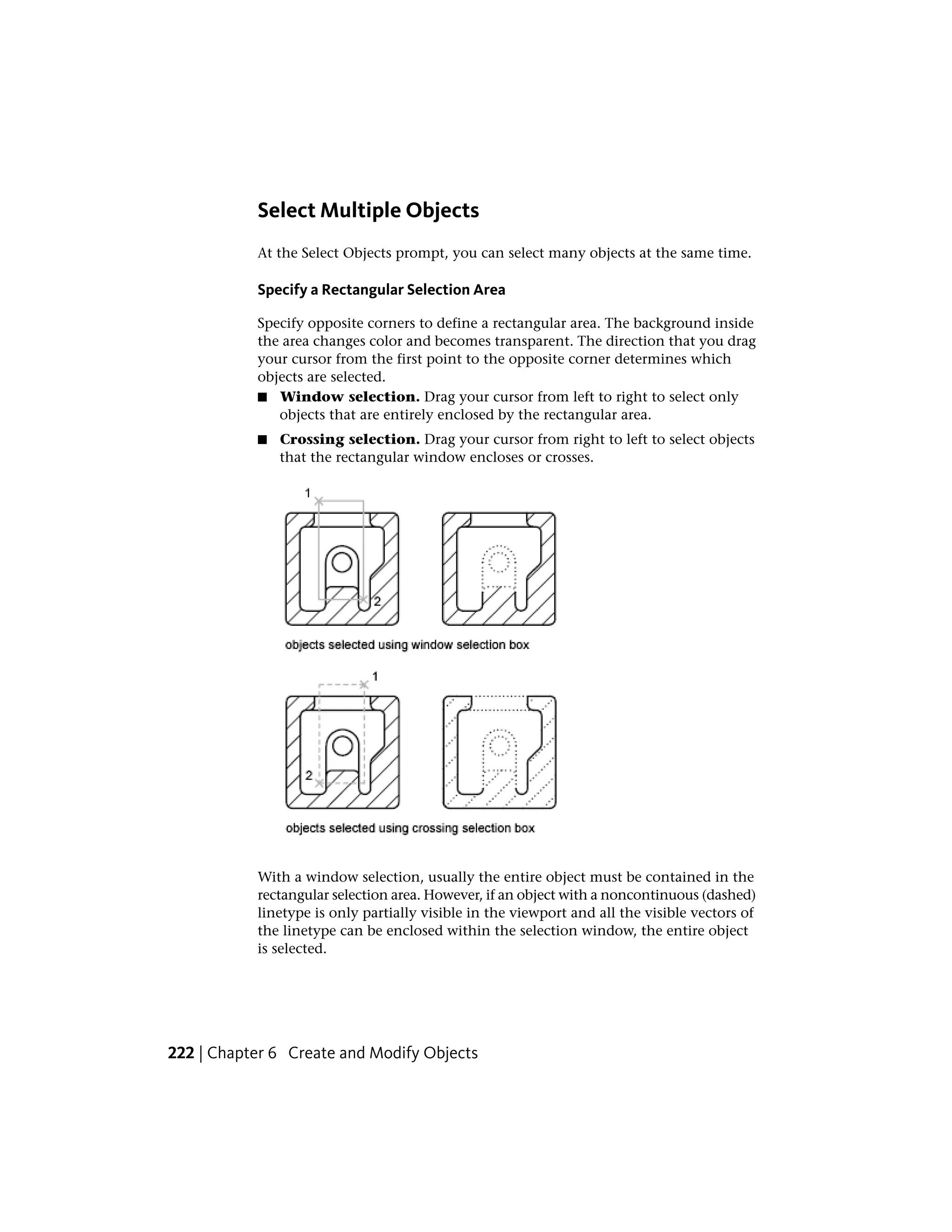 Select Multiple Objects
At the Select Objects prompt, you can select many objects at the same time.
Specify a Rectangular Selection Area
Specify opposite corners to define a rectangular area. The background inside
the area changes color and becomes transparent. The direction that you drag
your cursor from the first point to the opposite corner determines which
objects are selected.
■ Window selection. Drag your cursor from left to right to select only
objects that are entirely enclosed by the rectangular area.
■ Crossing selection. Drag your cursor from right to left to select objects
that the rectangular window encloses or crosses.
With a window selection, usually the entire object must be contained in the
rectangular selection area. However, if an object with a noncontinuous (dashed)
linetype is only partially visible in the viewport and all the visible vectors of
the linetype can be enclosed within the selection window, the entire object
is selected.
222 | Chapter 6 Create and Modify Objects
 