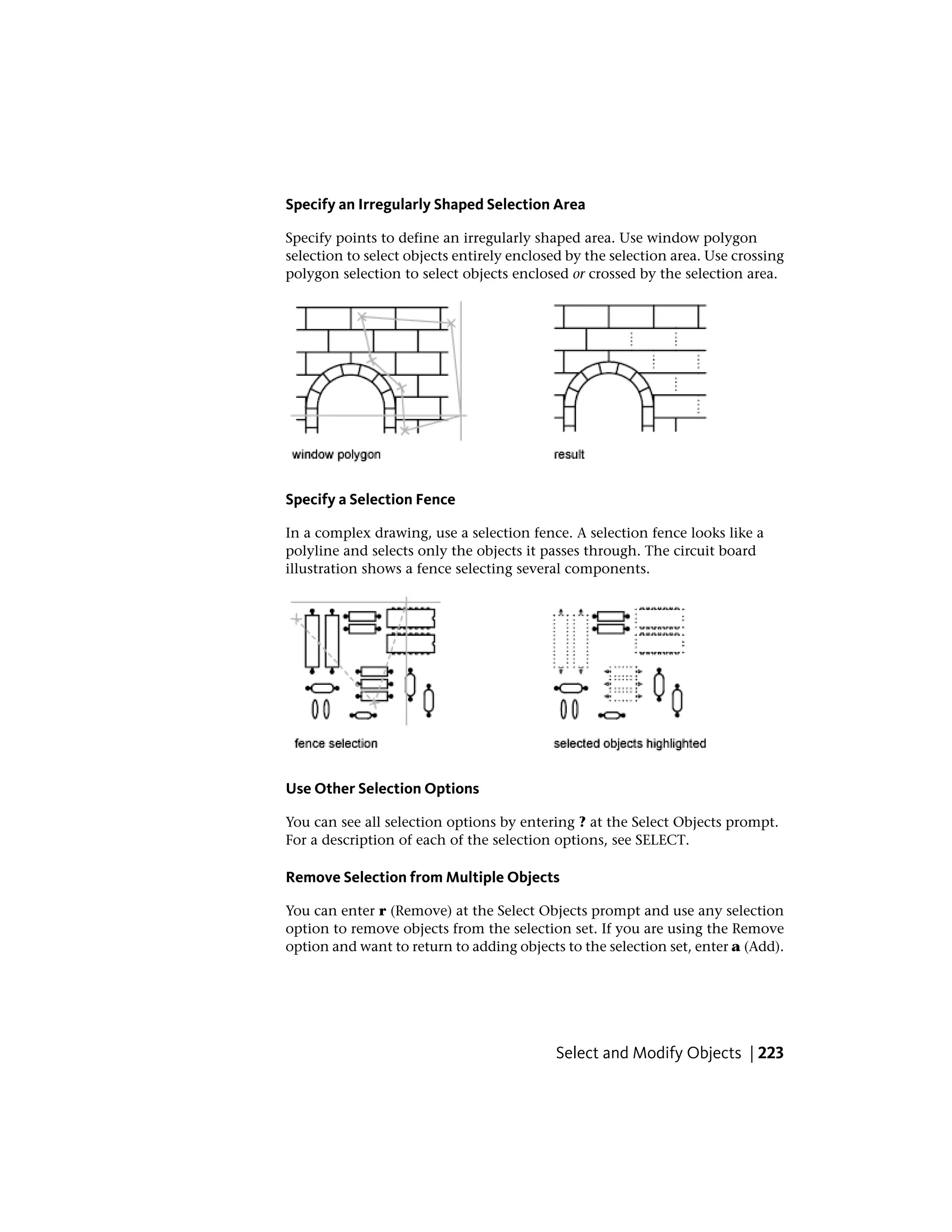 Specify an Irregularly Shaped Selection Area
Specify points to define an irregularly shaped area. Use window polygon
selection to select objects entirely enclosed by the selection area. Use crossing
polygon selection to select objects enclosed or crossed by the selection area.
Specify a Selection Fence
In a complex drawing, use a selection fence. A selection fence looks like a
polyline and selects only the objects it passes through. The circuit board
illustration shows a fence selecting several components.
Use Other Selection Options
You can see all selection options by entering ? at the Select Objects prompt.
For a description of each of the selection options, see SELECT.
Remove Selection from Multiple Objects
You can enter r (Remove) at the Select Objects prompt and use any selection
option to remove objects from the selection set. If you are using the Remove
option and want to return to adding objects to the selection set, enter a (Add).
Select and Modify Objects | 223
 