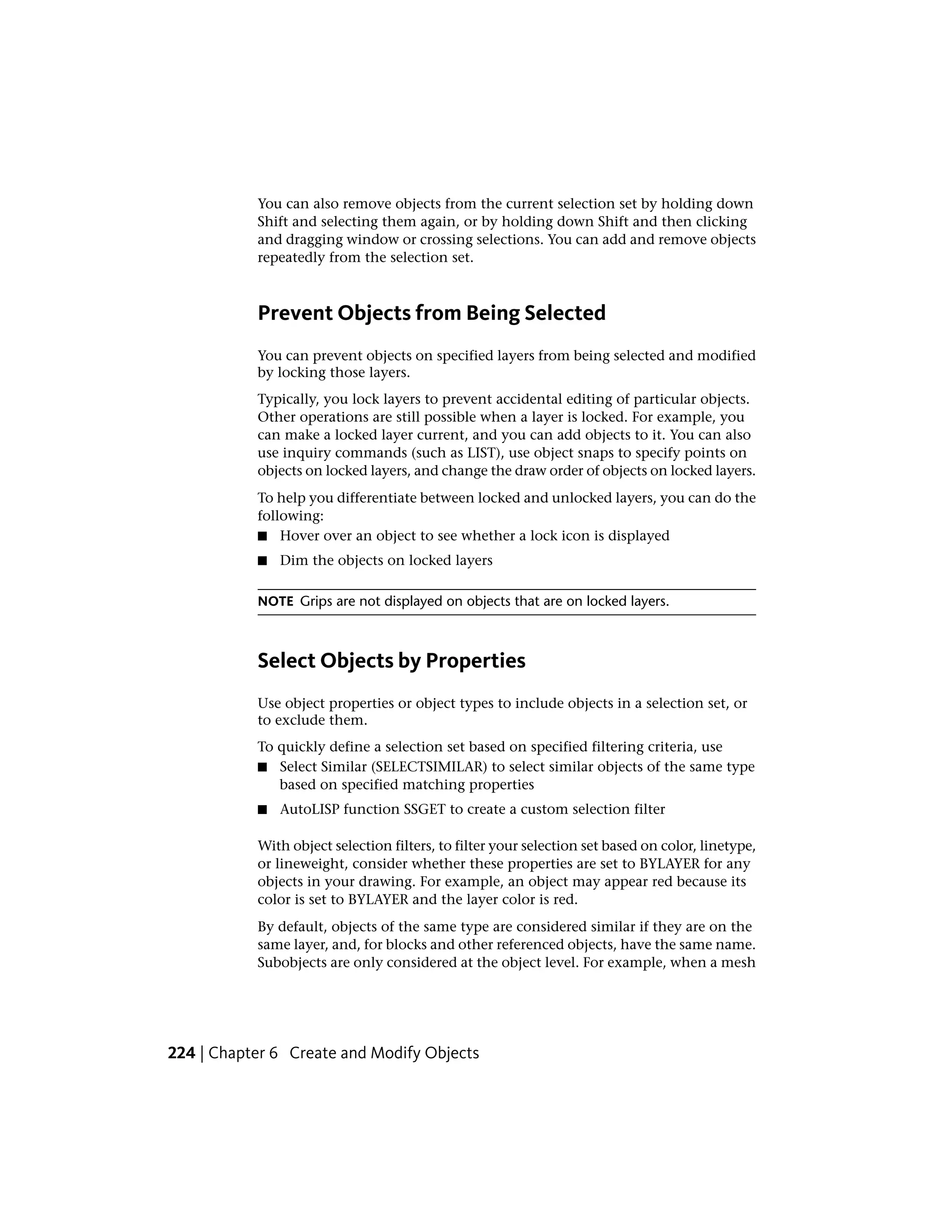 You can also remove objects from the current selection set by holding down
Shift and selecting them again, or by holding down Shift and then clicking
and dragging window or crossing selections. You can add and remove objects
repeatedly from the selection set.
Prevent Objects from Being Selected
You can prevent objects on specified layers from being selected and modified
by locking those layers.
Typically, you lock layers to prevent accidental editing of particular objects.
Other operations are still possible when a layer is locked. For example, you
can make a locked layer current, and you can add objects to it. You can also
use inquiry commands (such as LIST), use object snaps to specify points on
objects on locked layers, and change the draw order of objects on locked layers.
To help you differentiate between locked and unlocked layers, you can do the
following:
■ Hover over an object to see whether a lock icon is displayed
■ Dim the objects on locked layers
NOTE Grips are not displayed on objects that are on locked layers.
Select Objects by Properties
Use object properties or object types to include objects in a selection set, or
to exclude them.
To quickly define a selection set based on specified filtering criteria, use
■ Select Similar (SELECTSIMILAR) to select similar objects of the same type
based on specified matching properties
■ AutoLISP function SSGET to create a custom selection filter
With object selection filters, to filter your selection set based on color, linetype,
or lineweight, consider whether these properties are set to BYLAYER for any
objects in your drawing. For example, an object may appear red because its
color is set to BYLAYER and the layer color is red.
By default, objects of the same type are considered similar if they are on the
same layer, and, for blocks and other referenced objects, have the same name.
Subobjects are only considered at the object level. For example, when a mesh
224 | Chapter 6 Create and Modify Objects
 