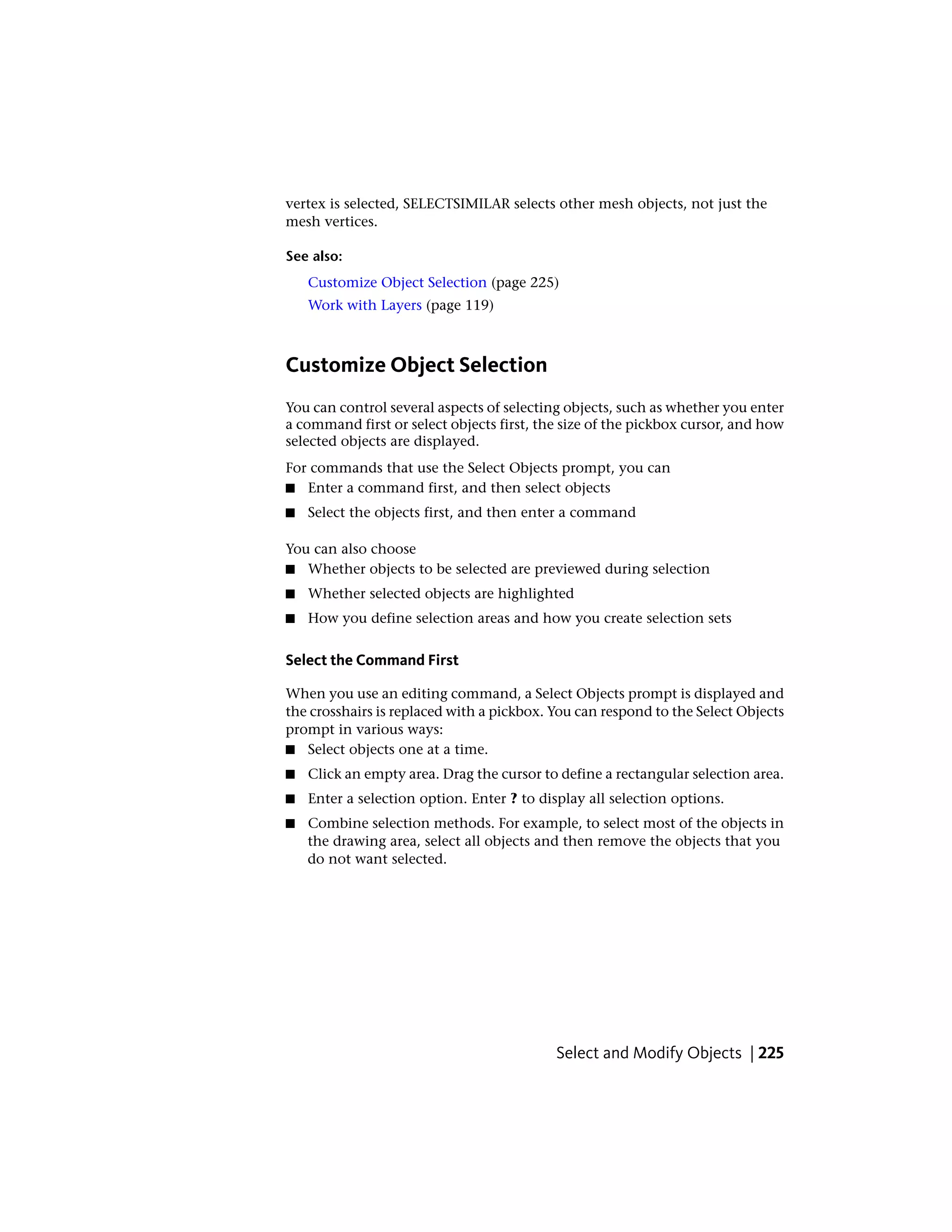 vertex is selected, SELECTSIMILAR selects other mesh objects, not just the
mesh vertices.
See also:
Customize Object Selection (page 225)
Work with Layers (page 119)
Customize Object Selection
You can control several aspects of selecting objects, such as whether you enter
a command first or select objects first, the size of the pickbox cursor, and how
selected objects are displayed.
For commands that use the Select Objects prompt, you can
■ Enter a command first, and then select objects
■ Select the objects first, and then enter a command
You can also choose
■ Whether objects to be selected are previewed during selection
■ Whether selected objects are highlighted
■ How you define selection areas and how you create selection sets
Select the Command First
When you use an editing command, a Select Objects prompt is displayed and
the crosshairs is replaced with a pickbox. You can respond to the Select Objects
prompt in various ways:
■ Select objects one at a time.
■ Click an empty area. Drag the cursor to define a rectangular selection area.
■ Enter a selection option. Enter ? to display all selection options.
■ Combine selection methods. For example, to select most of the objects in
the drawing area, select all objects and then remove the objects that you
do not want selected.
Select and Modify Objects | 225
 