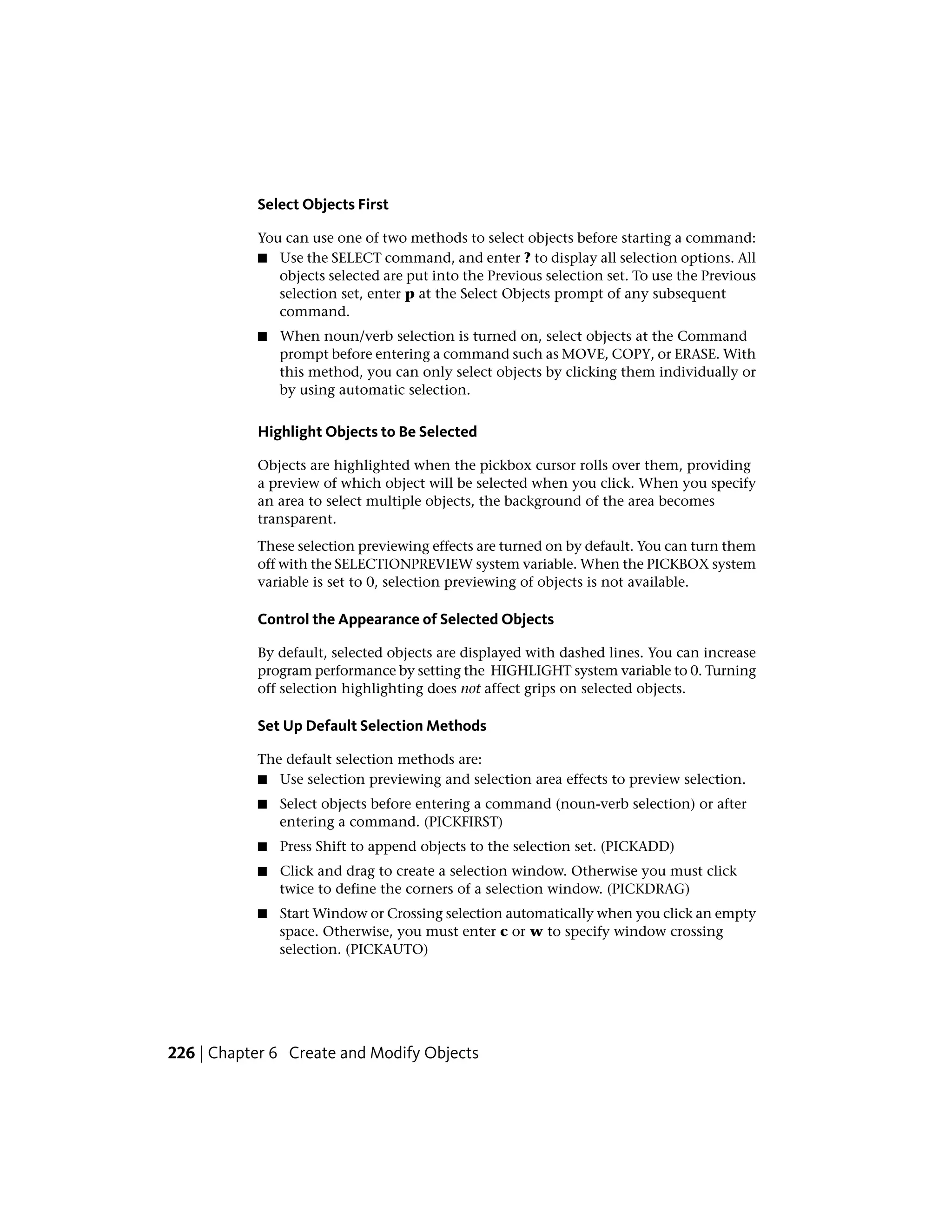 Select Objects First
You can use one of two methods to select objects before starting a command:
■ Use the SELECT command, and enter ? to display all selection options. All
objects selected are put into the Previous selection set. To use the Previous
selection set, enter p at the Select Objects prompt of any subsequent
command.
■ When noun/verb selection is turned on, select objects at the Command
prompt before entering a command such as MOVE, COPY, or ERASE. With
this method, you can only select objects by clicking them individually or
by using automatic selection.
Highlight Objects to Be Selected
Objects are highlighted when the pickbox cursor rolls over them, providing
a preview of which object will be selected when you click. When you specify
an area to select multiple objects, the background of the area becomes
transparent.
These selection previewing effects are turned on by default. You can turn them
off with the SELECTIONPREVIEW system variable. When the PICKBOX system
variable is set to 0, selection previewing of objects is not available.
Control the Appearance of Selected Objects
By default, selected objects are displayed with dashed lines. You can increase
program performance by setting the HIGHLIGHT system variable to 0. Turning
off selection highlighting does not affect grips on selected objects.
Set Up Default Selection Methods
The default selection methods are:
■ Use selection previewing and selection area effects to preview selection.
■ Select objects before entering a command (noun-verb selection) or after
entering a command. (PICKFIRST)
■ Press Shift to append objects to the selection set. (PICKADD)
■ Click and drag to create a selection window. Otherwise you must click
twice to define the corners of a selection window. (PICKDRAG)
■ Start Window or Crossing selection automatically when you click an empty
space. Otherwise, you must enter c or w to specify window crossing
selection. (PICKAUTO)
226 | Chapter 6 Create and Modify Objects
 