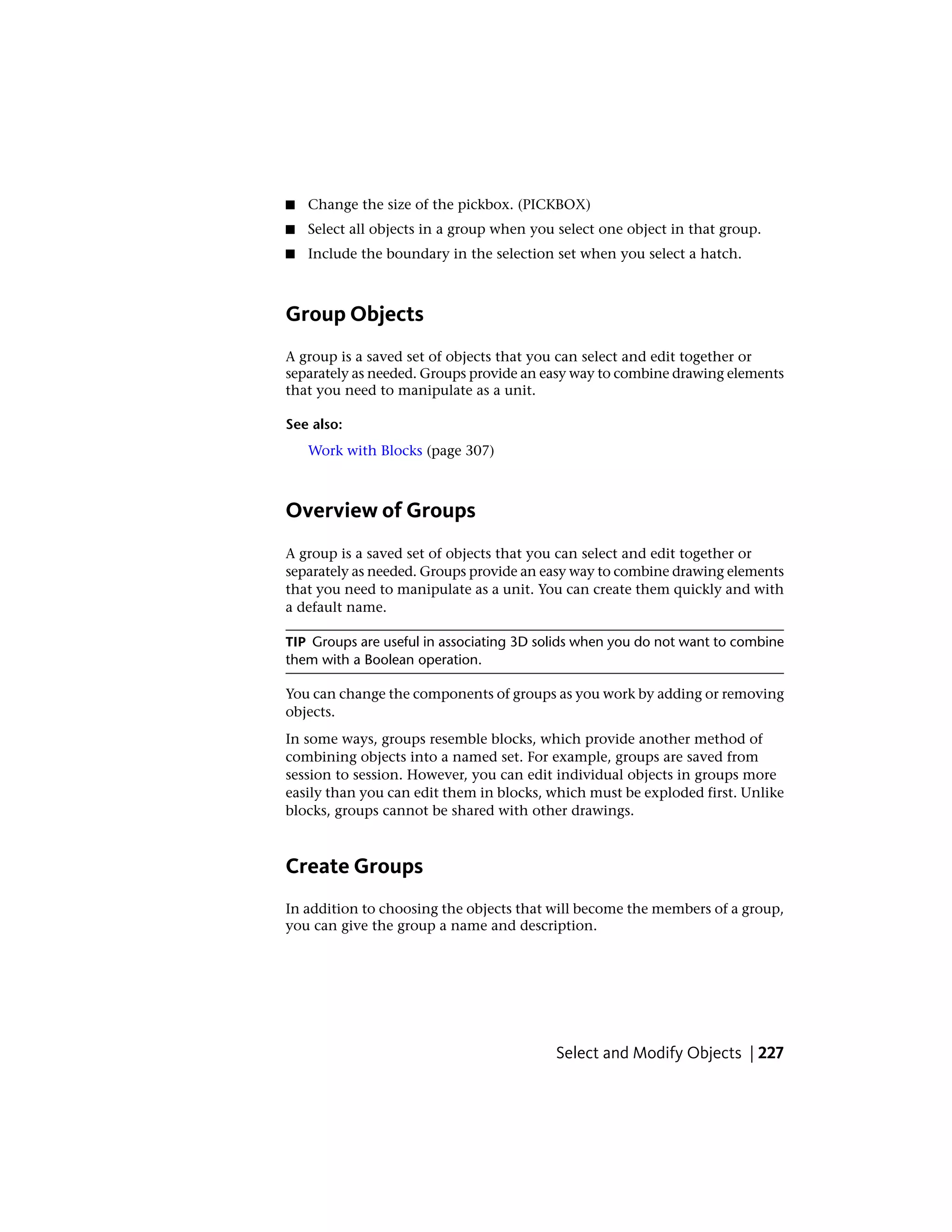 ■ Change the size of the pickbox. (PICKBOX)
■ Select all objects in a group when you select one object in that group.
■ Include the boundary in the selection set when you select a hatch.
Group Objects
A group is a saved set of objects that you can select and edit together or
separately as needed. Groups provide an easy way to combine drawing elements
that you need to manipulate as a unit.
See also:
Work with Blocks (page 307)
Overview of Groups
A group is a saved set of objects that you can select and edit together or
separately as needed. Groups provide an easy way to combine drawing elements
that you need to manipulate as a unit. You can create them quickly and with
a default name.
TIP Groups are useful in associating 3D solids when you do not want to combine
them with a Boolean operation.
You can change the components of groups as you work by adding or removing
objects.
In some ways, groups resemble blocks, which provide another method of
combining objects into a named set. For example, groups are saved from
session to session. However, you can edit individual objects in groups more
easily than you can edit them in blocks, which must be exploded first. Unlike
blocks, groups cannot be shared with other drawings.
Create Groups
In addition to choosing the objects that will become the members of a group,
you can give the group a name and description.
Select and Modify Objects | 227
 