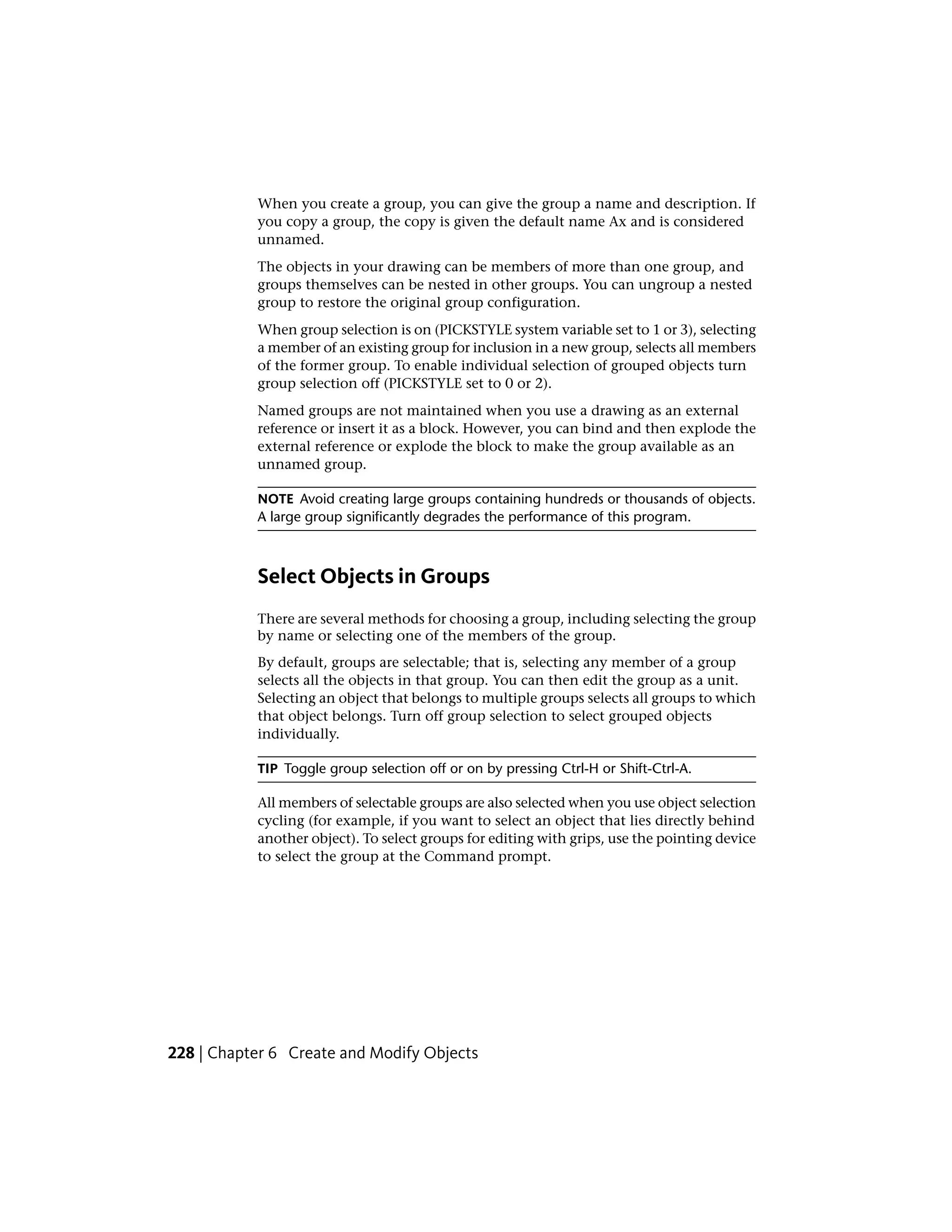 When you create a group, you can give the group a name and description. If
you copy a group, the copy is given the default name Ax and is considered
unnamed.
The objects in your drawing can be members of more than one group, and
groups themselves can be nested in other groups. You can ungroup a nested
group to restore the original group configuration.
When group selection is on (PICKSTYLE system variable set to 1 or 3), selecting
a member of an existing group for inclusion in a new group, selects all members
of the former group. To enable individual selection of grouped objects turn
group selection off (PICKSTYLE set to 0 or 2).
Named groups are not maintained when you use a drawing as an external
reference or insert it as a block. However, you can bind and then explode the
external reference or explode the block to make the group available as an
unnamed group.
NOTE Avoid creating large groups containing hundreds or thousands of objects.
A large group significantly degrades the performance of this program.
Select Objects in Groups
There are several methods for choosing a group, including selecting the group
by name or selecting one of the members of the group.
By default, groups are selectable; that is, selecting any member of a group
selects all the objects in that group. You can then edit the group as a unit.
Selecting an object that belongs to multiple groups selects all groups to which
that object belongs. Turn off group selection to select grouped objects
individually.
TIP Toggle group selection off or on by pressing Ctrl-H or Shift-Ctrl-A.
All members of selectable groups are also selected when you use object selection
cycling (for example, if you want to select an object that lies directly behind
another object). To select groups for editing with grips, use the pointing device
to select the group at the Command prompt.
228 | Chapter 6 Create and Modify Objects
 