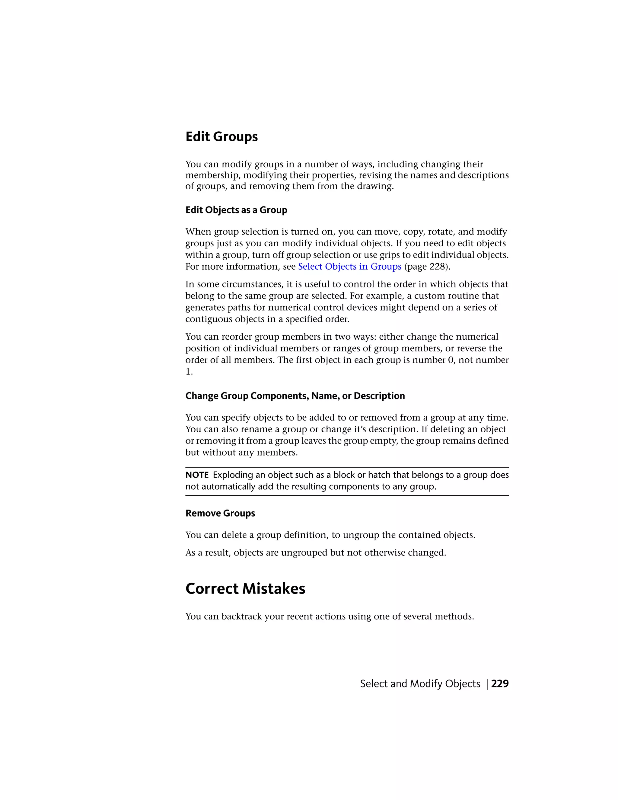 Edit Groups
You can modify groups in a number of ways, including changing their
membership, modifying their properties, revising the names and descriptions
of groups, and removing them from the drawing.
Edit Objects as a Group
When group selection is turned on, you can move, copy, rotate, and modify
groups just as you can modify individual objects. If you need to edit objects
within a group, turn off group selection or use grips to edit individual objects.
For more information, see Select Objects in Groups (page 228).
In some circumstances, it is useful to control the order in which objects that
belong to the same group are selected. For example, a custom routine that
generates paths for numerical control devices might depend on a series of
contiguous objects in a specified order.
You can reorder group members in two ways: either change the numerical
position of individual members or ranges of group members, or reverse the
order of all members. The first object in each group is number 0, not number
1.
Change Group Components, Name, or Description
You can specify objects to be added to or removed from a group at any time.
You can also rename a group or change it’s description. If deleting an object
or removing it from a group leaves the group empty, the group remains defined
but without any members.
NOTE Exploding an object such as a block or hatch that belongs to a group does
not automatically add the resulting components to any group.
Remove Groups
You can delete a group definition, to ungroup the contained objects.
As a result, objects are ungrouped but not otherwise changed.
Correct Mistakes
You can backtrack your recent actions using one of several methods.
Select and Modify Objects | 229
 